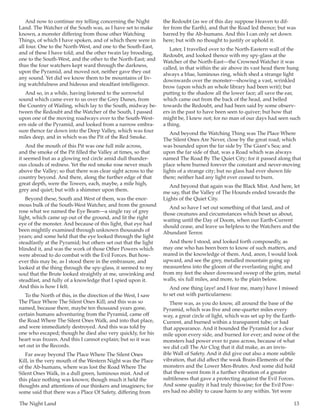 The Night Land	 13
And now to continue my telling concerning the Night
Land. The Watcher of the South was, as I have set to make
known, a monster differing from those other Watching
Things, of which I have spoken, and of which there were in
all four. One to the North-West, and one to the South-East,
and of these I have told; and the other twain lay brooding,
one to the South-West, and the other to the North-East; and
thus the four watchers kept ward through the darkness,
upon the Pyramid, and moved not, neither gave they out
any sound. Yet did we know them to be mountains of liv-
ing watchfulness and hideous and steadfast intelligence.
And so, in a while, having listened to the sorrowful
sound which came ever to us over the Grey Dunes, from
the Country of Wailing, which lay to the South, midway be-
tween the Redoubt and the Watcher of the South, I passed
upon one of the moving roadways over to the South-West-
ern side of the Pyramid, and looked from a narrow embra-
sure thence far down into the Deep Valley, which was four
miles deep, and in which was the Pit of the Red Smoke.
And the mouth of this Pit was one full mile across,
and the smoke of the Pit filled the Valley at times, so that
it seemed but as a glowing red circle amid dull thunder-
ous clouds of redness. Yet the red smoke rose never much
above the Valley; so that there was clear sight across to the
country beyond. And there, along the further edge of that
great depth, were the Towers, each, maybe, a mile high,
grey and quiet; but with a shimmer upon them.
Beyond these, South and West of them, was the enor-
mous bulk of the South-West Watcher, and from the ground
rose what we named the Eye Beam—a single ray of grey
light, which came up out of the ground, and lit the right
eye of the monster. And because of this light, that eye had
been mightily examined through unknown thousands of
years; and some held that the eye looked through the light
steadfastly at the Pyramid; but others set out that the light
blinded it, and was the work of those Other Powers which
were abroad to do combat with the Evil Forces. But how-
ever this may be, as I stood there in the embrasure, and
looked at the thing through the spy-glass, it seemed to my
soul that the Brute looked straightly at me, unwinking and
steadfast, and fully of a knowledge that I spied upon it.
And this is how I felt.
To the North of this, in the direction of the West, I saw
The Place Where The Silent Ones Kill; and this was so
named, because there, maybe ten thousand years gone,
certain humans adventuring from the Pyramid, came off
the Road Where The Silent Ones Walk, and into that place,
and were immediately destroyed. And this was told by
one who escaped; though he died also very quickly, for his
heart was frozen. And this I cannot explain; but so it was
set out in the Records.
Far away beyond The Place Where The Silent Ones
Kill, in the very mouth of the Western Night was the Place
of the Ab-humans, where was lost the Road Where The
Silent Ones Walk, in a dull green, luminous mist. And of
this place nothing was known; though much it held the
thoughts and attentions of our thinkers and imaginers; for
some said that there was a Place Of Safety, differing from
the Redoubt (as we of this day suppose Heaven to dif-
fer from the Earth), and that the Road led thence; but was
barred by the Ab-humans. And this I can only set down
here; but with no thought to justify or uphold it.
Later, I travelled over to the North-Eastern wall of the
Redoubt, and looked thence with my spy-glass at the
Watcher of the North-East—the Crowned Watcher it was
called, in that within the air above its vast head there hung
always a blue, luminous ring, which shed a strange light
downwards over the monster—showing a vast, wrinkled
brow (upon which an whole library had been writ); but
putting to the shadow all the lower face; all save the ear,
which came out from the back of the head, and belled
towards the Redoubt, and had been said by some observ-
ers in the past to have been seen to quiver; but how that
might be, I knew not; for no man of our days had seen such
a thing.
And beyond the Watching Thing was The Place Where
The Silent Ones Are Never, close by the great road; which
was bounded upon the far side by The Giant’s Sea; and
upon the far side of that, was a Road which was always
named The Road By The Quiet City; for it passed along that
place where burned forever the constant and never-moving
lights of a strange city; but no glass had ever shown life
there; neither had any light ever ceased to burn.
And beyond that again was the Black Mist. And here, let
me say, that the Valley of The Hounds ended towards the
Lights of the Quiet City.
And so have I set out something of that land, and of
those creatures and circumstances which beset us about,
waiting until the Day of Doom, when our Earth-Current
should cease, and leave us helpless to the Watchers and the
Abundant Terror.
And there I stood, and looked forth composedly, as
may one who has been born to know of such matters, and
reared in the knowledge of them. And, anon, I would look
upward, and see the grey, metalled mountain going up
measureless into the gloom of the everlasting night; and
from my feet the sheer downward sweep of the grim, metal
walls, six full miles, and more, to the plain below.
And one thing (aye! and I fear me, many) have I missed
to set out with particularness:
There was, as you do know, all around the base of the
Pyramid, which was five and one-quarter miles every
way, a great circle of light, which was set up by the Earth-
Current, and burned within a transparent tube; or had
that appearance. And it bounded the Pyramid for a clear
mile upon every side, and burned for ever; and none of the
monsters had power ever to pass across, because of what
we did call The Air Clog that it did make, as an invis-
ible Wall of Safety. And it did give out also a more subtile
vibration, that did affect the weak Brain-Elements of the
monsters and the Lower Men-Brutes. And some did hold
that there went from it a further vibration of a greater
subtileness that gave a protecting against the Evil Forces.
And some quality it had truly thiswise; for the Evil Pow-
ers had no ability to cause harm to any within. Yet were
 
