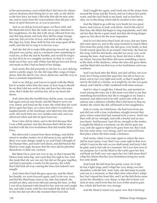 130	 William Hope Hodgson
of her perverseness, even whilst that I did strive by silence
and an aloofness that I bring her to my side, as she did be
in the first days; for truly I did ache that she be near unto
me, and to cease from her waywardness that did put a dis-
tance of spirit between us, as you to perceive.
And so we did go forward again, as I have told, and
the Maid did strive that she make me to give attention to
her naughtiness, for she did walk alway offward from me,
and did sing aloud, and truly they did be songs strange
unto me, but yet to be of love, and much as the songs of
this Age; for, truly, there doth be but one song upon all the
earth, and she but to sing it in diverse ways.
And she did oft to make little glancing toward me, and
did pout very pretty; and in a moment come something to-
ward me, as that she did be humble, and would be forgiv-
en; but all to be in a naughty mockery; so that, in verity, I
lookt not at her, save odd whiles; but did go forward alway,
and made as that I had no heed of her doings.
And surely this did presently to stir her to a new defying
and to a pretty anger; for she did sing other songs of impu-
dence, that she did fit very clever about me; and this way to
have a constant impertinence.
And so we did go, and I never to speak with the Maid,
but to wonder when that she cease, or how long it should
be ere that I did run swift to her and have her into mine
arms, that I shake her and kiss her, all as my heart did
desire.
And when that the twelfth hour did be come, we made
halt again and eat and drank; and the Maid to serve me
very intent, and hand me the water, the while that she went
down upon her knee, as a slave; but when I would have
laughed gently at her mockings, and taken her into mine
arms, she went from me very sudden and cold, and was
afterward silent and did sit apart from me.
Now I also did be silent, and in the first because that
I was a little pained, and also because that I did be new
touched with the love-foolishness that did trouble Mine
Own.
But afterward, I ceased from these feelings, and did be
intent to another matter; for it did seem to my spirit that
there was some danger anigh to us; and I had a thought of
the Humpt Men, and lookt well about, and did beckon the
Maid to come nigh, because that the trees did be plentiful
thereabout, to hide any creature.
But Mine Own came not over to me, so that I loosed the
Diskos from mine hip, and went that I be nigh to her. And
she made that she saw me not; but did set the gear together,
and had it presently a-ready for the journey, the while
that I did look all-ways among the trees; but indeed I saw
naught.
And when that I had the gear upon me, and the Maid
her bundle, we went forward again; and I to be very wary,
and bid the Maid keep close to my side; but indeed, she
would not obey, and went offward among the trees, so that
I was all an-haunted with dread for her, and ran and caught
her, and talkt wisely with her; but indeed she did not hark
to me; but did run off in the moment that I loost her.
And I caught her again, and I took one of the straps from
around the Scrip and the Pouch, and set it about her pretty
waist, and the end I held in my hand, and so had her to
obey me in this thing which did be needful to her safety.
And the Maid to go with me very husht for two great
hours, and I alway to look well about. And in the end of
that time, the Maid did begin to sing impudently, and I did
ask her that she be a quiet maid, lest that she bring danger
upon us; but she to be the more impudent.
And lo! as I did strive that I look all-ways, lest any harm
did come upon us, and in the same moment to reason Mine
Own from her pretty folly, she did grow very husht, so that
I lookt round upon her in an instant. And truly, she had cut
the strap with her belt-knife, and did run away very swift
among the trees. And surely my heart did slow a little in
my breast, because that there did seem something a-move
in the dark of the shadows, where the trees did grow thick,
and the Maid did run that way in her foolishness and way-
wardness.
And I ran hard after the Maid, and did call her, not over-
loud, lest I bring somewhat upon her; but she to have no
heed, and to run very light and swift, so that I caught her
not for the half of a minute, as it might be; for she was gone
ahead, and I did be a little cumbered with mine armour.
And lo! when I caught her, I shook her, and pointed in-
ward among the trees, for it did seem even then to me that
something moved there; but she to struggle in my hand a
moment, and afterward to be still, and to ask with an in-
solence and a defiance whether that I did mean to flog my
chattel, the which she did call herself in her naughtiness.
And, in verity, ere I did know, she had twist from me,
and did run with a true wickedness straight toward that
place where somewhat had seemed to be a-move. And I ran
then with all my strength, and with a fearful and an anx-
ious heart. And because I put all my strength to the matter,
I caught the Maid in a moment, ere she did be gone any
way; and she again to fight to be gone from me. But I took
her into mine arms, very strong, and I ran outward from
that place where the trees made a darkness.
And surely, when I was come again to where the trees
did be more spare, I saw that I was come nigh to that river
which I crost on the raft, as you shall mind; and truly I did
be glad, and to feel safe in a moment. Yet I was firm now to
my purpose; for I set the Maid to the earth upon her feet,
and kept my hold very sure upon her; for I did mean that I
whip her, before that her love-foolishness bring her need-
less unto death.
And I took the belt from her pretty waist, for it did
be but a light strap, and I whipt her very sharp over her
shoulders with the belt. And, truly, she did make to nestle
unto me in a moment, as that other time when that I whipt
her; but I stayed her from this, and I set the belt thrice more
across her shoulders, very sharp, so that she to learn wis-
dom at once, and I to be free for ever of this need to pain
her, which did hurt me very strange.
And the Maid to stand very quiet, now that I did keep
 