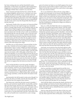 The Night Land	 131
her from coming unto me; and her head did be some-
thing bent, so that I knew not whether I did mayhap have
flogged her over-hard; for I did be something lacking in
knowledge whether that a maid be very easy hurt.
And I stooped and lookt into her face; and lo! she did
be smiling naughtily, and kist me in a moment very saucy
upon the mouth, ere I did be aware; and afterward, she
laughed and made try to make a bitter mock upon me, and
askt when that I should be pleased to cease from whipping
my chattel; for that then she should run away immediately
into the wood, and to trust the Humpt Men that they pro-
tect her from me.
And surely, I lookt at her very grave; for I perceived that
she did not truly jest, but made to anger me, and did be
half in a strange anger herself, and something adrift; for she
had not been whipt enough, but only to stir her rebellion
utterly. And I saw that if she be not set right then, ere she
leave my hand, she to be like to have some new foolishness
that should take her unto her death, even as she had come
overnear already, as you to know. And this to be because
that her nature did be stirred so that her natural wiseness
was all overset, and she to be that she do aught of unwis-
dom that should come to her, because of her pretty love-
foolishness, which did now be made the more strong, by
reason of the half-rising of her anger.
And this way, as I have known, I perceived that, for her
dear sake, I should not let my lovingness weaken me in
that moment. And, in verity, I shifted my hand and loosed
the fastenings of her garment, so that her pretty shoulders
did be bared. And her face to change sudden, and she lookt
up at me an instant, with a little gasp; so that I knew she
did be all unbroken, as was mine intent; but she did not yet
have learned deeply in her heart, all that I was minded that
she to learn; for even in that moment, she made a sound
that showed she did try to mock me; but truly, she did not
know in that instant whether to mock or to weep; though
she did try to suppose that she had yet an heart for mock-
ery.
And I set the belt thrice across her pretty shoulders,
where they did be bared; and surely the blows did be very
stern and sharp. And lo! in one moment Mine Own broke
into an utter weeping, so that I took her instant into mine
arms, and did hold her strong and gentle against mine
armour. And she to be as a child in mine arms, and did sob
very strange and bitter, as that she did be all undone in the
heart.
And presently she did be quiet in mine arms; though I to
feel how she did yet tremble; and she did cling tight unto
me, and her face to be against mine armour.
And afterward, when that she had ceased to tremble, I
kist her, and surely her mouth did be very humble, and her
lids to be downward, and she to be something pale. And
she then to be awhile more in mine arms, very quiet; and so
to come unto her dear self. And lo! presently, she to want
to kiss me of her own accord; and she put up her lips, very
sweet and as a loving maid, that I kiss her. And surely I kist
her, with an humble and a masterful love; and a strange
pain to be about my heart, as you shall suppose; but yet my
heart and my reason both to approve mine action; and the
Maid to be but the more mine own, and to have come again
to her dear natural wisdom.
Yet, as you shall know, there to be for a long while a
strange and mixed pain, in my bosom, both dreadful and
tender, because that I had been so stern with Mine Own
Maid; so that even while that my heart and my reason did
approve me, my heart to make somewhat of reproach. And
this to have been someways of foolishness; but yet human
of our Nature, and an wholesome trouble to the spirit, if
that this troubling be not allowed to shape our actions to
any harmful weakness.
Now, in a while, the Maid did come to composedness,
and to be very gentle and sweetly natural. And she made
presently that she would have me to loose her; and after-
ward, she turned her back to me, even as a dear child, that
I fasten her garment again upon the shoulders. And she did
be both shy and glad, and humble, and in dainty pride of
submission, and utter Mine Own. And surely, as I did this
thing for her, I perceived that she lookt with a great shyness
at the belt which did be yet in my hand. And when that I
had made an end of fastening her garment, she did nestle
unto me for a while, and afterward stood away and made
shyly to show me that I put her belt again about her pretty
waist. And I saw that she did be somewhat a-lack yet that
she touch the belt, because that I had whipt her with it.
And truly you to perceive how her heart did be in this
matter; but if you not to know, then how shall I to tell you;
and do but bid you ask your own maid; though, in verity,
she to be like that she but laugh at you, and leave you so
wise as you be now; for the way of the heart of a maid doth
be most hid to the maid, and she but to know the desire,
and to lack the ending. But truly she doth know when that
a man shall set the truth of her heart before her.
Now, when I had buckled the belt very nice again about
Mine Own, we went backward a space, until that we found
the bundle, which she had dropt, when that she ran off
from me. And I saw also the portion of the strap, which she
cut; and so all to be found.
And we went then at a good speed toward the river;
for I was still minded regarding the seeming of movement
which there had been among the trees; and very wishful
that we have a raft made with haste, so that we might come
to the little island, where I did sleep before, upon the out-
ward way, as you shall remember. And I thought to have
our slumber again in that place, and to make that day’s
journeying something short, because that the island was
near, and a good and safe place for our sleeping.
And I told the Maid concerning the island; and she to be
in great delight and interest, because that it did be one of
those halts of mine outward going, and did be all eager as a
child, when that I said we should truly have need of a raft
to come to the island.
And we came downward to the shore of the river, and,
indeed, there did be those two same trees, that had been
my raft, there upon the shore of that place. And I showed
 
