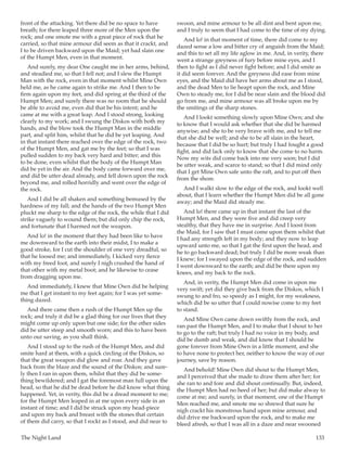 The Night Land	 133
front of the attacking. Yet there did be no space to have
breath; for there leaped three more of the Men upon the
rock; and one smote me with a great piece of rock that he
carried, so that mine armour did seem as that it crackt, and
I to be driven backward upon the Maid; yet had slain one
of the Humpt Men, even in that moment.
And surely, my dear One caught me in her arms, behind,
and steadied me, so that I fell not; and I slew the Humpt
Man with the rock, even in that moment whilst Mine Own
held me, as he came again to strike me. And I then to be
firm again upon my feet, and did spring at the third of the
Humpt Men; and surely there was no room that he should
be able to avoid me, even did that be his intent; and he
came at me with a great leap. And I stood strong, looking
clearly to my work; and I swung the Diskos with both my
hands, and the blow took the Humpt Man in the middle
part, and split him, whilst that he did be yet leaping. And
in that instant there reached over the edge of the rock, two
of the Humpt Men, and gat me by the feet; so that I was
pulled sudden to my back very hard and bitter; and this
to be done, even whilst that the body of the Humpt Man
did be yet in the air. And the body came forward over me,
and did be utter dead already, and fell down upon the rock
beyond me, and rolled horridly and went over the edge of
the rock.
And I did be all shaken and something bemused by the
hardness of my fall; and the hands of the two Humpt Men
pluckt me sharp to the edge of the rock, the while that I did
strike vaguely to wound them; but did only chip the rock,
and fortunate that I harmed not the weapon.
And lo! in the moment that they had been like to have
me downward to the earth into their midst, I to make a
good stroke, for I cut the shoulder of one very dreadful, so
that he loosed me; and immediately, I kicked very fierce
with my freed foot, and surely I nigh crushed the hand of
that other with my metal boot; and he likewise to cease
from dragging upon me.
And immediately, I knew that Mine Own did be helping
me that I get instant to my feet again; for I was yet some-
thing dazed.
And there came then a rush of the Humpt Men up the
rock; and truly it did be a glad thing for our lives that they
might come up only upon but one side; for the other sides
did be utter steep and smooth worn; and this to have been
unto our saving, as you shall think.
And I stood up to the rush of the Humpt Men, and did
smite hard at them, with a quick circling of the Diskos, so
that the great weapon did glow and roar. And they gave
back from the blaze and the sound of the Diskos; and sure-
ly then I ran in upon them, whilst that they did be some-
thing bewildered; and I gat the foremost man full upon the
head, so that he did be dead before he did know what thing
happened. Yet, in verity, this did be a dread moment to me;
for the Humpt Men leaped in at me upon every side in an
instant of time; and I did be struck upon my head-piece
and upon my back and breast with the stones that certain
of them did carry, so that I rockt as I stood, and did near to
swoon, and mine armour to be all dint and bent upon me,
and I truly to seem that I had come to the time of my dying.
And lo! in that moment of time, there did come to my
dazed sense a low and bitter cry of anguish from the Maid;
and this to set all my life aglow in me. And, in verity, there
went a strange greyness of fury before mine eyes, and I
then to fight as I did never fight before; and I did smite as
it did seem forever. And the greyness did ease from mine
eyes, and the Maid did have her arms about me as I stood,
and the dead Men to lie heapt upon the rock, and Mine
Own to steady me, for I did be near slain and the blood did
go from me, and mine armour was all broke upon me by
the smitings of the sharp stones.
And I lookt something slowly upon Mine Own; and she
to know that I would ask whether that she did be harmed
anywise; and she to be very brave with me, and to tell me
that she did be well; and she to be all slain in the heart,
because that I did be so hurt; but truly I had fought a good
fight, and did lack only to know that she come to no harm.
Now my wits did come back into me very soon; but I did
be utter weak, and scarce to stand; so that I did mind only
that I get Mine Own safe unto the raft, and to put off then
from the shore.
And I walkt slow to the edge of the rock, and lookt well
about, that I learn whether the Humpt Men did be all gone
away; and the Maid did steady me.
And lo! there came up in that instant the last of the
Humpt Men, and they were five and did creep very
stealthy, that they have me in surprise. And I loost from
the Maid, for I saw that I must come upon them whilst that
I had any strength left in my body; and they now to leap
upward unto me, so that I gat the first upon the head, and
he to go backward dead; but truly I did be more weak than
I knew; for I swayed upon the edge of the rock, and sudden
I went downward to the earth; and did be there upon my
knees, and my back to the rock.
And, in verity, the Humpt Men did come in upon me
very swift; yet did they give back from the Diskos, which I
swung to and fro, so speedy as I might, for my weakness,
which did be so utter that I could nowise come to my feet
to stand.
And Mine Own came down swiftly from the rock, and
ran past the Humpt Men, and I to make that I shout to her
to go to the raft; but truly I had no voice in my body, and
did be dumb and weak, and did know that I should be
gone forever from Mine Own in a little moment, and she
to have none to protect her, neither to know the way of our
journey, save by reason.
And behold! Mine Own did shout to the Humpt Men,
and I perceived that she made to draw them after her; for
she ran to and fore and did shout continually. But, indeed,
the Humpt Men had no heed of her; but did make alway to
come at me; and surely, in that moment, one of the Humpt
Men reached me, and smote me so shrewd that sure he
nigh crackt his monstrous hand upon mine armour, and
did drive me backward upon the rock, and to make me
bleed afresh, so that I was all in a daze and near swooned
 