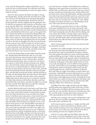 134	 William Hope Hodgson
away. And the Humpt Man caught at the Diskos; yet, in
verity, he loost it on the instant, for it did burn and shake
him very sore; and immediately, he smote me again, and so
made to end me.
And lo! in that moment, the Maid ran right in among
the Humpt Men, and she struck the man that strove with
me, and drove her belt-knife once and again through his
arm, very savage and determined. And surely, the man
turned upon her, and he caught her by her garments, and
he ript her two garments utter from her, so that they came
away and she did be free. And behold, mine utter despair
for her did give me a new strength, so that I shouted to her
that she run instant to the raft; and I cut the Humpt Man in
twain, and did fall back then into a part swoon against the
rock. And lo! the Maid ran out from the Humpt Men; but
they neither to know whether that they follow her or that
they come in upon me; and as they did pause, she to call to
them, and to try that she tempt them from me toward the
wood; for she had no thought of her life, but only that she
free me and save me; and I too weak even to have power
to command her to the raft; and she, truly, to have no heed
to such command, even did I thus to call again. And there
I did be, half-gone out from this life, and lookt at her with
eyes that did scarce wot, save as in a dream.
And lo! the Humpt Men ceased sudden that they heed
her; and the three that did be left came very sly unto
me, and with slowness and cunning; for they wotted not
whether I did be dead, or but a-wait for them. And the
Maid perceived that they came not after her; and she let
out a great cry that did be distant-seeming in my dulled
ears, and came back, naked, and running very swift. And
she ran by me as death should run, white and silent and
her face set unto despair, and her eyes utter intent. And she
struck her belt-knife into the shoulder of the near Humpt
Man; and the Man howled and turned, and she did leap to
the side, and the Humpt Man ran at her. But lo! she leaped
again this way and that, and utter silent, and so quick as
a light doth seem to dance all ways in a moment. And the
two other Men did join with the first, that they catch her;
and behold! she went about, and did run right away among
the trees, and the three Men did come after her, running
very lumbersome, yet with a great speed.
And the Maid had the knife in her hand, and I knew that
she did mean to slay herself presently, when that she could
run no more; and in that moment it seemed that my heart
burst; for that I should never more see Mine Own Maid
forever. And there came some power of movement into me,
and I came forward from the rock and fell over upon my
face. And I gat again to my knees, and began that I creep
after the Maid, and I did shout in whispers, for my voice
had no more power to call. And the Maid went from my
sight among the trees, as a far white figure, that did run
very swift, and was presently lost utter to my sight; and
the Humpt Men did go after; yet even in my weakness, I
perceived that two did go something clumsy, as that they
had been hurt in the fight; and they to be the rearward of
the chasing; but he that the Maid did cut with the knife was
to the fore, and did run very strong; and surely they were
all gone inward of the trees with a dreadful speed, and
were lost from me. And the world did become sudden an
Emptyness and a great Horror, and there was no sound in
all the Earth, as it did seem. And I knew that I was come to
my feet, and did run toward the trees, and the Diskos did
trail from mine arm by the hold-buckle; and the ground did
be as that it moved and shifted under me, and I not to feel
where I trod, but did only peer desperate and lost among
the trees; and, as I to know now, I heard my voice calling
strangely; and afterward there was a thundering in mine
ears, and I came downward upon my face.
And I did know presently that I was alive, and there
to be some dreadful terror at my heart; and surely I did
remember and sickened and gat my head from the ground.
And I lookt among the trees; but there did be nothing, and
everywhere there did be a strange silence and a dimness
of unreal seemings. And I knew that Mine Own was gone
from me, and had surely died. And the earth did be all
stained about me with my blood, and I did be utter glad;
for I to need death.
And I swooned again and was lost to my pain; but did
live presently to know.
And there was a little strength come into me, and I gat
my head up somewhat from the ground, and did peer
among the trees; and my head did be too heavy, and my
face came against the earth once more. And because that I
could not hold up my head, I rolled my head a little, until
that my cheek did be to the ground, and I to look thiswise,
so well as I might; but there did be nothing; and afterward,
I rolled my head again to the other cheek, and so to stare
very weak and desperate, and not abled to look proper to
my front. And lo! there went something among the trees,
and did show white in the gloom of the wood; and did
come through the trees. And I not to believe in the first
that I did truly see aught; and sudden I to know that I saw
somewhat. And behold! my heart did bound in me, so that
all my body did waken; for I knew that Mine Own Maid
did run slow and staggering toward me, through the wood.
And I did be now upon my knees and upon my hands, and
did begin again to creep and to bleed; and did make little
callings to Mine Own, that had no sounding.
And Mine Own drew nigh, and did rock and stagger,
and did strike anon against the trunks of the trees, as that
she did be gone near blind with her running. And in a mo-
ment she saw me, and that I did yet live and did come unto
her; and she made a strange and loving crying unto me,
with a great gladness and with an utter weakness.
And she came running, and was lost with faintness, and
did sway this way and that, stumbling; and she went sud-
den to the earth, and did be still.
And I crept onward so speedy as I might, and the earth
to seem alway as that it moved from my hands, and to
slide; and this-seeming to be of my weakness; for my hands
and my knees went everyway, and my head to be that it
kept nodding forward very stupid to the earth.
And lo! as I came anigh unto the Maid, where she did
lie so quiet, I saw that something moved in the wood, and
was running. And truly it did be an Humpt Man, and came
 