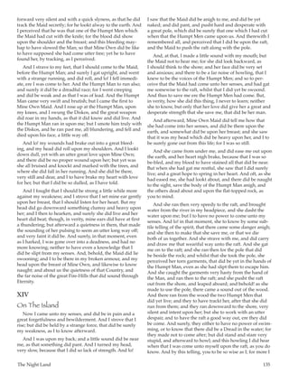 The Night Land	 135
forward very silent and with a quick slyness, as that he did
track the Maid secretly; for he lookt alway to the earth. And
I perceived that he was that one of the Humpt Men which
the Maid had cut with the knife; for the blood did show
upon the shoulder and the breast; and this bleeding may-
hap to have slowed the Man; so that Mine Own did be like
to have supposed she had come utter free; yet he to have
found her, by tracking, as I perceived.
And I strave to my feet, that I should come to the Maid,
before the Humpt Man; and surely I gat upright, and went
with a strange running, and did roll, and lo! I fell immedi-
ate, ere I was come to her. And the Humpt Man to run also;
and surely it did be a dreadful race; for I went creeping
and did be weak and as that I was of lead. And the Humpt
Man came very swift and brutish; but I came the first to
Mine Own Maid. And I rose up at the Humpt Man, upon
my knees, and I swung the Diskos, and the great weapon
did roar in my hands, as that it did know and did live. And
the Humpt Man ran in upon me; but I smote him truly with
the Diskos, and he ran past me, all blundering, and fell and
died upon his face, a little way off.
And lo! my wounds had brake out into a great bleed-
ing, and my head did roll upon my shoulders. And I lookt
down dull, yet with an utter great love upon Mine Own;
and there did be no proper wound upon her; but yet was
she all bruised and knockt and marked with the trees, and
where she did fall in her running. And she did be there,
very still and dear, and I to have brake my heart with love
for her, but that I did be so dulled, as I have told.
And I fought that I should be strong a little while more
against my weakness; and I strove that I set mine ear gently
upon her breast, that I should listen for her heart. But my
head did go downward something clumsy and heavy upon
her; and I then to hearken, and surely she did live and her
heart did beat; though, in verity, mine ears did have at first
a thundering; but afterward a quietness in them, that made
the sounding of her pulsing to seem an utter long way off;
and very faint it did be. And surely, in that moment, even
as I harked, I was gone over into a deadness, and had no
more knowing; neither to have even a knowledge that I
did be slipt from my senses. And, behold, the Maid did lie
swooning; and I to be there in my broken armour, and my
head upon the breast of Mine Own, and likewise to know
naught; and about us the quietness of that Country, and
the far noise of the great Fire-Hills that did sound through
Eternity.
XIV
On The Island
Now I came unto my senses, and did be in pain and a
great forgetfulness and bewilderment. And I strove that I
rise; but did be held by a strange force, that did be surely
my weakness, as I to know afterward.
And I was upon my back; and a little sound did be near
me, as that something did pant. And I turned my head,
very slow, because that I did so lack of strength. And lo!
I saw that the Maid did be anigh to me, and did be yet
naked; and did pant, and pusht hard and desperate with
a great pole, which did be surely that one which I had cut
when that the Humpt Men came upon us. And therewith I
remembered all, and perceived that I did be upon the raft,
and the Maid to push the raft along with the pole.
And, at that, I made a little sound with my mouth; but
the Maid not to hear me; for she did look backward, as
I should think to the shore; and her face did be very set
and anxious; and there to be a far noise of howling, that I
knew to be the voices of the Humpt Men; and so to per-
ceive that the Maid had come unto her senses, and had gat
me somewise to the raft, whilst that I did yet be swoond.
And thus to save me ere the Humpt Men had come. But,
in verity, how she did this thing, I never to learn; neither
she to know, but only that her love did give her a great and
desperate strength that she save me, that did be her man.
And afterward, Mine Own Maid did tell me how that
she had come into her senses, and did be there upon the
earth, and somewhat did be upon her breast; and she saw
that it was my head which did be heavy upon her, and I to
be surely gone out from this life; for I was so still.
And she came from under me, and did ease me out upon
the earth, and her heart nigh brake, because that I was so
be-bled, and my blood to have stained all that did be near.
But when she had gat me restful, she saw that I did surely
live; and a great hope to spring in her heart. And oft, as she
had eased me, she had lookt about, and there did be naught
to the sight, save the body of the Humpt Man anigh, and
the others dead about and upon the flat-topped rock, as
you to mind.
And she ran then very speedy to the raft, and brought
water from the river in my headpiece, and she dasht the
water upon me; but I to have no power to come unto my
senses. And lo! in that moment, she to know by some sub-
tile telling of the spirit, that there came some danger anigh;
and she then to make that she save me, or that we die
both of us together. And she strave with me, and did carry
and draw me that weariful way unto the raft. And she gat
me on to the raft; and she ran then for the pole that did
be beside the rock; and whilst that she took the pole, she
perceived her torn garments, that did be yet in the hands of
the Humpt Man, even as she had slipt them to escape him.
And she caught the garments very hasty from the hand of
the Man, and ran then to the raft; and she pusht the raft
out from the shore, and leaped aboard; and behold! as she
made to use the pole, there came a sound out of the wood.
And there ran from the wood the two Humpt Men that
did yet live; and they to have trackt her, after that she did
run from them; and they ran downward to the shore, very
silent and intent upon her; but she to work with an utter
despair, and to have the raft a good way out, ere they did
be come. And surely, they either to have no power of swim-
ming, or to know that there did be a Dread in the water; for
they made not to come after; but did stand and stare very
stupid, and afterward to howl; and this howling I did hear
when that I was come unto myself upon the raft, as you do
know. And by this telling, you to be so wise as I; for more I
 