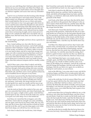 136	 William Hope Hodgson
know not, save odd things that I did learn afterward, that
did but set my love more holy unto Mine Own Maid; and
these to have been but small matters of love-thoughts that
we did have together; and scarce clear unto my remember-
ing.
And lo! even as I harked unto the howling of the Humpt
Men, the sound did grow more faint and far off; for the
Maid worked very desperate with the pole. And I did feel
that I would help her; but yet was so a-lack; and surely,
even as I did mean to rise, I was gone again utter from my
senses; and that dear naked One did pilot me safe and lov-
ing unto the safe harbouring of the little island, that you do
mind; and had no thought unto herself; but only that she
save me. And I to be there, scarce offward from my death,
and to have no knowing of aught, and no more power to
help or to be a shield unto Mine Own; but did be only an
helpless man, that had surely died, save for the care of My
Beloved.
Yet did I fight a good fight, and have alway a great joy in
the remembering.
Now, I mind nothing very clear after this for a great
time; but only of pain and weariness, and of half wakings
and times when I did know naught, and others when that
I did be awake, yet did have no realness, either in myself
or in any land or place; and all to come back strange and
vague; yet with a constant knowing that there went Love
about me, and a great and gentle watchfulness; so that I
was eased when that the black mists of my weakness did
uprise about me to swamp me; and I was made to know
hope, when that unknown despairs did live stealthy within
me.
And lo! there came a time when I waked, and did be
freed of uncertain burdenings and peculiar woes and that
still haze through which great achings did come constant
upon me. And surely, I was laid very nice upon somewhat
that did be soft, and there went a sweet quietness about me,
and an healthful drowse did grow in my bones.
And slowly I perceived that the Maid did kneel beside
me, and did look upon me with so great a love and glad-
ness that it did be as that I drank in health and a drowsy
joy and peace. And surely, she stoopt and kiss me with
an utter gentle love, upon my mouth, and her tears to go
sweet upon my face; and truly I kist her again, with an ut-
ter content.
And she took my head in the comfort of her arm, and
gave me somewhat that I drink; and when I had drunk, she
kiss me once again, so light as that a pretty wind did blow
hushed upon my lips. And my head she made easy; and lo!
I was gone over unto sleep, even as she tended me.
And thrice do I mind that this to happen; and at the
third time, I knew that my strength was come something
into me again; and I moved my hand a little, this way and
that; and she to know that I did need her to hold my hand;
and she to do this, and I to go into sleep again, even while
that I look sleepy, yet with all my love, into her eyes.
And when I waked for the fourth time, I did whisper
that I loved her; and surely she broke into a sudden weep-
ing, and did hold my hand very dear against her breast.
And when I waked for the fifth time, I to know how
things did be about me, and that I did lie naked in the
cloak, and did be all bandaged about my body; and the
bandages, as I did know afterward, did be from the torn
garments of the Maid.
And I look at the Maid, and knew that she did be drest
again, and did be in the garments that I did give to her, as
you to mind; which did be that one, and the inner, that the
Humpt Man tore from her, and which she had slipt, that
she escape from the Man.
And afterward, I found that she had made a very cun-
ning mend of the garments, whilst that she did sit so utter
long beside me to tend me; for she had gotten threads from
her torn garments, and had made needles from thorns that
did grow on the little bushes of the island; and the thorns
did brake oft, and she then to have another, and so to per-
sist an hundred times. And this way she did be drest very
nice and dainty.
And Mine Own Maid perceived how that I lookt with
interest at her, and did mind, very natural, how that I last
to have seen her; and she then to blush gently; and did
kiss me, that she have her pretty face something from mine
eyes. And truly, I to wish the more that I be strong, that I
kneel in a glad reverence unto her; for this way did be my
love, and ever so; and you likewise, that have truly loved.
Now I did begin that I grew very steady unto my
strength, again, and Mine Own Maid did tend me alway,
and she gave me a broth of tablets and the water at set
times, by the telling of my timepiece. And oft she washt me
and did change the bandages, and did wash and dry the
bandages, that she use them over again; for we did be so
lacking for such matters, as you to know.
And on the fifth day, I was come utter to ease; and did be
wondrous happy, and Mine Own to make pretty talk unto
me; but had me to be alway quiet, because that I did be yet
so weak.
And on the sixth day, I to be let answer Mine Own, and
to say how great I did love her, the which mine eyes had
said alway, while that I did lie in silence. And I to be as-
sured by the Maid that she did be in health, and recovered;
but indeed, I saw that she was gone very thin, and that her
eyes did be weary, even while that they had so great a love
and a gladness to me.
And I made Mine Own to bring her tablets by me, as she
did alway, and when that I had kist them, and she to have
eat and drunk, I bade her to make me the broth ready; and
when she had made the broth, I askt that the Diskos be set
anigh to me. And afterward, I bid her to my side, and had
her to lie by me; and I took her pretty head upon mine arm,
and told her that she to lie thus and to sleep, and to have no
fear that she weary me; for that I to be but the more rested
to have her so, beside me.
And she in the first to trouble that she be too heavy for
mine arm; but truly, I showed that my strength was some-
 