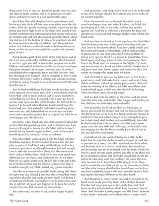 The Night Land	 137
thing come back to me; for I prest her gentle unto me, and
she then to nestle content, and to be gone into an utter
sleep, and to have been in a sore need of the same.
And Mine Own did sleep for twelve great hours, and
had scarce any life in all that time, save when once she did
make a little and gentle moaning, and did afterward set her
pretty face more nigh to me in her sleep. And surely, I had
neither weariness nor lonesomeness; but did lie with an ut-
ter content; and did look downward upon the Maid, where
she did sleep in the hollow of mine arm; and truly she did
be most wondrous lovely and dainty; and the goodness
of her face did seem as that it made an holiness about my
heart, so that my spirit was uplift in a quiet and constant
glory of love.
And I drank a part of the broth at the third hour, and at
the sixth hour, and at the ninth hour, when that I finished
it; and my right arm did be free to this purpose and to the
Diskos; and surely I did twice and thrice set my hand upon
that great weapon, as to a true comrade; and, in verity, I
could think the weapon did know and did love me. And
this thinking to be because I did be so uplift, as I have told;
yet truly, the Diskos did be a strange and wondrous thing,
and did be alway thought to have an oneness with the man
that did use it.
And in the twelfth hour, the Maid awoke sudden, and
came upward out of mine arm, all in a sweet haste, that she
know that I did be well; and she did be eased wondrous,
when that she saw how I laughed with a quiet joy but to
see her dear eyes, and her pretty trouble. Yet did she be in
reproach to herself, when that she lookt to find how the
hours had past. But, indeed, I did make a mocking stern-
ness with her; and forbad that she even to say one little
word more upon this matter; but to be glad that I did be so
utter happy, and she likewise.
And truly, when I had said this, that impudent Maid did
set her little fist against my nose, and to threaten me. And,
in verity, I laught so hearty that the Maid did be in fear I
should set my wounds again to bleed, and did reproach
herself again; but, in truth, I came to no harm.
And when that I could speak, I askt the Maid whether
that there had been brothers to her, because that she did
play so natural. And this I askt, not thinking; and lo! in a
moment I perceived my thoughtlessness; but said naught,
save to take the hand of Mine Own, that she know utter
that I did not be heartless. And she to nod very quiet, and
afterward kist my hand, and slipt from me. And I knew
that she was gone a little way off, lest she weep; and I did
be in trouble for her and for mine a-lackness; but truly I
could do naught, only that I called very gentle unto her.
And she to return soon, and did smile loving and cheer-
ful upon me; but, indeed, I saw that she covered her weep-
ing, whilst that she had made me new broth. Yet, before I
would take the broth, I would have her to mine arms; and
she to submit very glad and happy, but to keep her pretty
weight from me, lest she hurt my woundings.
And afterward, we both to eat, and be happy in glad
talk.
And presently, I did sleep; but would have her to be nigh
to me, even though she did be wakeful; and so we to be ut-
ter content together.
Now, the seventh day, as it might be called, was a
wondrous happy time; and when I waked, the Maid did
be sleeping as a child to my side, and her face nestled
against me. And she to waken in a moment; for thus had
she drowsed and watched through all the hours whilst that
I had slept.
And we then to eat and to drink together, after that Mine
Own had made me easy with a gentle washing and care.
And I now to be allowed that I have my tablets whole, and
the water afterward, as when that I did be well; and this
to please me, as you shall think; for I did ache that I be
strong very speedy, that I have power to guard Mine Own
Maid again, and to go forward with our journeying, that
I have the Maid unto the safeness of the Mighty Pyramid;
and surely, now that I had my tablets whole, I to feel that I
did grow near unto fitness again; and moreover, they did
satisfy my hunger the better than the broth.
And the Maid to give me my tablets oft, so that I eat a
great many; and I did make her to count; and surely there
did be sufficient, if that I get strong pretty quick. And so I
made no refusing of the tablets; for I did need them, that
I make blood again within me, else should I be lacking,
when that there came any need anigh.
And we kist each the tablets of the other, and did drink
from the same cup, and did be utter happy; and did be part
like children, but also to be man and maid.
And presently, the Maid did shift my bandages, as
alway, and washt me proper, and had me into comfort. But
she did keep me alway very low-lying; and truly I scarce to
mind; for I was not gotten enough of my strength, to give
me to feel irked. And further, as you shall think, there did
be that lovely One with me alway; and did make sweet
quips unto me, and talkt and did laugh, and oft did come
into singing; for she did be so sweetly joyed that I was in
life and did mend so proper.
And afterward, she went off from me a little, to her
toilet; but I to ask that she be so swift as might be, and she
to promise very merry; and she came back in a little while,
and her hair to be in a lovely cloud about her shoulders,
and her pretty feet yet to be bared from her bath, which she
had in a pool beyond some bushes; and she to say that I did
be so impatient a man, that she to be forced that she do the
half of her dressing with me; but truly, she came thiswise
only because she to know how I did delight in her thus,
and to watch the way that she set up her abundance of hair;
and she to be hungry also that she be with me, and to love
me that I watch her, even while that there did be oft a little
and quaint stirring of shyness in her dear heart.
And I had her to come beside me, and to sit anigh to my
hand; and I made presently that I did scold her, because
that she had no proper care to her pretty feet; and I bid
her to set her feet toward me, that I look the more close at
them. And she to be a pretty rogue, and did think I to mean
to kiss them—and truly not to think alway wrong—but I
 