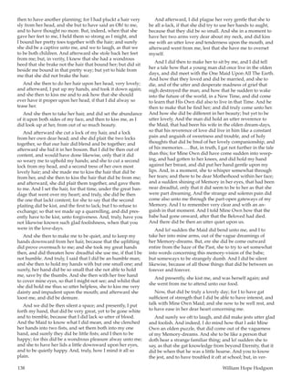 138	 William Hope Hodgson
then to have another planning; for I had pluckt a hair very
sly from her head, and she but to have said an Oh! to me,
and to have thought no more. But, indeed, when that she
gave her feet to me, I held them so strong as I might, and
I bound her pretty toes together with the hair; and surely
she did be a captive unto me, and we to laugh, as that we
to be both children. And afterward she stole back her feet
from me; but, in verity, I knew that she had a wondrous
heed that she brake not the hair that bound her; but did sit
beside me bound in that pretty way; but yet to hide from
me that she did not brake the hair.
And she then to do her hair upon her head, very lovely;
and afterward, I put up my hands, and took it down again;
and she then to kiss me and to ask how that she should
ever have it proper upon her head, if that I did alway so
tease her.
And she then to take her hair, and did set the abundance
of it upon both sides of my face, and then to kiss me, as I
did look up at her, from out of so much beauty.
And afterward she cut a lock of my hair, and a lock
from her own dear head; and she did plait the two locks
together, so that our hair did blend and be together; and
afterward she hid it in her bosom. But I did be then out of
content, and would have done likewise, only that it did
so weary me to uphold my hands; and she to cut a second
lock from my head, and a second tress of her own most
lovely hair; and she made me to kiss the hair that did be
from her, and she then to kiss the hair that did be from me;
and afterward, she did plait them together, and gave them
to me. And I set the hair, for that time, under the great ban-
dage that went over my heart; and truly, she did be then
the one that lackt content; for she to say that the second
plaiting did be kist, and the first to lack; but I to refuse to
exchange; so that we made up a quarrelling, and did pres-
ently have to be kist, unto forgiveness. And, truly, have you
not likewise known such glad foolishness, when that you
were in the love-days.
And she then to make me to be quiet, and to keep my
hands downward from her hair, because that the uplifting
did prove overmuch to me; and she took my great hands
then, and did threaten how dreadful she use me, if that I be
not humble. And truly, I said that I did be an humble man;
and she then to hold my hands with but one small one; and
surely, her hand did be so small that she not able to hold
me, save by the thumbs. And she then with her free hand
to cover mine eyes, so that I might not see; and whilst that
she did hold me thus so utter helpless, she to kiss me very
dainty and impudent upon the mouth; and afterward she
loost me, and did be demure.
And we did be then silent a space; and presently, I put
forth my hand, that did be very great, yet to be gone white
and to tremble, because that I did lack so utter of blood.
And the Maid to know what I did mean, and she clenched
her hands into two fists, and set them both into my one
hand, and surely they did be little fists; and I then to be
happy; for this did be a wondrous pleasure alway unto me;
and she to have her lids a little downward upon her eyes,
and to be quietly happy. And, truly, how I mind it all so
plain.
And afterward, I did plague her very gentle that she to
be all a-lack, if that she did try to use her hands to aught,
because that they did be so small. And she in a moment to
have her two arms very dear about my neck, and did kiss
me with an utter love and tenderness upon the mouth, and
afterward went from me, lest that she have me to overset
myself.
And I did then to make her to sit by me, and I did tell
her a tale how that a young man did once live in the olden
days, and did meet with the One Maid Upon All The Earth.
And how that they loved and did be married, and she to
die, and of the utter and desperate madness of grief that
nigh destroyed the man; and how that he sudden to wake
into the future of the world, in a New Time, and did come
to learn that His Own did also to live in that Time. And he
then to make that he find her; and did truly come unto her.
And how she did be different in her beauty; but yet to be
utter lovely. And the man did hold an utter reverence to
the Maid, that had been his wife in the olden dream-days,
so that his reverence of love did live in him like a constant
pain and anguish of sweetness and trouble, and of holy
thoughts that did be bred of her lovely companionship, and
of his memories … . But, in truth, I gat not further in the tale
than this; for Mine Own did have come sudden into weep-
ing, and had gotten to her knees, and did hold my hand
against her breast, and did put her hand gentle upon my
lips. And, in a moment, she to whisper somewhat through
her tears; and there to be dear Motherhood within her face;
and a sudden shining of Memory in her eyes, that had been
near dreadful, only that it did seem to be to her as that she
were part dreaming. And the strange and solemn pain did
come also unto me through the part-open gateways of my
Memory. And I to remember very clear and with an an-
guish in that moment. And I told Mine Own how that the
babe had gone onward, after that the Beloved had died.
And there did be then an utter quiet upon us.
And lo! sudden the Maid did bend unto me, and I to
take her into mine arms, out of the vague dreamings of
her Memory-dreams. But, ere she did be come outward
entire from the haze of the Past, she to try to set somewhat
into words concerning this memory-vision of the babe;
but someways to be strangely dumb. And I did be silent
likewise, because of all those things that did be between us
forever and forever.
And presently, she kist me, and was herself again; and
she went from me to attend unto our food.
Now, that did be truly a lovely day; for I to have gat
sufficient of strength that I did be able to have interest, and
talk with Mine Own Maid; and she now to be well rest, and
to have ease in her dear heart concerning me.
And surely we oft to laugh, and did make jests utter glad
and foolish. And indeed, I do mind how that I askt Mine
Own an olden puzzle, that did come out of the vagueness
of my Memory-dreams. And she to be like a person that
doth hear a strange familiar thing; and lo! sudden she to
say, as that she gat knowledge from beyond Eternity, that it
did be when that he was a little hoarse. And you to know
the jest, and to have troubled it oft at school; but, in ver-
 