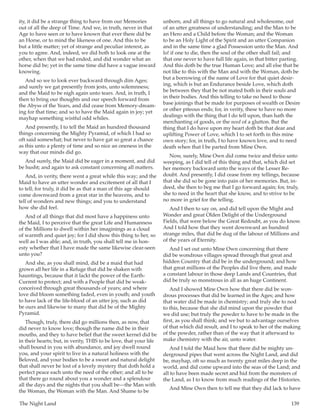 The Night Land	 139
ity, it did be a strange thing to have from our Memories
out of all the deep of Time. And we, in truth, never in that
Age to have seen or to have known that ever there did be
an Horse, or to mind the likeness of one. And this to be
but a little matter; yet of strange and peculiar interest, as
you to agree. And, indeed, we did both to look one at the
other, when that we had ended, and did wonder what an
horse did be; yet in the same time did have a vague inward
knowing.
And so we to look ever backward through dim Ages;
and surely we gat presently from jests, unto solemnness;
and the Maid to be nigh again unto tears. And, in truth, I
then to bring our thoughts and our speech forward from
the Abyss of the Years, and did cease from Memory-dream-
ing for that time; and so to have the Maid again in joy; yet
mayhap something wistful odd whiles.
And presently, I to tell the Maid an hundred thousand
things concerning the Mighty Pyramid, of which I had so
oft said somewhat; but never to have gat so great a chance
as this unto a plenty of time and so nice an oneness in the
way that our minds did go.
And surely, the Maid did be eager in a moment, and did
be husht; and again to ask constant concerning all matters.
And, in verity, there went a great while this way; and the
Maid to have an utter wonder and excitement of all that I
to tell; for truly, it did be as that a man of this age should
come downward from a great star in the heavens, and to
tell of wonders and new things; and you to understand
how she did feel.
And of all things that did most have a happiness unto
the Maid, I to perceive that the great Life and Humanness
of the Millions to dwell within her imaginings as a cloud
of warmth and quiet joy; for I did show this thing to her, so
well as I was able; and, in truth, you shall tell me in hon-
esty whether that I have made the same likewise clear-seen
unto you?
And she, as you shall mind, did be a maid that had
grown all her life in a Refuge that did be shaken with
hauntings, because that it lackt the power of the Earth-
Current to protect; and with a People that did be weak-
conceived through great thousands of years; and where
love did bloom something faded, even in youth; and youth
to have lack of the life-blood of an utter joy, such as did
be ours and likewise to many that did be of the Mighty
Pyramid.
Though, truly, there did go millions then, as now, that
did never to know love; though the name did be in their
mouths, and they to have belief that the sweet kernel did be
in their hearts; but, in verity, THIS to be love, that your life
shall bound in you with abundance, and joy dwell round
you, and your spirit to live in a natural holiness with the
Beloved, and your bodies to be a sweet and natural delight
that shall never be lost of a lovely mystery that doth hold a
perfect peace each unto the need of the other; and all to be
that there go round about you a wonder and a splendour
all the days and the nights that you shall be—the Man with
the Woman, the Woman with the Man. And Shame to be
unborn, and all things to go natural and wholesome, out
of an utter greatness of understanding; and the Man to be
an Hero and a Child before the Woman; and the Woman
to be an Holy Light of the Spirit and an utter Companion
and in the same time a glad Possession unto the Man. And
lo! if one to die, then the soul of the other shall fail; and
that one never to have full life again, in that bitter parting.
And this doth be the true Human Love; and all else that be
not like to this with the Man and with the Woman, doth be
but a borrowing of the name of Love for that quiet desir-
ing, which is but an Endurance beside Love, which doth
be between they that be not mated both in their souls and
in their bodies. And this telling to take no heed to those
base joinings that be made for purposes of wealth or Desire
or other piteous ends; for, in verity, these to have no more
dealings with the thing that I do tell upon, than hath the
merchanting of goods, or the need of a glutton. But the
thing that I do have upon my heart doth be that dear and
uplifting Power of Love, which I to set forth in this mine
own story; for, in truth, I to have known love, and to need
death when that I be parted from Mine Own.
Now, surely, Mine Own did come twice and thrice unto
weeping, as I did tell of this thing and that, which did set
her memory backward unto the ways of the Lesser Re-
doubt. And presently, I did cease from my tellings, because
that she did so be gone into pain of her memories. But, in-
deed, she then to beg me that I go forward again; for, truly,
she to need in the heart that she know, and to strive to be
no more in grief for the telling.
And I then to say on, and did tell upon the Might and
Wonder and great Olden Delight of the Underground
Fields, that were below the Great Redoubt, as you do know.
And I told how that they went downward an hundred
strange miles, that did be dug of the labour of Millions and
of the years of Eternity.
And I set out unto Mine Own concerning that there
did be wondrous villages spread through that great and
hidden Country that did be in the underground; and how
that great millions of the Peoples did live there, and made
a constant labour in those deep Lands and Countries, that
did be truly so monstrous in all as an huge Continent.
And I showed Mine Own how that there did be won-
drous processes that did be learned in the Ages; and how
that water did be made in chemistry; and truly she to nod
to this, because that she did mind upon the powder that
we did use; but truly the powder to have to be made in the
first, as you shall think; and we but to advantage ourselves
of that which did result, and I to speak to her of the making
of the powder, rather than of the way that it afterward to
make chemistry with the air, unto water.
And I told the Maid how that there did be mighty un-
derground pipes that went across the Night Land, and did
be, mayhap, oft so much as twenty great miles deep in the
world, and did come upward into the seas of the Land; and
all to have been made secret and hid from the monsters of
the Land, as I to know from much readings of the Histories.
And Mine Own then to tell me that they did lack to have
 