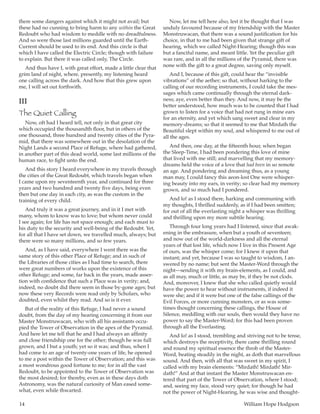 14	 William Hope Hodgson
there some dangers against which it might not avail; but
these had no cunning to bring harm to any within the Great
Redoubt who had wisdom to meddle with no dreadfulness.
And so were those last millions guarded until the Earth-
Current should be used to its end. And this circle is that
which I have called the Electric Circle; though with failure
to explain. But there it was called only, The Circle.
And thus have I, with great effort, made a little clear that
grim land of night, where, presently, my listening heard
one calling across the dark. And how that this grew upon
me, I will set out forthwith.
III
The Quiet Calling
Now, oft had I heard tell, not only in that great city
which occupied the thousandth floor, but in others of the
one thousand, three hundred and twenty cities of the Pyra-
mid, that there was somewhere out in the desolation of the
Night Lands a second Place of Refuge, where had gathered,
in another part of this dead world, some last millions of the
human race, to fight unto the end.
And this story I heard everywhere in my travels through
the cities of the Great Redoubt, which travels began when
I came upon my seventeenth year, and continued for three
years and two hundred and twenty five days, being even
then but one day in each city, as was the custom in the
training of every child.
And truly it was a great journey, and in it I met with
many, whom to know was to love; but whom never could
I see again; for life has not space enough; and each must to
his duty to the security and well-being of the Redoubt. Yet,
for all that I have set down, we travelled much, always; but
there were so many millions, and so few years.
And, as I have said, everywhere I went there was the
same story of this other Place of Refuge; and in such of
the Libraries of those cities as I had time to search, there
were great numbers of works upon the existence of this
other Refuge; and some, far back in the years, made asser-
tion with confidence that such a Place was in verity; and,
indeed, no doubt did there seem in those by-gone ages; but
now these very Records were read only by Scholars, who
doubted, even whilst they read. And so is it ever.
But of the reality of this Refuge, I had never a sound
doubt, from the day of my hearing concerning it from our
Master Monstruwacan, who with all his assistants occu-
pied the Tower of Observation in the apex of the Pyramid.
And here let me tell that he and I had always an affinity
and close friendship one for the other; though he was full
grown, and I but a youth; yet so it was; and thus, when I
had come to an age of twenty-one years of life, he opened
to me a post within the Tower of Observation; and this was
a most wondrous good fortune to me; for in all the vast
Redoubt, to be appointed to the Tower of Observation was
the most desired; for thereby, even as in these days doth
Astronomy, was the natural curiosity of Man eased some-
what, even while thwarted.
Now, let me tell here also, lest it be thought that I was
unduly favoured because of my friendship with the Master
Monstruwacan, that there was a sound justification for his
choice, in that to me had been given that strange gift of
hearing, which we called Night-Hearing; though this was
but a fanciful name, and meant little. Yet the peculiar gift
was rare, and in all the millions of the Pyramid, there was
none with the gift to a great degree, saving only myself.
And I, because of this gift, could hear the “invisible
vibrations” of the aether; so that, without harking to the
calling of our recording instruments, I could take the mes-
sages which came continually through the eternal dark-
ness; aye, even better than they. And now, it may be the
better understood, how much was to be counted that I had
grown to listen for a voice that had not rung in mine ears
for an eternity, and yet which sang sweet and clear in my
memory-dreams; so that it seemed to me that Mirdath the
Beautiful slept within my soul, and whispered to me out of
all the ages.
And then, one day, at the fifteenth hour, when began
the Sleep-Time, I had been pondering this love of mine
that lived with me still; and marvelling that my memory-
dreams held the voice of a love that had been in so remote
an age. And pondering and dreaming thus, as a young
man may, I could fancy this aeon-lost One were whisper-
ing beauty into my ears, in verity; so clear had my memory
grown, and so much had I pondered.
And lo! as I stood there, harking and communing with
my thoughts, I thrilled suddenly, as if I had been smitten;
for out of all the everlasting night a whisper was thrilling
and thrilling upon my more subtile hearing.
Through four long years had I listened, since that awak-
ening in the embrasure, when but a youth of seventeen;
and now out of the world-darkness and all the eternal
years of that lost life, which now I live in this Present Age
of ours, was the whisper come; for I knew it upon that
instant; and yet, because I was so taught to wisdom, I an-
swered by no name; but sent the Master-Word through the
night—sending it with my brain-elements, as I could, and
as all may, much or little, as may be, if they be not clods.
And, moreover, I knew that she who called quietly would
have the power to hear without instruments, if indeed it
were she; and if it were but one of the false callings of the
Evil Forces, or more cunning monsters, or as was some-
times thought concerning these callings, the House of
Silence, meddling with our souls, then would they have no
power to say the Master-Word; for this had been proven
through all the Everlasting.
And lo! as I stood, trembling and striving not to be tense,
which destroys the receptivity, there came thrilling round
and round my spiritual essence the throb of the Master-
Word, beating steadily in the night, as doth that marvellous
sound. And then, with all that was sweet in my spirit, I
called with my brain elements: “Mirdath! Mirdath! Mir-
dath!” And at that instant the Master Monstruwacan en-
tered that part of the Tower of Observation, where I stood;
and, seeing my face, stood very quiet; for though he had
not the power of Night-Hearing, he was wise and thought-
 