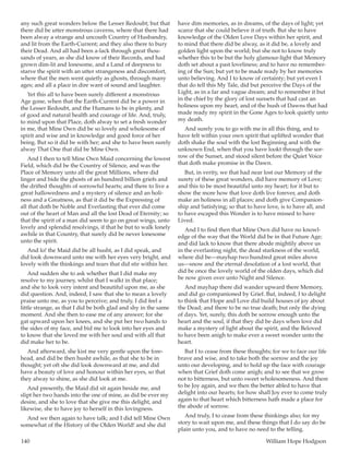140	 William Hope Hodgson
any such great wonders below the Lesser Redoubt; but that
there did be utter monstrous caverns, where that there had
been alway a strange and uncouth Country of Husbandry,
and lit from the Earth-Current; and they also there to bury
their Dead. And all had been a-lack through great thou-
sands of years, as she did know of their Records, and had
grown dim-lit and lonesome, and a Land of deepness to
starve the spirit with an utter strangeness and discomfort,
where that the men went quietly as ghosts, through many
ages; and all a place in dire want of sound and laughter.
Yet this all to have been surely different a monstrous
Age gone, when that the Earth-Current did be a power in
the Lesser Redoubt, and the Humans to be in plenty, and
of good and natural health and courage of life. And, truly,
to mind upon that Place, doth alway to set a fresh wonder
in me, that Mine Own did be so lovely and wholesome of
spirit and wise and in knowledge and good force of her
being. But so it did be with her; and she to have been surely
alway That One that did be Mine Own.
And I then to tell Mine Own Maid concerning the lowest
Field, which did be the Country of Silence, and was the
Place of Memory unto all the great Millions, where did
linger and bide the ghosts of an hundred billion griefs and
the drifted thoughts of sorrowful hearts; and there to live a
great hallowedness and a mystery of silence and an holi-
ness and a Greatness, as that it did be the Expressing of
all that doth be Noble and Everlasting that ever did come
out of the heart of Man and all the lost Dead of Eternity; so
that the spirit of a man did seem to go on great wings, unto
lovely and splendid resolvings, if that he but to walk lonely
awhile in that Country, that surely did be never lonesome
unto the spirit.
And lo! the Maid did be all husht, as I did speak, and
did look downward unto me with her eyes very bright, and
lovely with the thinkings and tears that did stir within her.
And sudden she to ask whether that I did make my
resolve to my journey, whilst that I walkt in that place;
and she to look very intent and beautiful upon me, as she
did question. And, indeed, I saw that she to mean a lovely
praise unto me, as you to perceive; and truly, I did feel a
little strange, as that I did be both glad and shy in the same
moment. And she then to ease me of any answer; for she
gat upward upon her knees, and she put her two hands to
the sides of my face, and bid me to look into her eyes and
to know that she loved me with her soul and with all that
did make her to be.
And afterward, she kist me very gentle upon the fore-
head, and did be then husht awhile, as that she to be in
thought; yet oft she did look downward at me, and did
have a beauty of love and honour within her eyes, so that
they alway to shine, as she did look at me.
And presently, the Maid did sit again beside me, and
slipt her two hands into the one of mine, as did be ever my
desire, and she to love that she give me this delight, and
likewise, she to have joy to herself in this lovingness.
And we then again to have talk; and I did tell Mine Own
somewhat of the History of the Olden World! and she did
have dim memories, as in dreams, of the days of light; yet
scarce that she could believe it of truth. But she to have
knowledge of the Olden Love Days within her spirit, and
to mind that there did be alway, as it did be, a lovely and
golden light upon the world; but she not to know truly
whether this to be but the holy glamour-light that Memory
doth set about a past loveliness; and to have no remember-
ing of the Sun; but yet to be made ready by her memories
unto believing. And I to know of certainty; but yet even I
that do tell this My Tale, did but perceive the Days of the
Light, as in a far and vague dream; and to remember it but
in the chief by the glory of lost sunsets that had cast an
holiness upon my heart, and of the hush of Dawns that had
made ready my spirit in the Gone Ages to look quietly unto
my death.
And surely you to go with me in all this thing, and to
have felt within your own spirit that uplifted wonder that
doth shake the soul with the lost Beginning and with the
unknown End, when that you have lookt through the sor-
row of the Sunset, and stood silent before the Quiet Voice
that doth make promise in the Dawn.
But, in verity, we that had near lost our Memory of the
surety of these great wonders, did have memory of Love;
and this to be most beautiful unto my heart; for it but to
show the more how that love doth live forever, and doth
make an holiness in all places; and doth give Companion-
ship and Satisfying; so that to have love, is to have all, and
to have escaped this Wonder is to have missed to have
Lived.
And I to find then that Mine Own did have no knowl-
edge of the way that the World did be in that Future Age;
and did lack to know that there abode mightily above us
in the everlasting night, the dead starkness of the world,
where did be—mayhap two hundred great miles above
us—snow and the eternal desolation of a lost world, that
did be once the lovely world of the olden days, which did
be now given over unto Night and Silence.
And mayhap there did wander upward there Memory,
and did go companioned by Grief. But, indeed, I to delight
to think that Hope and Love did build houses of joy about
the Dead; and there to be no true death; but only the dying
of days. Yet, surely, this doth be sorrow enough unto the
heart and the soul, if that they did be days when love did
make a mystery of light about the spirit, and the Beloved
to have been anigh to make ever a sweet wonder unto the
heart.
But I to cease from these thoughts; for we to face our life
brave and wise, and to take both the sorrow and the joy
unto our developing, and to hold up the face with courage
when that Grief doth come anigh; and to see that we grow
not to bitterness, but unto sweet wholesomeness. And there
to be Joy again, and we then the better abled to have that
delight into our hearts; for how shall Joy ever to come truly
again to that heart which bitterness hath made a place for
the abode of sorrow.
And truly, I to cease from these thinkings also; for my
story to wait upon me, and these things that I do say do be
plain unto you, and to have no need to the telling.
 