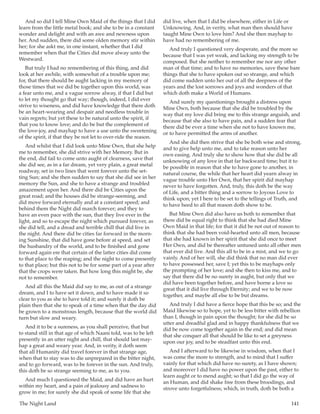 The Night Land	 141
And so did I tell Mine Own Maid of the things that I did
learn from the little metal book; and she to be in a constant
wonder and delight and with an awe and newness upon
her. And sudden, there did some olden memory stir within
her; for she askt me, in one instant, whether that I did
remember when that the Cities did move alway unto the
Westward.
But truly I had no remembering of this thing, and did
look at her awhile, with somewhat of a trouble upon me;
for, that there should be aught lacking in my memory of
those times that we did be together upon this world, was
a fear unto me, and a vague sorrow alway, if that I did but
to let my thought go that way; though, indeed, I did ever
strive to wiseness, and did have knowledge that there doth
be an heart-wearing and despair and needless trouble in
vain regrets; but yet these to be natural unto the spirit, if
that you to know love; and do be but the complement of
the love-joy, and mayhap to have a use unto the sweetening
of the spirit, if that they be not let to over-ride the reason.
And whilst that I did look unto Mine Own, that she help
me to remember, she did strive with her Memory. But in
the end, did fail to come unto aught of clearness, save that
she did see, as in a far dream, yet very plain, a great metal
roadway, set in two lines that went forever unto the set-
ting Sun; and she then sudden to say that she did see in her
memory the Sun, and she to have a strange and troubled
amazement upon her. And there did be Cities upon the
great road; and the houses did be strange-seeming, and
did move forward eternally and at a constant speed; and
behind them the Night did march forever; and they to
have an even pace with the sun, that they live ever in the
light, and so to escape the night which pursued forever, as
she did tell, and a dread and terrible chill that did live in
the night. And there did be cities far forward in the morn-
ing Sunshine, that did have gone before at speed, and set
the husbandry of the world, and to be finished and gone
forward again ere that certain of the latter cities did come
to that place to the reaping; and the night to come presently
to that place; but this not to be for some part of a year after
that the crops were taken. But how long this might be, she
not to remember.
And all this the Maid did say to me, as out of a strange
dream, and I to have set it down, and to have made it so
clear to you as she to have told it; and surely it doth be
plain then that she to speak of a time when that the day did
be grown to a monstrous length, because that the world did
turn but slow and weary.
And it to be a sureness, as you shall perceive, that but
to stand still in that age of which Naani told, was to be left
presently in an utter night and chill, that should last may-
hap a great and weary year. And, in verity, it doth seem
that all Humanity did travel forever in that strange age,
when that to stay was to die unprepared in the bitter night,
and to go forward, was to be forever in the sun. And truly,
this doth be so strange seeming to me, as to you.
And much I questioned the Maid, and did have an hurt
within my heart, and a pain of jealousy and sadness to
grow in me; for surely she did speak of some life that she
did live, when that I did be elsewhere, either in Life or
Unknowing. And, in verity, what man then should have
taught Mine Own to love him? And she then mayhap to
have had no remembering of me.
And truly I questioned very desperate, and the more so
because that I was yet weak, and lacking my strength to be
composed. But she neither to remember me nor any other
man of that time; and to have no memories, save these bare
things that she to have spoken out so strange, and which
did come sudden unto her out of all the deepness of the
years and the lost sorrows and joys and wonders of that
which doth make a World of Humans.
And surely my questionings brought a distress upon
Mine Own, both because that she did be troubled by the
way that my love did bring me to this strange anguish, and
because that she also to have pain, and a sudden fear that
there did be ever a time when she not to have known me,
or to have permitted the arms of another.
And she did then strive that she be both wise and strong,
and to give help unto me, and to take reason unto her
own easing. And truly she to show how that she did be all
unknowing of any love in that far backward time; but it to
be possible in reason that she to have gone to another, in
natural course, the while that her heart did yearn alway in
vague trouble unto Her Own, that her spirit did mayhap
never to have forgotten. And, truly, this doth be the way
of Life, and a bitter thing and a sorrow to Joyous Love to
think upon; yet I here to be set to the tellings of Truth, and
to have heed to all that reason doth show to be.
But Mine Own did also have us both to remember that
there did be equal right to think that she had died Mine
Own Maid in that life; for that it did be not out of reason to
think that she had been void-hearted unto all men, because
that she had known in her spirit that she did once to meet
Her Own, and did be thereafter untuned unto all other men
that ever did live. And this all to be in a mist, and we to go
vainly. And of her will, she did think that no man did ever
to have possessed her, save I; yet this to be mayhaps only
the prompting of her love; and she then to kiss me, and to
say that there did be no surety in aught, but only that we
did have been together before, and have borne a love so
great that it did live through Eternity; and we to be now
together, and maybe all else to be but dreams.
And truly I did have a fierce hope that this be so; and the
Maid likewise so to hope, yet to be less bitter with rebellion
than I, though in pain upon the thought; for she did be so
utter and dreadful glad and in happy thankfulness that we
did be now come together again in the end; and did mean
that she conquer all that should be like to set a greyness
upon our joy, and to be steadfast unto this end.
And I afterward to be likewise in wisdom, when that I
was come the more to strength, and to mind that I suffer
vainly for that which did have no surety, as I have shown;
and moreover I did have no power upon the past, either to
learn aught or to mend aught; so that I did go the way of
an Human, and did shake free from these broodings, and
strove unto forgetfulness; which, in truth, doth be both a
 