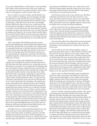 142	 William Hope Hodgson
Terror and a Mercifulness, as doth chance. And I kist Mine
Own Maid, with somewhat more of the years within my
love; and she to kiss me very sober and dear; and to desire
only for my happiness, and to be utter mine own.
Now, we then to eat and to drink, and the Maid to see
me unto comfort in all things, and my bandages all right;
and she then to make that she have on her footgear and
her hair to be bound; but indeed I bid her that she to dare
do this thing, when that she to know how I did delight
that her little feet be bare to mine eyes, and her hair most
lovely upon her shoulders; and she to be very happy that
I so to have an utter pleasure in her dear beauties, and did
sit beside me again, and set her feet very sly where they did
be anigh to my hand; for she to know that she did be Mine
Own, and I to be her Master, and she to have joy that she to
have to render her beauty unto me; for she did be that true
complement unto me that the heart of a man doth ache for
eternally.
And so, presently, did end that lovely day of quiet
speech and togetherness; and the Maid did prepare me for
my slumber, and she then to lie anigh to me, and her head
to rest gentle beside me, so that her pretty face did be near
unto my breast upon the right side; and she to give me at
the first a loving and sober kiss that did be somewise to
set a guard upon her tenderness, and afterward did sleep
content and gentle, as that she did be in the same moment a
child and a woman.
And I also to come unto slumbering; yet did know
vaguely how that Mine Own did rise a little upon her el-
bow, this time and that, and look very loving into my face,
that she have assurance of my comfort and well-being; and
once I did waken, proper, and lookt at her, and she then to
kiss me gentle upon mine eyelids, and bid me to sleep; and
so did come herself unto her sweet slumber. Now when
that I did come to my proper wakening, I to hear the fizz-
ing of the water, and to know that the Maid did be risen
a good while, and had made her toilets, as I perceived in
a moment, when that she came unto me; for her hair did
be in a lovely cloud upon her shoulders, all combed and
made ready against my waking; and she to have bathed,
as I supposed, in some warm pool that did be among the
bushes upon the island; and she now to slip her foot-gear,
that her feet be bare unto me, as I did love, and to stand a
moment, and her eyes to twinkle gently. And I lookt at her
with love and honour in mine eyes, as you shall know, and
she to have dancing of sweet pleasure in her heart, that I so
to look upon her with holiness and with natural love, and
surely the last doth be unnatural if that it do lack the first;
but my love did burn upward out of my being, so that the
flame of my spirit did light the fires of my heart, and my
Reason to add coals unto that fire that hath lived for ever,
and doth be as that it shall be never quenched.
And Mine Own in a moment did kneel beside me, and,
truly, someways in her deep intenseness unto me; for
our love did make all the world holy, and she to be both
uplifted and as that she must give all the humbleness of
her heart unto the greatness of my love; and this she to feel,
and her deep and utter love, to make it as that she did be
all a passion of humbleness unto me, so that in her soul I
did rise in that moment upon the wings of my love, and to
seem that I did be all the world and all time and all place
and all that ever she did need unto her.
And she put out her arms to me, and her eyes did shine
with those tears that do never be shed; and lo! in a mo-
ment, she did be upon my heart, and we two to be husht
together in content; for our need did be in the other. And
truly, where there do be two together with love, there doth
be neither lack nor need; but eternal fulfilment.
And in verity this to be my Hope for that which doth
come Afterward—that all doth be leading unto so glad
a joy as this, and that all pain and grief and all that doth
make the shaping of Life, doth be but a process by which
we be eternally perfected from living unto living, unto each
Fulfilment that doth be but the doorway unto greater Fulfil-
ment in the Beloved.
And, presently, Mine Own Maid did loose herself gentle
from me, and washt me and tended me; and very husht
and tender, and something down-ridded of her dear and
lovely eyes.
And we then to eat and to drink together, and joy so
great and quiet did be upon us, that it did be as that we had
gone into an eternity of peace and an utter content. And
surely, as the thought did stir in me, it did be of beauty that
we did be both of us true unto the other, in that life, and I
never to have kist a maid, until that I kist Mine Own, and
she to have been likewise, and to have fended all men from
her, because that they did be Strangers unto her inward-
ness, and so we two to be so utter together, both in that our
spirits did be knit, being each the complement of the other,
and because that we had no secret pains of remembered
things, to set any apartness between our hearts.
And in verity, I to think back then upon my jealousies,
that I have told, and to know that Mine Own did never
to have given herself lightly to any, neither to have taken
lightly; and her spirit to have been alway mine through
all the Everlasting; and mayhap this to be how all Peoples
shall come to be in the length of time, only that to us had
come the great wonder that we did early meet; though this
also to bring that utter pain, which doth seem to slay, when
that once you have known the Beloved, and to be parted.
And so I to think, and did presently ponder with a great
and strange pity upon they that did not yet have met the
Beloved, and they mayhap not to have kept all for the
Beloved; but to have been light with that which doth be the
Treasure, because that Love had not come to show them
that they did unknowingly squander the strange and holy
glory which doth be the possession of they that shall come
to the Beloved and say, All that is thine have I kept for thee.
And the Beloved to know and to have peace in the remem-
bering. But what doth be the peculiar sorrow of they that
have gone over-lightly, when that they shall meet the Be-
loved; for then shall there be a constant and inward regret,
as a thorn in the heart, that they not to have observed al-
way that holy care of all which doth pertain unto love; and
they nigh to moan in the spirit, if they had but known, if they
 