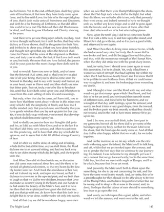 The Night Land	 143
had but known. Yet, in the end, of their pain, shall they grow
unto all loveliness, if that now they have truly come upon
Love, and to live with Love; for this to be the especial glory
of love, that it doth make unto all Sweetness and Greatness,
and doth be a fire burning all Littleness, so that did all in
this world to have met The Beloved, then did Wantonness
be dead, and there to grow Gladness and Charity, dancing
in the years.
And there to be yet one thing upon which, mayhap, I not
to have thought sufficient; for it doth be this, that they who
did err, as I have shown, shall be the greater for their Pain;
and let this be to cheer you, if that you have done foolishly,
and thought not upon that day when the Beloved shall
come; for Pain is but the voice of Development or Destruc-
tion; and truly you to suffer the first, if that Love doth work
in you; but truly, the more that you have lacked, the greater
shall be your pain; for the more change there doth need be
in you.
And so would I have you now to think, and to know
that the Beloved shall come, and so shall you live in glad
care of all your being, that you be able to come unto the
Beloved in that day, and to say with beauty and human joy
in your heart, even as I have said; and thus shall you miss
that bitter pain. But yet, truly, you to be like to heed not
this, until that Love doth come upon you; and I therefore to
cease from this vain setting of mine inward reasonings.
But truly, when that day be come, as I have told, you to
know how that there went alway with me in this mine own
story which I tell, the simplicity of Truth; and how that I
did be minded only that you to know, and thereby that you
have gentle wisdom that you lay not up pain for that day.
Yet, if you do lack to go with me, you to need that develop-
ing which shall then come upon you.
And so shall you perceive how my thoughts did go to
and fro, as I did eat with Mine Own; and so in the last I to
find that I did think very serious; and I then to cast from
me this pondering, and to have that utter joy which did be
upon us, and to seem that it did fill all that strange Country
of Seas.
And lo! after we did be done of eating and drinking,
which did be but a little time, as you shall think, the Maid
did ease me to an upward sitting, and had my back very
nice to an olden stump which did be light, and she to push
unto me.
And Mine Own did sit then beside me, so that mine
arm did come most natural about her; and she there to be
nestled all gleeful and content, so that my heart did be dou-
bly tender unto her. And I took the abundance of her hair,
and set it about my neck, and upon my breast, so that it
did near to cover me in the upward part; and we both then
to laugh as that we did be two children, because that Love
did make us so utter young in the heart; and our hands to
be hid under the beauty of the Maid’s hair, and I to have
her then that she explain just how great she did love me;
and you that go with me, do know how that this doth be a
delight that is never done, neither to be set only into words.
And all that day we did be wondrous happy, save once
when we saw that there were Humpt Men upon the shore,
about the Flat-Topt rock where did be the fight; but what
they did there, we not to be able to see, only that presently
they went away; and indeed seemed to have no thought
unto us, neither any knowledge; and so did be gone again
into the forests; and we saw no more of them, after that
time. And afterward we to be lost utter in happiness.
Now, upon the tenth day, I did be so come into health
that I to walk a little way to and fore upon the island; and
Mine Own did go with me, and so I to pace a good while,
and afterward to rest again.
And Mine Own then to bring mine armour to me, which
she had scoured very nice; but truly, the Armour did be
sore broke and bent, and did be jagged inward this place
and that, with the monstrous strength of the Humpt Men,
when that they did strike me with the great sharp stones.
And, in verity, how I should ever come again to wear
this protection, I to be in doubt. Yet, truly it had been a
wondrous suit of strength that had kept my life within me
when that I had been so deadly beset; and I to know that it
to be yet like to save both our lives, if that we could some-
way straighten it, and ease the broken jags from wounding
me afresh.
And I thought a time, and the Maid with me; and after-
ward we gat that stump upon which I had leant, and had
this to be for an anvil; and we found then smooth stones
of different sizes, and these to be for hammers; and we
wrought all that day, with restings, upon the armour; and
surely, we beat it into a very good shape, from the inward,
and the broken parts we beat smooth, so that they should
not wound, and in the end to have mine armour fit to go
upon me.
And I, by now, as you shall think, to be drest part in
my garments; but not all; for there did be yet some of the
bandages upon my body, so that for the main I did wear
the cloak, that the bandages be easily come at. And all that
day did be utter happy, whilst that we workt; for we to be
together.
And on the morrow, as we do say, which was the elev-
enth wakening upon the island, the Maid and I to talk long
and oft, whilst that we yet worked upon the armour; and
we to ponder the best way that we continue to our journey-
ing; for, indeed, I was not come to my strength; yet was I
very earnest that we go forward early; but in the same time,
I did fear, lest that we meet with aught of Danger, and I to
be a-lack, because that I was yet weak.
And presently, the Maid and I both to think upon the
same thing; for she to cry out concerning the raft, and I to
have the same word in my mouth. And, in verity, this to be
a great thought; for then should we be able alway to be free
of the Humpt Men, and to have frequent rest when that we
be weary, and to sleep with an ease in the mind; and, in-
deed, I to hope that the labour of oars should be something
less than to go upon the feet.
And surely, we talkt upon this a good while, and after-
ward we left the armour, and went over to the raft, and
 