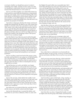 144	 William Hope Hodgson
so to learn whether we should have power to make it
something more stable, and that we have some way that
we should put a solid matter between our bodies and any
monster that should chance to swim under us.
And we went then together over all the little island; for
I did search for some bush that should have a long tendril
in plenty, and supple, and so to suit for binding. But, truly,
there did be no such bush in all the island; and this to put
me in trouble, as you shall suppose; yet was there a suf-
ficient plenty of small and upright trees, that did seem very
good for any purpose of structure.
And when we had gone all about the island, and found
naught that should bind, the Maid to say with a pretty jest-
ing that we should cut her hair, and plait it to be for cords.
And, surely, even as the words did come from her, they to
set me upon the thing that should supply our need; for I
stoopt sudden to the grass that did grow oft and plenty in
this place and that, and was so tall as my thigh, and to my
head in the middle of the dumpings where it did sprout.
And lo! it was wondrous tough.
And the Maid to have likewise perceived the thought,
almost at that moment; but I to have been the first this time,
and so to tease her; for truly, we had grown that we did
nigh alway to discover all things in the same instant, as you
mayhap to have seen. But I did surely be first this time, and
must kiss her, as we do kiss little ones, that they be eased in
their dismays and disappointments; and she to see how I
did mock her, and she to pretend to weep; and surely how
could she even to pretend, when that she did not be able to
keep her pretty mouth from searching with laughter unto
mine; but must be kissed full and plenty in our constant
joyfulness.
And we cut then a good arm-load of the grasses, using
the knife, and had those to our camp; for we did be homely
now unto that place, as you shall think. And the Maid
then to show me plaiting, and how that we could work in
the grass piece by piece, so that we should plait unto any
length that we to need.
And all that day we workt, and did be very happy
together; but when that we came to the time of our slum-
ber, the Maid had done twice and thrice so much as I; and
surely she came over to me, and kist me very grave, that
I should be not to fret, even as I did kiss her with gentle
mocking concerning the thought about the grass; and so
did she make level with me, by this impudence and quaint
sweetness.
And on the next day, which did be the twelfth, I took
the Diskos, and on that day I cut down six of the trees; and
alway the Maid did bring her plaiting, that she be near
me; and when I had cut the six trees, she had me to cease,
lest that I risk to open any wound. And truly they to have
healed very wonderful.
And afterward, we to plait all that day, and did also fin-
ish the armour; and did be content and utter happy.
And on the thirteenth day, I counted the tablets, and
found that we yet to have sufficient, if that we came unto
the Mighty Pyramid within any reasonable time. But I
insist that I should eat no more now than did be my usual
way; and though Mine Own did beg and to coax me,
and even to try whether that a naughty and loving anger
should do aught to shift me, I not to alter from my decid-
ing, which was based upon my reason and upon my inten-
tion that Mine Own should never to go in hunger-danger,
whilst that there did be life in my body. And when that the
Maid did show this dear and pretty anger, I to take her into
mine arms, and to tell her how I did reverence and love her,
and that she did be all beauty unto me, and I but to love
her the more, because that I did know the reason for her
dear shaping of anger unto me.
And she then to kiss me, and yet to beg again that she
have her way in this thing; but presently I did show her
that my reasoning was sound in this matter; though I said
not that my strongest thought did be unto her own needs.
And she to have to agree with me in her brain, even whilst
that her heart did ache to feed me. And truly, I to love her
but the more, as you shall think.
And this way shall you ever to manage a dear and
sensible woman that doth both love you and hath reason
in her; for the wise man and he that hath an heart unto big-
ness, doth be never hasty to command. But, indeed, I speak
not now of the way that you shall go with a woman that
hath the love-foolishness upon her; for this to be a differ-
ent matter, as you do know; and a woman then to require
a double wit and tenderness in the governing; but also to
need to be commanded, mayhap with sternness; yet with
the more love.
Now, when that we wakened on our fourteenth day
upon the Island, we gat to work, so soon as we had washt
and eat and drunk, and Mine Own to see how my scars did
go.
And I cut seven more trees that day, which made thir-
teen in all; and afterward I trimmed the trees very nice.
And when this was done, I cut twelve good sapling-trees,
and two more very thin, that I did mean to be for paddling
the raft upon the water. And Mine Own Maid did sit near
me alway, and never to be ceased from her plaiting.
And whilst that the Maid did plait, and make gentle and
happy talk with me, I presently to sit beside her, and had
her belt-knife to my need; and therewith, when I had cut
bark from a tree, I made a foot-long cross-piece of wood
which I did fasten with pegs and some lashing unto the
end of one of the paddle-shafts.
And I took then a piece of the bark, so big, mayhap, as
would cover my thigh, and shaped broad one end and
thence to a point; and when I had made holes in the piece
of bark, I lasht the broad end to the crosspiece, and the
end that did be narrowed, I lasht secure to the shaft, and
likewise made holes down the length of the bark, and lasht
it also thereby to the shaft, and thiswise I had a pretty good
paddle, that did be about ten feet long in the clear shaft,
and the head to be somewise two feet more, mayhap.
And when this was done, I shaped the handle so small
as might come into the grasp of the Maid, and did jest her
 