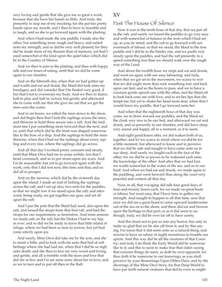 The Night Land	 145
very loving and gentle that she give me so great a work,
because that she have her hands so little. And truly, she
presently to stop me of my mocking; for she put her pretty
hands upon my mouth, and I then to have to mumble and
to laugh, and so she to go forward again with the plaiting.
And when I had made the one paddle, I made also the
other; but something more rough and heavy, and suited
unto my strength; and so did be very well pleased; for they
did be made more of my Reason than of memory; yet had I
used somewhat of the kind upon the quiet lakes which did
be in the Country of Silence.
And we then to join in the plaiting, and thus with happy
talk and our times of eating, until that we did be come
again to our slumber.
And on the fifteenth day, when that we had gotten up
and washt and eat and drank, the Maid did look unto my
bandages; and did consider that I be healed very good, if
but that I not to overstrain my body. And we then to dance,
half in play and half in victory, but gentle; and afterward
she to come with me that she give me aid that we get the
trees unto the water.
And in six hours, we rolled the trees down to the shore,
and did begin then that I lash the saplings across the trees,
and thiswise to hold them secure into a raft. And the mid-
most tree I put something more forward than the next; and
so, until that which did be the front was shaped somewise
like to the bow of a ship. And the saplings to hold the trees
thiswise, when that I had set the lashings about every sap-
ling and every tree, where the saplings did go across.
And all that day I worked pretty constant and steady,
until that Mine Own had me to cease awhile, lest that I
bend overmuch, and so to put strain upon my scars. And
I to be reasonable; but yet to go forward again with the
work; only that I did rest now, this time and that; and so
did all to prosper.
And on the morrow, which did be the sixteenth day
upon the island, I made an end of lashing the saplings
across the raft; and I set up also, two rests for the paddles,
so that we might row if we stood upon the raft; and after-
ward, being ready, we gat together our gear, and set all
upon the raft.
And I put the pole that the Maid had used, also upon the
raft, and loosed the straps from that first raft, and had the
straps for our requirement, as heretofore. And mine armour
we made safe on the raft; but the Diskos I had to my hip,
as ever; and so did we be ready to leave that little island of
refuge, where we had been so near to sorrow, but yet had
come utterly upon joy.
And surely, Mine Own did take me by the arm, and she
to stand a little, and to look with me unto that bed of soft
herbage where she had laid me, when that I did be so nigh
unto death; and she then to kiss me very sweet and loving
and gentle, and all a-tremble with the tears and love that
did stir in her; and I to set mine arms about her in love; and
so we to turn and to put off then in the Raft.
XV
Past The House Of Silence
Now it was in the tenth hour of that day, that we put off
in the raft; and surely we found the paddles to go very easy
and with somewhat of balance in the rests which I had set
up, as you do mind; and the raft to go forward with not
overmuch of labour; so that we stood, the Maid to the fore
paddle and I did be to the hinder one, and we pusht very
steady upon the paddles, and had the raft presently to a
speed something less than we should walk over the rough
way of the Land.
And about the twelfth hour we stopt and eat and drunk,
and went on again with our easy labouring; and truly,
when that we gat set to the movement, we scarce to wot
that we did aught more than rock something fore and back
upon our feet; and so the hours to pass, and we to have a
constant gentle speech one with the other, and the Maid oft
to look back unto me with love, and to set her lips that she
tempt me; but yet to shake her head most dear, when that I
would leave my paddle, that I go forward unto her.
And when that the eighteenth hour of that day was
come, we to draw inward our paddles, and the Maid set
the cloak very nice to be our bed, and afterward we eat and
drank, and so presently to our slumber, and did have sleep,
very sound and happy, all in a moment, as it to seem.
And eight good hours after, we did waken both of us,
together; and lo! we scarce to mind where we did be for
a little moment; but afterward to know and to perceive
that we did be safe and naught to have come unto us in
our sleep. And surely we laught each in the face of the
other; for we did be so joyous to be wakened each unto
the knowledge of the other. And after that we had kist,
we washt somewhat in the water of the sea, and so to our
food. And when we had eat and drunk, we made again to
the paddling; and went forward thus along the coast very
peaceful and content all that day.
Now, in all, that voyaging did talk four good days of
four-and-twenty hours each, for we made no great haste
or labour, but went easy, that I have time to gather my
strength. And naught to happen in all that time, save that
once we did see a great beast to come upward lumbersome
out of the sea on to the shore, and there did eat and browse
upon the herbage in that part; or so it did seem to us;
though, truly, we did be over far off to have surety.
And this beast not to put us into any horror; but only to
make us glad that we be afar off from it; and by this say-
ing, I to mean that it did seem unto us a natural thing; and
nowise to have an odour of aught monstrous to trouble our
spirits. And this way did be all the creatures of that Coun-
try; and truly I do think the Early World did be somewise
like to it; and this to seem to make true that olden saying
that extreme things do meet, as doth be over-apparent; for
thus doth it be somewise to our knowings, as you shall
perceive by your Reasonings Upon Olden Days, and by the
showings of this Mine Own Story, for that Deep World to
have put forth natural creatures that did be even as might
 