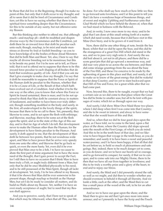 146	 William Hope Hodgson
be those that did live in the Beginning; though I to make no
point of this, but only that it doth occur to my thought; and
all to seem that it did be bred of Circumstance and Condi-
tion; yet this to have no saying whether that there to be a
spiritual-force something deeper than the Circumstance;
for this to be outside of any surety, but not offensive unto
my Reason.
But this thinking also neither to offend me, that although
much—and mayhap all—doth be modified and shapen
diverse ways by the Circumstance and the Condition, yet
doth there be an inward force that doth be peculiar each
unto each; though, mayhap, to be mixt and made mon-
strous or diverse by foul or foolish breeding—as you to
have knowledge of in the bodies of those dread Monsters
that did be both Man and Beast. Yet, also, I here to say that
maybe all diverse breeding not to be monstrous; but this
to be beside my point. For I to be now set to tell, as I have
told, that it not to offend me to suppose that there to be this
inward force peculiar to each shaping of all bodies that do
hold that wondrous quality of Life. And if that you ask me
that I give example to make clear my thought, I to say that
it doth be reasonable to suppose that the Force or Spirit of
the Human doth be peculiar to the Human, whether that
it to be a Cause of Life, or the Result of that which hath
been evolved out of a Condition. And whether it to be the
one way or the other, you to know that where this Force or
Spirit be found untainted, there is man; and I to be not op-
posed to think that Man doth be constant alway in matters
of fundament, and neither to have been ever truly differ-
ent; though something modified in the body and surely, in
the first, all undeveloped in the lovely things of the spirit,
because that there to be no call to these. Yet, presently, they
likewise to come, and to act upon the flesh with refinings;
and likewise, mayhap, there to be some act of the flesh
upon the spirit; and so to the state of this Age of this our
day, and to that far Age of which I do tell. But development
never to make the Human other than the Human; for the
development to have limits peculiar to the Human. And
surely, it doth appeal to me, that the development of Man
doth lie between two points, that be not wondrous wide
apart; and Man to have power that he arrive very speedy
from one unto the other, and likewise that he go back so
quick, or even the more hasty. Yet, even did it be ever
proved that Man once to be a fish, I to have no cause to
abate the first part of mine argument; but to have the more
need of the thought, that I gain power to accept the Fact;
for I still then to have no occasion that I think Man to have
been truly a Fish, or aught truly different from a Man; but
only that he did be once Modified physically to his need,
and to be still possessed of the Man-Spirit, though all lackt
of development. Yet, truly, I to be less offend in my Reason,
if that it be shown that Man did be ever somewise in his
present shape, though mayhap so brutish as the Humpt
Men; but yet I do be ready to consider all matters, and do
build no Walls about my Reason. Yet, neither I to have an
over-ready acceptance of aught, but to need that my Rea-
son shall approve.
And you to perceive, surely, that I here not to speak of
that which may be Afterward, when that all This, our life,
be done. For who shall say how much or how little we then
to go forward unto loveliness; and I at this point to tell you
that I do have a wondrous hope of beauteous things, and
of sweet and mighty Uplifting and Furtherance unto that
Glad World which we have beheld the shores of, when that
we had stood in holiness with the Beloved.
And, in verity, I now once more to my story; and to be
glad that I am done at this small setting forth of a matter
which did need words, because that it did have root in this
Mine Own Story, and to be grown of it and from it.
Now, there did be one other thing of note, beside the Sea
Beast, whilst that we did be upon the Seas; and this did be
the strangeness of a great Fire-Hill which did stand in the
sea, and we to pass very nigh unto it. And surely the sea
did boil about it, yet not in all places; and there did be a
score great jets that did go upward a monstrous way, and
did roar very plain to us across the sea between; and there
did come strange gruntings from the sea about the base
of the Fire-Hill, and these I to conceive to be made by the
upbursting of gases in this place and that; and surely, it all
to make us to know of the great energy that did be wakeful
in that deep Country; and we yet to stare backward upon
that Hill of Fire and Force, for a great while after that we
had come past.
Now, beyond this, there to be naught, except that we had
a certain care as we did come to that place where the Great
Sea did be broke to smaller seas; but all to be knit with pas-
sages of water, which let us through upon our way.
And surely, I did show Mine Own Maid those two places
where I did sleep when first I was come into that Country;
and she to be sweet in interest, and alway to have some-
what that she would learn of this and that.
And so, when that we did be four good days upon the
water, as I have told, we to come to the land, upon a flat
place of the shore, where the Country did slope upward
unto the mouth of the First Gorge, of which you do mind.
And this to be in the tenth hour of that day; and we like-
wise to have begun that voyage in the tenth hour, as you do
remember; and surely it to have been a sweet and peaceful
water-journey; and I to have been happy, if that all that did
be yet before us, to hold so much of pleasantness and safe
goings. But, indeed, there to be much danger yet to come,
as you do know; and we to have our hearts set in courage,
and to go forward to conquer; for surely, if that we to con-
quer, and to come safe into our Mighty Home, there to be
then that we have all our lives together in loveliness; and
this to be truly a worthy prize and a glory of the heart, to
end and to repay our Stress.
And surely, the Maid and I did presently strand the raft,
so well as we might, and did then to wonder whether any
should evermore to behold it through all Eternity. And we
lookt a little, each at the other; and the Maid then to cut
free a small piece of the wood of the raft, to be for an after
remembrance.
And so we to have our gear upon the shore; and the
Maid then to give me aid that I get once more into mine
armour; and so I presently to have the Scrip and the Pouch
 