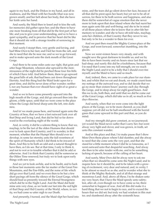 The Night Land	 147
again to my back, and the Diskos in my hand, and all in
readiness, and the Maid with her bundle (that was now
grown small), and her belt about her body, that she have
her knife unto her hand.
And surely, the Maid then to kneel and to kiss the raft;
for memories did gather upon her; and she there to have
one more breaking from all that did be the first part of her
life; and you to give your understanding, and so to have a
quiet sympathy, and to perceive that her heart did be like
that it should stir with a strange trouble of sorrowing in
that moment.
And surely I stoopt then, very gentle and loving, and
had Mine Own to her feet; and I led her from the raft, and
she to need that she be near me; and so we to go forward,
and to make upward unto the dark mouth of the Great
Gorge.
And there to be some miles unto our right, that grim and
utter huge Mountain, whereon afar upward in the mon-
strousness of the night did be perched those four fire-hills
of which I have told. And below them, there to go upward
the great hills of ash, that had been cast down throughout
Eternity. And this thing had the Maid lookt upon for a
great time, and did be never done of her wonder; neither
I, nor any human that ever should have sight of so great a
wonder.
And so we to have come presently upward into the
high mouth of the Gorge, and did go onward then into the
gloom, a little space, until that we were come to the place
where the Gorge did bend sharp unto the left, into dark-
ness.
And lo! we made pause here, and turned again unto the
Country of Seas, that we have a last outward look over all
that Deep and living Land, that did be hid so far down-
ward in the everlasting night of the world.
And, in verity, it did be a solemn thing to know that we,
mayhap, to be the last of the olden Humans that should
ever to look upon that Country; and I to wonder, in that
moment, whether that the Humpt Men should ever to
develop, in some far eternity, unto the full sweetness of
the spirit of Humanity which I did think to be inward of
them. And this to be both an odd and a natural thought to
have then, as I do see. But at that time, I only to think it,
and not to wot or to trouble whether that it did be odd or
otherwise. And I to think that Country did be somewise as
the Olden Time renewed; but truly we to look upon early
things with new eyes.
And we yet to look awhile, and to be husht, and to hark
in those last moments unto the far mutter of the Great Fire-
Mountains, and the Fire-Hills, and the noise of life which
did go over that Land; and we even then to be but a few
short pacings off from the silence of the Great Gorge, which
should lead us presently toward the Eternal Strangeness
which did be in the Night Land. And the Maid did hold
mine arm very close, as we lookt our last into the red light
of that Deep and Hid Country of the World, where, in ver-
ity, we had come so utter nigh to our Death.
And presently, I turned, and the Maid slipt her hand into
mine, and the tears did go silent down her face, because of
all that did be prest upon her heart; but yet not to be all of
sorrow, for there to be both sorrow and happiness, and also
there did be somewhat of vague emotion that she never
more to look upon that dear island where she had nurst her
man again unto life and well-being; and she to be in mind
of all those places where she to know that in after-life her
memory to wander; and she to have oft-told tales, mayhap,
unto her children, of that Country that they never to see;
but only to be for a wonder to them for ever.
And we past then round the Mighty Corner-place of the
Gorge, and went forward, somewhat stumbling, into the
gloom.
Now we went sixteen hours very steady, and with
naught save the great darkness to trouble us; and we by
this to have been twenty and six hours since last that we
had sleep; and surely this did be a foolishness, because that
I to need that I come into my full strength, ere we reach
the Night Land; and it to be a folly that I should over-tire
myself; and the Maid to have said so much.
And, indeed, then, we came to a safe place for our slum-
ber, and whilst that we eat and drunk, we made count from
my notings of the outward way, and so did decide that we
go no more than sixteen hours’ journey each day through
the Gorge, and to sleep alway for eight good hours. And
this we to do, both then, and until that we did be come out
of the Great Gorge, which did take us in all, so much as five
days thiswise.
And surely, when that we were come into the light
places of the Gorge, we to be more cheered, as you shall
suppose; yet oft did we be half smothered with the horrid
gases that came upward in this part and that, as you do
mind.
And my strength did grow constant, as we journeyed;
yet would the Maid never suffer that I carry her; but went
alway very light and clever, and was grown, in truth, set
unto this constant wander.
And at this place and that, I to make pause that I show
Mine Own those places where I did slumber, and she alway
to need that she come unto the very part, and that she
stand for a little moment where I did lie so lonesome, as I
went outward unto that despairful searching. And alway
she then to be utter tender with me, and to be something
lacking of speech, because of the calling of her heart.
And surely, Mine Own did be alway now to ask me
when that we should be come unto the Night Land; and to
require how far it should be, and to be taken with a grow-
ing of excitement, very dear and natural; and, in verity, I
to be almost so much so as she; and to wonder what she to
think of the Mighty Redoubt, and of all that strange and
monstrous Land. And, above all these, I to be shaken unto
my very heart, that I have the Maid speedy unto safety;
lest, after all, even though we to have come so far, there
somewhat to happen of woe. And all this did make it a
hard thing that we not to begin to race, and to exceed the
hours that we did set; but truly we had wisdom in this mat-
ter, and slumbered alway after the sixteenth hour.
 