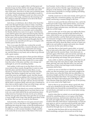 148	 William Hope Hodgson
And we never to see aught of life in all that great and
desolate Gorge; for there did be only the gas-burnings, and
the boulders and the stark rocks, and oft the rank smell-
ings of the gases. And alway an utter and everlasting quiet;
save when some lonesome gas-fire did oddly to moan or
to whistle, and the whistling to sound very dree across the
great waste of the Gorge, and likewise the moaning to be
but a thing to make the loneliness to be felt in the heart;
and the Maid to feel thus with me.
And alway, as I did know, she to think in her heart that
I did come through that place alone to make a searching
for her into the unknown lands of the world; and surely, I
did be but a natural man if that I was something happy in
my heart that Mine Own so to ponder and to remember;
for thereby did her love seem ever to grow. And likewise,
a man doth be glad in his spirit and natural pride, that his
Maid to know that he hath done wholesomely of his best
for her need. And you but to think upon the love-days, and
to hear the echoes of those dear proud thoughts that did
so to swell in you; and doth not all to go so strangely with
familiar pain in the old way?
Now it was upon the fifth day, in about the seventh
hour, that I heard oddwhiles a sound in this place and that
of the Gorge, as that the rocks made husht and strange
sounds at us. And I to have the Maid instant very nigh to
me, and the Diskos to my hand, and we then to go onward
with a great caution.
And thrice we did pass places where gas-fires did burn
and dance, and made oft a low moaning, and somewhiles
a little whistling; and the other sounds yet to come oddly
from the rocks, in this place and that, very strange and
unthought of, yet to be something familiar.
And sudden, it did come to me that there to be a far-
away noise in these sounds; though they to seem to come
from this place and that almost to mine elbow, as you
should say. And lo! I knew then that I harked unto little
echoings, that did be caught by the near rocks, and to
come from some far and mighty sound. And this should
be surely the monstrous piping of the Great Gas Fountain,
that you do well mind. And, in verity, I told Mine Own in a
moment; and she to be all eager with me, because that this
did be both a wondrous thing, and to be also a landmark to
show that we did be nigh to come out of the Gorge, and our
journey to come the more near unto an ending.
And surely we lookt ahead very earnest; and there to be
so many strange and leaping fires to our front, that we not
to be very sure which did be the far and monstrous dance
of the Great Gas Fountain; for truly it to be yet so distant
that the near gas-fires did make more upon the eye up all of
a weary length of the Gorge, than did the great dance of the
far-off fire, that was now so small, by the distance.
And presently, when that we were gone onward some-
thing more, we to see that there went a lightening and a
darkening afar along the Gorge, so that the background of
the night was made to lose somewhat of the intensity of
its darkness, as with constant shudders of light; and this
to be surely the far away dance of the flame of the Great
Gas Fountain. And we then to watch alway as we jour-
neyed, and to see how that the vague shudderings of light
did grow in the distance of the night, and did merge and
become known presently in a strange uplifting and falling
of a far away blue flame.
And the sound now to come more steady, and to grow in
a long while into a monstrous piping, very great and won-
derful, and having a constant change in the note.
And we to come past the last of the lesser fires, and to be
in that part of the Gorge which did be fireless, save for the
great upward dance of the Gas Fountain, which did now
to be grown huge and plain-seen, and did make a quaking
light over all the Gorge.
And so in the end, we to be come very nigh to the dance
of the monstrous flame; and did be half stunned by the
noise, which did be now an utter and furious roaring, as
you shall remember; and the Maid and I did stand as but
two lonesome strangers in the mouth-part of that deep and
desolate Gorge, and did stare voiceless unto the great flaw;
and mine arm did be about the Maid, and she to stand very
nigh to me; and neither to speak; and surely, how should
we anywise; for the noise did be so huge.
And after that we had stared a great while, we turned
that we look each at the other; and we kist very sober, there
in the light from the monster flame. And afterward, we
did stare again at the Flame, and soon turned, and lookt all
ways, and did marvel to see the great throw of the light go
blue and spreading and strange unto great distances.
And a while we did be watching the way that the far-off
side of the Gorge did come plain to sight, when that the
Flame did leap; and, truly, that did seem a far and lone-
some Place, as that a lost and forgot world of desolate
mountains did be there.
And lo! we now to look that we should see somewhat
of the way that our journey to go; and surely naught to be
clear shown save when the Flame did rise oddwhiles to a
monstrous height; and this to be because of the huge rocks
that did stand about the Flame. Yet something I was abled
to show the Maid of the bottom part of the Mighty and
Utter Monster Slope that did be the last way of our journey,
ere we were come to the Night Land.
And we then to go onward for about a good mile, that
we be not so deafened by the noise of the Gas Fountain;
and it did be now beyond the seventeenth hour; so that we
eat and drunk, and made our rest in a secure place among
the great boulders.
And lo! when that we waked, we eat and drunk again,
and did be something silent, as we to gaze at the Flame
dancing monstrous, and lonesome and all set about with
the stark and mighty Rocks, which did be like unto giants
of silence that did watch forever. And presently, we had our
gear upon us, and we went forward toward the utter dark
of the Mighty Slope; and we began that huge climb, that
should last through days in an eternity of night.
And oft in the first hours did we turn about from our
blind stumblings, and gaze downward out of the long
 