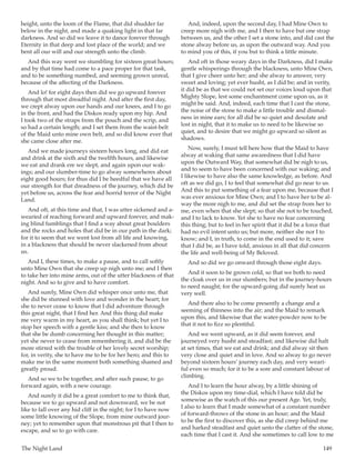 The Night Land	 149
height, unto the loom of the Flame, that did shudder far
below in the night, and made a quaking light in that far
darkness. And so did we leave it to dance forever through
Eternity in that deep and lost place of the world; and we
bent all our will and our strength unto the climb.
And this way went we stumbling for sixteen great hours;
and by that time had come to a pace proper for that task,
and to be something numbed, and seeming grown unreal,
because of the affecting of the Darkness.
And lo! for eight days then did we go upward forever
through that most dreadful night. And after the first day,
we crept alway upon our hands and our knees, and I to go
in the front, and had the Diskos ready upon my hip. And
I took two of the straps from the pouch and the scrip, and
so had a certain length; and I set them from the waist-belt
of the Maid unto mine own belt, and so did know ever that
she came close after me.
And we made journeys sixteen hours long, and did eat
and drink at the sixth and the twelfth hours, and likewise
we eat and drank ere we slept, and again upon our wak-
ings; and our slumber-time to go alway somewheres about
eight good hours; for thus did I be heedful that we have all
our strength for that dreadness of the journey, which did be
yet before us, across the fear and horrid terror of the Night
Land.
And oft, at this time and that, I was utter sickened and a-
wearied of reaching forward and upward forever, and mak-
ing blind fumblings that I find a way about great boulders
and the rocks and holes that did be in our path in the dark;
for it to seem that we went lost from all life and knowing,
in a blackness that should be never slackened from about
us.
And I, these times, to make a pause, and to call softly
unto Mine Own that she creep up nigh unto me; and I then
to take her into mine arms, out of the utter blackness of that
night. And so to give and to have comfort.
And surely, Mine Own did whisper once unto me, that
she did be stunned with love and wonder in the heart; for
she to never cease to know that I did adventure through
this great night, that I find her. And this thing did make
me very warm in my heart, as you shall think; but yet I to
stop her speech with a gentle kiss; and she then to know
that she be dumb concerning her thought in this matter;
yet she never to cease from remembering it, and did be the
more stirred with the trouble of her lovely secret worship;
for, in verity, she to have me to be for her hero; and this to
make me in the same moment both something shamed and
greatly proud.
And so we to be together, and after such pause, to go
forward again, with a new courage.
And surely it did be a great comfort to me to think that,
because we to go upward and not downward, we be not
like to fall over any hid cliff in the night; for I to have now
some little knowing of the Slope, from mine outward jour-
ney; yet to remember upon that monstrous pit that I then to
escape, and so to go with care.
And, indeed, upon the second day, I had Mine Own to
creep more nigh with me, and I then to have but one strap
between us, and the other I set a stone into, and did cast the
stone alway before us, as upon the outward way. And you
to mind you of this, if you but to think a little minute.
And oft in those weary days in the Darkness, did I make
gentle whisperings through the blackness, unto Mine Own,
that I give cheer unto her; and she alway to answer, very
sweet and loving; yet ever husht, as I did be; and in verity,
it did be as that we could not set our voices loud upon that
Mighty Slope, lest some enchantment come upon us, as it
might be said. And, indeed, each time that I cast the stone,
the noise of the stone to make a little trouble and dismal-
ness in mine ears; for all did be so quiet and desolate and
lost in night, that it to make us to need to be likewise so
quiet, and to desire that we might go upward so silent as
shadows.
Now, surely, I must tell here how that the Maid to have
alway at waking that same awaredness that I did have
upon the Outward Way, that somewhat did be nigh to us,
and to seem to have been concerned with our waking; and
I likewise to have also the same knowledge, as before. And
oft as we did go, I to feel that somewhat did go near to us.
And this to put something of a fear upon me, because that I
was ever anxious for Mine Own; and I to have her to be al-
way the more nigh to me, and did set the strap from her to
me, even when that she slept; so that she not to be touched,
and I to lack to know. Yet she to have no fear concerning
this thing; but to feel in her spirit that it did be a force that
had no evil intent unto us; but more, neither she nor I to
know; and I, in truth, to come in the end used to it; save
that I did be, as I have told, anxious in all that did concern
the life and well-being of My Beloved.
And so did we go onward through those eight days.
And it soon to be grown cold, so that we both to need
the cloak over us in our slumbers; but in the journey-hours
to need naught; for the upward-going did surely heat us
very well.
And there also to be come presently a change and a
seeming of thinness into the air; and the Maid to remark
upon this, and likewise that the water-powder now to be
that it not to fizz so plentiful.
And we went upward, as it did seem forever, and
journeyed very husht and steadfast; and likewise did halt
at set times, that we eat and drink; and did alway sit then
very close and quiet and in love. And so alway to go never
beyond sixteen hours’ journey each day, and very weari-
ful even so much; for it to be a sore and constant labour of
climbing.
And I to learn the hour alway, by a little shining of
the Diskos upon my time-dial, which I have told did be
somewise as the watch of this our present Age. Yet, truly,
I also to learn that I made somewhat of a constant number
of forward-throws of the stone in an hour; and the Maid
to be the first to discover this, as she did creep behind me
and harked steadfast and quiet unto the clatter of the stone,
each time that I cast it. And she sometimes to call low to me
 