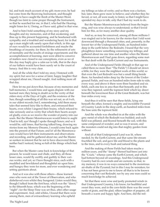 The Night Land	 15
ful, and took much account of my gift; more-over, he had
but come from the Receiving Instrument, and thought
vaguely to have caught the throb of the Master-Word,
though too faint to come proper through the Instrument,
so that he searched for me, in that I, who had the Hearing,
might listen for it, I being, as I have said, gifted in that wise.
And to him I told something of my story and my
thoughts and my memories, and of that awakening; and
thus up to this present happening, and he hearkened with
sympathy and a troubled and wondering heart; for in that
age a man might talk sanely upon that which, in this age
of ours would be accounted foolishness and maybe the
breathings of insanity; for there, by the refinement of arts
of mentality and the results of strange experiments and the
accomplishment of learning, men were abled to conceive
of matters now closed to our conceptions, even as we of
this day may haply give a calm ear to talk, that in the days
of our fathers would have been surely set to the count of
lunacy. And this is very clear.
And all the while that I told my story, I listened with
my spirit; but save for a sense of faint, happy laughter that
wrapped about me, I heard naught. And nothing more all
that day.
Here let me put down that, because of my memories and
half memories, I would time and again dispute with our
learned men; they being in doubt as to the verity of that
olden story of the Days of Light, and the existence of the
Sun; though something of all this was set out, as of truth,
in our oldest records; but I, remembering, told them many
tales that seemed fairy-like to them, and entranced their
hearts, even whilst I angered their brains, which refused to
take seriously and as verity that which their hearts accept-
ed gladly, even as we receive the wonder of poetry into our
souls. But the Master Monstruwacan would listen to aught
I had to tell; aye! though I spoke through hours; and so it
would be, odd times, that having talked long, drawing my
stories from my Memory-Dreams, I would come back again
into the present of that Future; and lo! all the Monstruwa-
cans would have left their instruments and observations
and recording, and be gathered about me; and the Master
so sunken in interest that he not to have discovered them;
neither had I noticed, being so full of the things which had
been.
But when the Master came back to knowledge of that
present, he would rouse and chide, and they, all those
lesser ones, would fly swiftly and guiltily to their vari-
ous works; and yet, so I have thought since, each with a
muddled and bewildered and thoughtful air upon him;
and hungry they were for more, and ever wondering and
setting questions about.
And so it was also with those others—those learned
ones who were not of the Tower of Observation, and who
disbelieved even whilst they hungered. Listen would they,
though I talked from the first hour, which was the “dawn,”
to the fifteenth hour, which was the beginning of the
“night”; for the Sleep-Time was set thus, after other usage
and experiment. And, odd whiles, I found that there were
among them, men of extraordinary learning who upheld
my tellings as tales of verity; and so there was a faction;
but, later, there grew more to believe; and whether they be-
lieved, or not, all were ready to listen; so that I might have
spended my days in talk; only that I had my work to do.
But the Master Monstruwacan believed from the begin-
ning, and was wise always to understand; so that I loved
him for this, as for many another dear quality.
And so, as may be conceived, among all those millions I
was singled out to be known; for the stories that I told went
downward through a thousand cities; and, presently, in the
lowest tier of the Underground Fields, an hundred miles
deep in the earth below the Redoubt, I found that the very
ploughboys knew something concerning my tellings; and
gathered about me one time and another when the Master
Monstruwacan and I had gone down, regarding some mat-
ter that dealt with the Earth-Current and our Instruments.
And of the Underground Fields (though in that age we
called them no more than “The Fields”) I should set down
a little; for they were the mightiest work of this world; so
that even the Last Redoubt was but a small thing beside
them. An hundred miles deep lay the lowest of the Under-
ground Fields, and was an hundred miles from side to side,
every way; and above it there were three hundred and six
fields, each one less in area than that beneath; and in this
wise they tapered, until the topmost field which lay direct
beneath the lowermost floor of the Great Redoubt, was but
four miles every way.
And thus it will be seen that these fields, lying one
beneath the other, formed a mighty and incredible Pyramid
of Country Lands in the deep earth, an hundred miles from
the base unto the topmost field.
And the whole was sheathed-in at the sides with the
grey metal of which the Redoubt was builded; and each
field was pillared, and floored beneath the soil, with this
same compound of wonder; and so was it secure, and
the monsters could not dig into that mighty garden from
without.
And all of that Underground Land was lit, where
needed, by the Earth-Current, and that same life-stream
fructified the soil, and gave life and blood to the plants and
to the trees, and to every bush and natural thing.
And the making of those Fields had taken maybe a
million years, and the “dump” thereof had been cast into
the “Crack,” whence came the Earth-Current, and which
had bottom beyond all soundings. And this Underground
Country had its own winds and air-currents; so that, to
my memory, it was in no ways connected to the monstrous
air-shafts of the Pyramid; but in this I may be mistaken; for
it has not been given to me to know all that is to be known
concerning that vast Redoubt; nor by any one man could so
much knowledge be achieved.
Yet that there were wise and justly promoted winds in
that Underground Country, I do know; for healthful and
sweet they were, and in the corn-fields there was the sweet
rustle of grain, and the glad, silken laughter of poppies, all
beneath a warm and happy light. And here, did the mil-
 