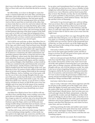 150	 William Hope Hodgson
that it now to be this time or that time; and I to look at my
Dial, as I have told, and oft to find that she did be curiously
right.
Yet otherwhiles, we to have no thought to count; but
made a constant husht talk one to the other; and did grow
odd times, that it did seem to us that we did be two spirits
there in an Everlasting Darkness, that had quiet speech
one to the other, and to be seeming gone from our bodies.
And we then to need that we look each at the other, that
we know truly that we yet to live and to be indeed with the
Beloved. And I then alway to make the Diskos spin a little,
yet something more than when I should see the hour; and,
in verity, our faces then to show pale and strange seeming
in that luminous glowing of the great weapon in the Dark-
ness; and we to look very eager and an hungered of love,
each at the other; and so to need that we be held loving by
the Beloved, and so to have comfort and assuredness; and
afterward to have peace to go onward again.
And it did be one such time as these, that Mine Own to
give me a love name she had called me in those olden days
of this Age; and which surely I had not heard since Mirdath
died. And, in verity, you to have dear understanding with
me, how that I then to be all troubled with vague troubles
and ghostly love-aches in the heart; and likewise, I did be
all set about in a moment by the olden enchantment and
speechless glamour that did be so long hid and lost in the
Spaces of Memory, where surely the spirit doth wander
such oddwhiles, husht unto a dumb tearlessness and to
know in the same moment both Agony and the voiceless
Glory and lost Delight of the Hath-Been; so that it doth be
as that you wandered in the spirit between the sorrowful
pain of the Sunset, and the Promise of the Dawn which
doth be builded upon the Need and Hope of the soul, and
doth also to have an essence of pain within it; because that
these do be knit with Longing which doth be the essential
pang of Memory. And so, mayhap, you to have gone with
me; for you to have also strange thoughts that do come
out of the years, and do hurt the heart, even whilst that the
heart doth hunger of that which doth so pain. Yet, truly,
Mine Own did be now with me, as you do know so that I
had joy all about my heart; yet did all the years of my lost
delights and of my pain, be in the spaces of my memory,
and Mine Own now to have stirred all; so that no words
that did be ever shaped of man should help me to have
ease in speech.
And Mine Own Maid to know how it did be with me;
and she to have said the thing, scarce wotting, even as her
spirit did set it through her lips; and she before then to
have forgot so utter as I; and now she to be stirred likewise
with me; so that, in verity, we to hold hands in the great
Darkness upon the Slope, and to wait till the pain and
strange trouble did go somewhat from our hearts; and we
to have power again to know truly that we did be again
together in sweet verity, after a mighty Eternity.
And thus did we go, and even in that strange Night to
have an everlasting coming together; so that surely our
two spirits to be nigh made one, somewise; and this to be
that sweet and holy thing which I do name Love; and it to
be my glory and Astonishment that Love hath come unto
me. And with you that have love, I am as a Brother in holy
delight; but with all that have not known Love, or to have
missed Love, I am a Mourner, and my heart to pray that
they to know this Wonder, ere they die; for else shall they
die so green and bitter as they be born, and to have grown
nowise unto Ripeness, which doth be Charity—the end of
life and the Crown of Humanity.
And surely I to go forward again now with my telling.
And you to know that on the eighth day upon the Slope,
about the end of the ninth hour, there to be an upward
seeming of light, afar before us in the Darkness, and did
show as a dull and vague sheen above us in the night. And
truly, I to know that we did be come at last a-near unto the
Night Land.
And we went upward then very eager through the dark;
and the dim shine did grow, ever; so that we soon to see it
very plain, as a looming of light afar upward. And we ever
to climb and to go onward. And lo! in the fourteenth hour
of that day, we came up slowly out of the Night upon the
Slope, and stood at the ending of that strange road Where
The Silent Ones Walk.
And surely it did be as that I was come home, and to
have set my feet again upon familiar Lands; and this to
bring to you how far off I did seem to have gone; and now
to be come again to a Known Place.
And we went upward upon the Road, until that we did
truly have topt the Slope, and at last to look out over all
the wonder and mystery of that Land. And I never to be
rid of the utter gladness of knowing that I was come there
again, after so strange a journey, and that Mine Own had I
brought with me, out of all the unknown world. Yet, truly,
I also never to have forgetting that this familiar Land of
Strangeness did be the last test and the greatest dreadful-
ness of our journey; and anxiousness did hang upon me;
for I now to have to take the preciousness of Mine Own
among and beyond all that Danger of Horrid Forces and of
Monstrous Things and Beast Men, and the like.
And truly, I did be like to trouble.
And, in verity, I did stare with a fierce eagerness unto the
far-off place in the middle part of the Night Land, where
did be the Mighty Pyramid; and surely it there to shine in
the midst of the land, and did be mine Home, where never
had I dared hope I should return. And I set mine arm very
swift and eager about the Maid, and pointed, so that she
see quickly the wonder and safe Mightiness of that which
did be our Refuge for all our life to come, if but that we to
win unto it. And the Maid to look with a great and earnest
soberness and a lovely gladness and utter soul and heart
interest, unto that Place that bare me, and where I to have
come from, and now to take her.
And long and long she lookt; and sudden came round
unto me, and set her arms quick about my neck, and burst
unto a strange and happy weeping. And I to hold her
gentle to me, and let her cry very natural, until that she was
something unpent.
And lo! when that she was eased, she to stand close
 