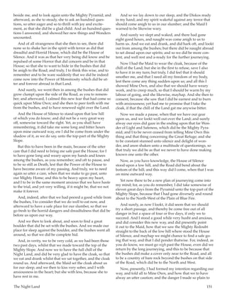 The Night Land	 151
beside me, and to look again unto the Mighty Pyramid; and
afterward, as she to steady, she to ask an hundred ques-
tions, so utter eager and so to thrill with joy and excite-
ment, as that she did be a glad child. And an hundred ques-
tions I answered, and showed her new things and Wonders
uncounted.
And of all strangeness that she then to see, there did
none so to shake her in the spirit with terror as did that
dreadful and Horrid House, which did be the House of
Silence. And it was as that her very being did know and be
repulsed of some Horror that did concern and be in that
House; so that she to want to hide in the bushes that did
be anigh to the Road; and truly, I to think this wise, and to
remember and to be ware suddenly that we did be indeed
come now into the Power of Monstrosity which did be ut-
ter and forever abroad in that Land.
And surely, we went then in among the bushes that did
grow clumpt upon the side of the Road, as you to remem-
ber; and afterward, I calmed this new fear that had come so
quick upon Mine Own; and she then to peer forth with me
from the bushes, and to have renewed sight over the Land.
And the House of Silence to stand upon that low hill
of which you do know; and did not be a very great way
off, somewise toward the right. Yet, as you shall have
remembering, it did take me some long and bitter hours
upon mine outward way, ere I did be come from under the
shadow of it, as we do say, unto the top-part of the Mighty
Slope.
But this to have been in the main, because of the utter
care that I did need to bring me safe past the House; for I
to have gone long and weary upon my hands and knees
among the bushes, as you remember; and oft to pause, and
to be so still as Death, lest that the Power of the House to
have become aware of my passing. And truly, we to need
again so utter a care, when that we make to go past, unto
our Mighty Home; and this to be heavy upon my heart,
and I to be in the same moment anxious that we have haste
to the trial, and yet very willing, if it might be, that we not
make it forever.
And, indeed, after that we had peered a good while from
the bushes, I to consider that we do well to eat now, and
afterward to have a safe place for our slumber, so that we
go fresh to the horrid dangers and dreadfulness that did be
before us upon our way.
And we then to look about, and soon to find a great
boulder that did be set with the bushes. And we made our
place for sleep against the boulder, and the bushes went all
around, so that we did be complete hid.
And, in verity, we to be very cold, as we had been those
two past days, whilst that we made toward the top of the
Mighty Slope. And now we to have the full chill of the
Night Land, and did be very glad to have the cloak, so that
we eat and drank whilst that we sat together, and the cloak
round us. And afterward, the Maid set the cloak about us
for our sleep; and we then to kiss very sober, and I with
anxiousness in the heart; but she with less, because she to
have rest in me.
And so we lay down to our sleep, and the Diskos ready
in my hand; and my spirit wakeful against any terror that
should come anigh to us in our slumber; and the Maid I
warned to be likewise wary.
And surely we slept and waked, and there had gone
eight good hours, and naught was come anigh to us to
harm us. And we eat and drank, and did hark oft, and lookt
out from among the bushes; but there did be naught abroad
to set dread upon our spirits; and so we did be more con-
tent, and well rest and a-ready for the further journeying.
Now I had the Maid to wear the cloak, because of the
chill of the Land; but she in the first to refuse, save I also
to have it in my turn; but truly, I did feel that it should
smother me, and that I need all my freedom of my body,
lest there come any thing sudden upon us; and all this I
showed Mine Own, and also that we should have weary
work, and to creep much, so that I should be warm by my
labour of going, and she likewise, mayhap. And she then to
consent, because she saw that I did be earnest and to burn
with anxiousness; yet had me to promise that I take the
cloak, if that the chill of the Land gat me anywise bitter.
Now we made a pause, when that we have our gear
upon us, and we lookt well out over the Land; and surely
alway our eyes did gaze in the ending upon that far Won-
der of Light and Safeness, which did be the Mighty Pyra-
mid; and I to be never ceased from telling Mine Own this
thing and that thing concerning the Great Refuge; and she
to be constant stunned unto silence and delight of won-
der, and anon shaken unto a multitude of questionings, so
that truly we did be as that we never to have done making
known one unto the other.
Now, as you have knowledge, the House of Silence
stood upon a low hill, and the Road did bend about the
bottom of the hill; and this way did I come, when that I was
on mine outward way.
Yet now there to be a new plan of journeying come into
my mind; for, as you do remember, I did take somewise of
eleven great days from the Pyramid unto the top-part of the
Mighty Slope, because that I had gone diversely and round
about to the North-West of the Plain of Blue Fire.
And surely, as now I lookt, it did seem that we should
try a short passage, and thereby be come free out of all
danger in but a space of four or five days, if only we to
succeed. And I stood a good while very husht and anxious,
and did consider this new way, and did presently point
it out to the Maid, how that we saw the Mighty Redoubt
straight to the back of the low hill where stood the House
of Silence, and mayhap we might chance to find a safe go-
ing that way, and that I did ponder thatwise. For, indeed, as
you do know, we must go nigh past the House, even did we
return by the long journeying, and this to be because that
the bushes did make a cover only near to the Road, and all
to be a country of bare rock beyond the bushes on that side
of the Road, which did be to the North and West.
Now, presently, I had formed my intention regarding our
way, and told all to Mine Own, and how that we to have
alway an utter caution; and the danger I made so plain to
 
