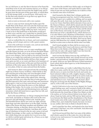 152	 William Hope Hodgson
her as I did know it, and she then to beware in her heart the
need there to be of care and wiseness forever, as we did go.
And we then to make forward into the Night Land, and to
be gone from the top-part of that great deep, in which there
to be hid strange lands, as you do know. And surely, it to
be like that none should ever to go that way again for an
eternity, or maybe forever.
And so went we forward, with a new caution.
And we came out from among the bushes upon the
North-West of the Road, and crost unto the Eastward side;
and here the bushes to grow very plentiful, so that I led on
with a cheerfulness of hope within my heart. And alway
I went so far to the South-East as the bushes would give
us their cover, and this way I made that we should scarce
to pass within a great mile of the dread and horrid House;
though, in verity, this to be most dreadful close.
And we walked then for six hours, and went sometimes
creeping, and oft stoopt, and ever with a great caution.
And in the sixth hour we made a rest, and eat and drank,
and afterward went forward again.
And in the tenth hour were we come something nigh
unto the House; for truly, we to be off from the Road Where
The Silent Ones Walk, and so to go more straightly, and al-
way to save distance. And we kept so far outward from the
House as we might; but could pass it not more than a great
mile off, because that the bushes did have their margin
near upon our left, as we went; and there to be barenness of
rock beyond; and fire-holes in this part and that amid the
starkness of the rocky spaces, that should be like to show
us very plain, if that we came outward from the bushes.
And moreover, there went upward into the everlasting
night one of those Towers of Silence, which did be in this
part and that part of the land, and were thought to hold
Strange Watchers. And the Tower stood great and mon-
strous afar off in the midst of the naked rocks, showing
very grey and dim, save when the flare of some great fire
did beat upward in the Land, and sent huge and monstrous
lights upon it. And we to have need alway now to remem-
ber this Tower, and to keep the more so to the sheltered
hiding of the bushes. Yet, in verity, we to have little thought
of aught, save of the grim and threatening terror and mon-
strousness which did stand forever upon that low hill, and
did be the House of Silence.
And in the eleventh hour, we did go creeping from bush
unto bush, and did be as shadows that went in the mixt
greyness and odd shinings of that Land. And the grim
and dreadful House did be now unto our right, and did
loom huge and utter silent above us in the night. And the
lights of the House did shine steadfast and deathless with
a noiseless shining, as that they shone out of the quiet of
some drear and unnatural Eternity. And there did a seem-
ing of Unholiness to brood in the air, and a sense of all and
deathly Knowledge; so that, surely, our hiding did seem
but a futile thing unto our spirits; for it was to us as that
we did be watched quiet and alway by a Power, as we slipt
gentle from bush unto bush.
And when the twelfth hour did be nigh, we to begin to
draw clear of the House; and surely there to come some-
what of ease into my brain and heart; for it did be as that
we should come clear of all harm.
And I turned to the Maid, that I whisper gentle and
loving encouragement unto her. And lo! in that moment,
Mine Own gave out a sudden low sobbing, and was gone
still upon the earth. And, truly, my heart did seem to die
in me; for I knew that there did be directed a Force out of
the House of Silence, which did be aimed unto the Spirit of
Mine Own Maid. And I caught the Maid instant into mine
arms, and I set my body between her body and the dread-
ness of the House; and surely, my spirit to perceive that
there beat out at her a dreadful Force, which did have in
it an utter Silence and a bleakness of Desolation. And lo! I
saw in a moment that the Force had no power to slay me;
but did surely make to slay the Maid. And I set my Spirit
and my Will about her, for a shield, if this might be, and I
had her to mine arms as that she did be mine own babe.
And I stood upright, for there did be no more use to
hide; and I knew that I must walk forever until that I have
Mine Own to the Shelter of the Mighty Refuge, or to walk
until I die; for only with speed might I save her from the
dread and horrid Malice of that Force.
And I set free the Diskos from my hip, and had it in
mine arms beside the Maid, and I strode forward out of the
bushes, and put forth my strength that I journey with an ut-
ter speed. And ever my Spirit did know of that monstrous
Force which did be direct upon us, to the Destruction of
Mine Own Maid.
And odd whiles, as I walkt, I called Mine Own by her
olden love name, and by the new name of Naani; but never
did she move or seem even that she lived; and surely my
heart sickened within me with a mighty despair, so that a
constant madness did begin to thrill in me and to make me
something monstrous in strength, with my fierce agony
and intentness to save. And one hope only had I, that I
bring her yet living into the Shelter of the Mighty Refuge;
and so, swift, to the care of the Doctors.
And lo! I did strive to be wise in my despair; for I made
a quick halting soon, and I warmed a broth of the tablets
and water upon a hot rock, and strove that I set some of the
broth between the closed lips of Mine Own Maid; yet did
it be useless, as I to have known before in my heart. And
alway I kept my body and my Will and my Spirit and my
Love between the Maid and the dreadfulness of the House.
And I made some of the water, and dasht it upon the face
of Mine Own, and I chafed her hands; but truly it to have
no use; neither did I truly to think it should be like to.
And I wiped her face then, and harked to her dear heart;
and surely it did beat, very slow and husht. And afterward,
I wrapt her in the cloak.
And I forced myself then that I eat some of the tablets,
and I drank a great lot of the water, for a fever did seem
to burn in me, and moreover I to mean that I lack not for
strength to my task.
 