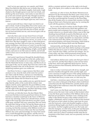 The Night Land	 153
And I set my gear upon me very speedy, and I lifted
Mine Own Beloved, that did be now so husht, that once
had been so merry and dearly naughty. And surely, I nigh
choked as the thought uprase in me; but I set it back, and
did but go the more furious. And surely no man did ever
go so fast and constant upon his feet, through an eternity;
for I was come again to my strength, and there did be a
madness of intention and despair upon me; and I went on
forever.
And at each sixth hour when I stopt very brief to eat
and to drink, I made to bring Mine Own to her senses; yet
she never to come, and alway her heart to grow the more
feeble; so that in the end I did utter fear to hark; and did
but set food and drink into me, and onward again with an
utter fierceness.
And why there came not any Sweet Power of Good-
ness to help me in my strait, I never to know; but did call
desperate upon all Good things to aid me, as I went, to save
Mine Own. But there naught to come; so that I had grown
into cursings, but that I did not to lose my wisdom to any
useless foolishness. And alway, as I went, I to see the Land
blindly, and oft vague and grey as that I did look at naught
real, and again with strange flashings of light, and the glare
of fires; and anon to see the Land as it did be, and all odd
whiles to have now to me the feel of a dread and monstrous
dreaming.
And surely I sped forever through the dreadful hours,
and went neither to the right nor to the left, neither did I
strive to hide in the bushes nor to evade aught, for I knew
that the Maid died slowly in mine arms, and there to be no
more gain in life, save by speed, that I have her swift to the
Mighty Pyramid to the care of the Doctors. And a great and
despairing madness grew ever within me.
And thrice I to have a vague memory that there came
creatures at me, from the dark of the Land; but surely I
slew them with the Diskos, and have no remembering
thereof, only that mine anger did boil in me, and I to know
once that the Diskos did run blood in my hand.
And lo! there to come sudden unto my spirit the knowl-
edge that the aether of the world did be stirred. And,
indeed, I did be surely sighted by the great Millions of the
Mighty Pyramid. And they to have seen me come forward
into the sight of the spy-glasses, and that I did bring a maid
in mine arms out of all the night of the world.
And truly, as I did after learn, the dear Master Mon-
struwacan had discovered me great hours before; for there
had been a steadfast watch kept in the Tower of Observa-
tion for my returning, if that ever I should return; and the
might of the Great Spy-Glass had shown me plain a good
while gone, and that I did carry somewhat, that was surely
the maid that I did go to find. Yet had the Master given an
order that no word be set abroad to the Peoples, of this dis-
covering, lest that the emotions of the Millions to tell over-
much unto the evil Powers of the Land. But now had the
Millions also come unto knowledge; for many had ceased
not to watch through their spy-glasses, and the news to
travel very speedy through the cities; and surely now there
did be a constant spiritual noise in the night, to be heard
only of the Spirit, yet to suffice to wake and to warn all that
Land.
And truly, as I after to learn, the Master Monstruwacan
did know by the instruments that there came a force out of
the House of Silence, and this to trouble him greatly; so that
he set the word through the Pyramid, by the Hour-Slips,
that all the Peoples strive to contain their emotion, lest they
bring an Harm and a Destruction upon me, by warning the
Land with the greatness of their feelings.
Yet, in verily, this did be useless; for the Peoples did be
very human, and could nowise check their gladness and
great wonder and excitement; for it was to them so great a
wonder almost as we should suffer if that a man in this Age
should go beyond Death in search of his Beloved; and af-
terward to come backward unto the Living; and, surely, in
such case, how mighty should be our amazement; and this
to be somewise how they did be; yet with it also a sweet
and natural gladness and strong welcoming, which doth be
the true beat of the Human Heart unto the Wanderer.
And presently, and through all the time that I came
forward across the Land, there did be mayhaps an hundred
million that did never cease to watch me from the embra-
sures, from the View-Tables, and from all vantages. Yet, for
a long while, only they which possessed strong spying-
glasses did be abled to see me truly, for I was a great way
off.
And millions did but stare vainly unto that part where I
was said to be; and the Hour-Slips to come out four times
in the hour, and to tell aught that did be known. And so
shall you perceive that Humanity did but have grown the
more Human.
And, in verity, I went forward with all my strength, and
did drive heedless through the miles and the night, and
scarce conscious of aught, because of the aching madness of
despair that did grow ever within me; for I knew that Mine
Own Maid died alway in mine arms, as I did carry her.
And later, a monstrous space of hours it to seem, I knew
that I was come to that part of the Road, where it did bend
somewhat unto the Vale Of Red Fire; and this did be some-
thing anigh to that wilderness where the Youths did fight
with the giant-men.
And I came over the Road, and urged my body utter
furious across the Land. And, surely, in that moment when
I cross the Road, great numbers of the Millions did see me,
that had not seen before. And there went a shaking in the
aether of the World, because of the sudden emotion of so
mighty a Multitude; and lo! it did be as that in that moment
the Land was at last waked; for there came from far away
unto the Eastward, a faint and dreadful laughter, as that a
monstrous Being laught unto Itself in some lost and dread-
ful country. And the Laughter passed over the Land, and
did echo strangely, as it did seem, in this part and that part,
and presently to go rolling round in the far and hid West
Lands, and to be as that it wandered awhile amid the far
mountains of the Outer Lands, and was presently lost from
my hearing.
 