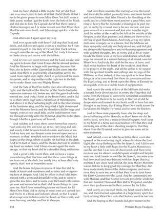 154	 William Hope Hodgson
And my heart chilled a little maybe; but yet did I not
care over-much; for I to lack all if that I lackt Death, if that I
not to be given power to save Mine Own. Yet did I make a
little pause, so that I gat the knife from the belt of the Maid,
and did also to bare the Capsule; for if that there came a
Destruction upon us, I to make instant sure that Mine Own
Maid be safe unto death, and I then to go quickly with the
Capsule.
And afterward I again upon my way.
And ever upon each sixth hour I did stop that I eat and
drink, and did onward again, even as a machine; for I com-
manded myself to this duty of victual, that I lack not my
strength unto the saving of the Maid. Yet, truly, I did seem
to choke alway as I strove with the tablets.
And lo! ever as I went forward did the Land awake; and
my spirit to know that Great Forces did be abroad, restless.
And the Monsters to begin wild roamings, because that
they also to know of the Unrest that did be come into the
Land. And there to go presently odd roarings across the
Land, from night unto night. And I to go forward the more
desperate, and to step neither to the right nor to the left;
but to make direct unto my Mighty Home.
And the Vale of Red Fire did be soon afar off unto my
right, and the bulk of the Watcher of the North-East to be
somewise unto my left, before me; and the great back to be
toward me. And truly, I lookt at the Brute-Force, and it did
be as that I drew nigh unto a Mountain of Watchfulness;
and above it in the everlasting night did be the blue shining
of the luminous ring, and the ring shed a light downward
over the Monster-Force; and the shoulders did be huge and
humpt, even as two small hills, and it lookt forever from
me through eternity unto the Pyramid. And this to be plain,
though I did be a great way off from it.
And sudden, as I went, there came Somewhat out of a
bush unto my left, and rose up at me, very long and tall;
and surely it did be some kind of a man, and came at me.
And my fury and my despair came inward upon me in a
moment, so that I troubled not to set down the Maid, but
leaped at the thing, where it did be yet half hid in the dark.
And lo! it died in pieces, and the Diskos did roar to content
my heart an instant. And I then onward again the more
savage, so that my heart did be a dreadful thing within me.
And a great while I went then, and do have a vague
remembering that this time and that there came things at
me from out of the dark; but surely they to have died very
speedy, that I not to remember more.
And the hours did pass in spaces of time that did be
made of terror and numbness and an utter and evergrow-
ing fury of despair. And I did be at last as that I did burn
inward with a grim and dreadful energy, and to seem to
grow the less tired, and to come over the Land with a stron-
ger ease and somewhat as that I did desire things to come
unto me, that I have something to ease my heart; for lo!
Mine Own Maid did be dying in mine arms as I carried her;
and I to be in a bleak and sickened dread, so that I lacked
all courage now to listen unto her heart, as I have told; and
went burning, and dry and hot in the eyes.
And ever there sounded the roarings across the Land;
and there did be added presently lower and more horrid
and dread noises. And later I heard a far thudding of the
earth; and in a little there went past me a great Man, run-
ning so heavy that he did make a shaking as he past me;
yet, in verity, by a sweet mercy, he saw me not, and was
gone onward in a moment and lost utter into the night.
And the aether of the world to be full of the trouble of the
Peoples, as the Man past me; and afterward there to be a
stirring of glad thankfulness. And truly, alway my spirit
did know strangely as in a dream, that the Millions set
their sympathy and pity and help about me, and did girt
me about with Human love and with encouragement and
with uplifted thoughts. Yet, in verity, did all be as water
beside the fierce wine of my love and despair, which did
urge me onward in a natural lacking of all dread, save for
Mine Own. And truly this doth be the way of Love, and
shall make fearless the heart of the weakest. And there
to be prayers in the night, and all the aether to be surged
with the spiritual trouble and callings and cryings of the
Millions; so that, indeed, if that my spirit so to hear these
things, it to be conceived that these do pass outward into
the Everlasting, and to break upon the Shore of Eternity in
an anguish, even as a visible foam of supplication.
And surely the unity of love of the Millions did make
a natural Force about me; for, in verity, the Force that did
come from the House to seem to be somewhat eased from
the Maid; yet there to be no surety in this; for all did be
desperation and turmoil in my heart, and I to have but one
thought in my brain, that I bring Mine Own swift across the
Land unto the Mighty Pyramid, and so unto the Doctors.
And lo! there stole presently from afar the deep and
dreadful baying of the Hounds; so that I knew we did be
surely dead, save that a miracle should happen. And I askt
in my heart in a fierce and mad fashion why that they did
not to rig one of the olden shooting weapons, that they
shoot from the Pyramid, and so to give me some aid in
mine extremity.
And behold, even as I did be so bitter, there went afar
upward in the everlasting night, where did shine the Last
Light, the sharp flashings of the Set Speech; and I did warm
in my heart a little with hope; for the Master Monstruwa-
can did see that I was now all discovered, and there to be
no more use for silence, and did speak straight and helpful
unto me. And I made to read the Set Speech, but mine eyes
had been mad and near blinded with lost hope. But in a
moment I saw clear. And behold, the dear Master Monstru-
wacan bid me to keep good my courage, for that they did
have made ready three of the olden weapons; and more-
over, they to save me, even if that they have to turn loose
the Earth-Current over the Land. And he commended me
with Honour, and that I strive forward yet a little while; for
that an Hundred Thousand Men did be Prepared, and did
even then go downward in their armour by the Lifts.
And surely, as you shall think, my heart eased a little in
me, and there burned somewhat of a hope in my spirit that
I yet to bring Mine Own unto the Doctors, ere it be too late.
And the baying of the Hounds did grow nearer in the
 