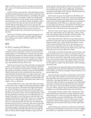 The Night Land	 155
night; and there to grow ever the roarings over the Land;
and a sense of Evil and monstrousness to be abroad in all
the night.
And lo! I to have come by this so that the Watcher of the
North-East did be backward upon my left; and I lookt keen
and fearful now at the Monster-Force; and behold, the great
bell-ear did quiver continually, so that I saw the Monster
made somewhat known unto all the Land. And the Mon-
ster did look as ever, unto the Pyramid; and did be a great
and silent Hill of Life that did lean toward the Pyramid;
and the light from the Ring came downward upon the
monstrous hide, which did be set in vast folds and wrinkles
upon it. And the Monster to know of me; yet never to
move, neither to show life, save that the ear did quiver so
horridly.
And I knew that they made some great preparation in
the Pyramid for our defence; for all the night did begin
now to shake and to quiver with the mighty beat of the
Earth-Current.
XVI
In The Country Of Silence
And lo! I did be come something nigh unto the Mighty
Pyramid; and my great Home went up vast into the ever-
lasting night, as a very Mountain of sweet Life and Safety,
and had surely amazed me afresh with the utter Bigness
of it, only that despair and weariness did have too grim an
hold upon my heart for me to care of aught, save to have
Mine Own Maid within the safe wonder of the huge Ref-
uge. And it did be still afar off from me.
And I to go forward across the Land with a strong going;
and lo! as I past a hollow place where did burn a fire-hole,
there came something out of the hollow. And the thing gat
upward from crawling, and did be a great and haired Man.
And the Man lookt at me, and afterward came unto me,
and did put his hands forward, very eager, as he came. And
I did see the hands plain in the light from the fire-hole, and
the hands were monstrous, and did be armed brutish with
horrid claws, so that the Man should have been able to rip
aught, even as a wild beast.
And I put Mine Own very swift to the earth; and surely,
I cared not for life or aught; for this thing did make to delay
me, and I to be fierce with despair that aught should halt
me. And lo! I leaped very furious and with cold anger at
the giant; and I smote at the monstrous brute; but he unto
the side in an instant of time, and so escaped the blow. And
he flung forth his monstrous arm out of the half-dark of a
shadow that did be cast by the dance of the fire-hole, and
caught my head-piece and pluckt it from me so strong and
brutish that he cast me nigh a dozen feet on to my back.
Yet I was not harmed in the life, but only sore shaked and
bruised; and I to be up in a moment, and came in upon the
giant, and the Diskos did roar and blaze in my hands as I
swung the weapon. And I gat the giant above the middle
part, and the Diskos did glut itself, and went through the
giant as that he did be naught, though so huge and mon-
strous and girt with strength. And he to have surely turned
his shoulders as he died; for the upper part of the giant-
man went horrid to the earth, and the legs and the trunk
stood plain in the light of the fire-hole, and the blood went
upward as a fountain in the night.
And I made no pause, but leaped unto the Maid, and
had her in a moment to mine arms, and onward again past
that dead thing, that did only then to fall with an horrid
sound. And surely the night did be full of an astonishment
and upliftedness of the Millions, so that their spiritual
cryings did go all about me, and did tell me that they had
perceived this thing, and did cast their love and delight
unto me, and a vast excitement to be upon them.
And lo! I scarce to have gone a great mile more, but there
came two vague things out of a dark place, where certain
rocks did upstand; and I smote them with the Diskos, and
went onward; but what they did be, I never to know.
And surely, after that, I did seem to go smiting forever;
for there to come, time and oft, strange things out from the
bushes and the rocks, as that all the Land did be a-crawl
with foul and monstrous life, and I to go smiting, as in a
dream, and to speed forward ever with a more fierce de-
spair; for surely the end of our lives did be come, and I not
to be given power to save Mine Own Maid.
And all the Land did be full of grim and monstrous roar-
ings, and odd-wise lower sounds, very deadly. And once I
did hear the noise of giants running. And all the night to be
Evil. And, in verity, how I did not be slain by some dread
Force, I not to know, unless that I did be burned free of all
weakness that an Evil Power should have chance to harm
me through; for, indeed, I had been dealt a bitter training a
monstrous time.
And lo! there to be again the deep and dreadful baying
of the Night-Hounds unto the South-East, and to be nearer;
and I to know now that no strength of mine should serve to
protect Mine Own.
And lo! from the upwardness of the night, where did be
the Last Light, there sudden to come downward a strange
blue flash, that smote downward into the Land unto the
South-East. And again the flash to come, and mayhap a
score times after; and there to come down out of the height
a peculiar crackling sound, that did be less than the thun-
der of this age, yet more loud than any other sound that
you ever to hear. And lo! I knew that the Humans did begin
to fight for me, that I bring Mine Own safe unto Home.
And behold! it did be as that all the wakefulness of the
Land that had been, did be but as sleep, beside the wake-
fulness that now to come; for surely the Night now to seem
to rock with the roarings of the Monsters, and with the
be-stirring of Great Forces. And ever there to go over the
Land the yowling of that strange and dreadful Laughter,
which did come from that hid Country in the night of the
lost East.
And lo! there arose constant now the hoarse and dread-
ful bayings of the Hounds, and made known that a mighty
pack did be out. And they to seem to be no more, maybe,
 