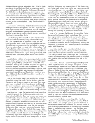 156	 William Hope Hodgson
than a good mile unto the South-East; and I to be all alone,
save for the dying Maid that I held in mine arms. And I
lookt vainly and with despair for the Hundred Thousand
that did be Prepared, and had come downward, as you
do know, unto mine aid. But truly, there did be naught to
see anywheres, save the strange lights and shadows of the
Land; and the movement of monstrous life in this place
and that place. And the Hounds to come nearer with every
moment of time; so that indeed, I knew that death did be
very nigh.
And I ceased not from my stride; but went forward, and
did begin to run; for the Pyramid was not a huge way off
in the night; and the shine of the Circle about it, to be plain
seen, save here and there, where it did be hid strangely.
And I to have a despairing hope that I come yet with Mine
Own into the safety of the Circle.
And the baying of the Hounds to come ever the more
near; and surely it did be a doubly hideous bitter thing
that I lose My Dear One, so nigh unto Home; and the
great Mountain of my Home to go upward before me into
the night, and to seem so near that surely I did be almost
there; but yet, mayhap, two great miles off, even then. And,
behold, I called out in vain despair and to no end, why that
none come to give me aid in this extremity; for the Hounds
did bay now but the half of a great mile, upon my left, and
did surely have scent of me, by the way of their dreadful
baying.
And, truly, the Millions to have an anguish of sympathy
for me; for the spiritual noise of their emotion did be plain
unto my spirit; and they surely to have seen and to have
interpreted the way that I did look about me and appear to
call out in despair; for there came all about me in a mo-
ment the companioning of a great and sweet spiritual force,
which did be bred of their quick going with me in their
understanding and love; and they to have perceived how
that I did be unto the end of hope; and the Hounds to be
almost upon me.
And in this moment, there came afresh to my hearing
the shaking beat of the Earth-Current; so that I knew the
Humans to take desperate means to save. And there came
to my view a vast pack of the Hounds unto my left, and
they came running at a great pace, and their heads did be
low, and they to be so great as horses; and seen plain, and
again in shadow, all in the same moment, as they did come.
And, in verity, I knew that we two to be dead indeed ere
a minute be gone, if that the Humans not to haste. And I
stood where I did be; for there was no more use to run; and
I lookt from the Hounds unto the Mighty Pyramid, and
again to the Hounds. And again I lookt with my hope gone,
unto the Pyramid; for the Hounds did be scarce two hun-
dred fathoms off from me; and there did be hundreds of the
mighty beasts. And lo! even as I lookt that last time unto
the Pyramid, there brake out a monstrous bursting flame,
that did rush downward from the Sealed lower part of the
Mighty Pyramid. And the flame smote downward upon the
Land where the Hounds did run, and all the Night to be
lost from my sight in the brightness and strangeness of that
mighty flame; so that I saw no more the Pyramid, or aught;
but only the shining and dreadful glory of that flame. And
the Flame made a blast in the Night, and a hotness that did
seem to wither me, even where I did be from it. And I per-
ceived that the Humans had truly turned loose the Earth-
Current upon the Hounds, that I be saved. And there went
a constant great thundering over the Land, because that the
Earth-Force did rend and split the air, and did tear up the
earth. And the roaring of the Monsters did be husht and
lost in that mighty sound; and I to see no place where the
Hounds did be; but only flames and broken lands where
the Earth-Force did strike; and great rocks did be hurled all
whithers, with a vast noise; and truly it did be a mercy that
I was not slain an hundred times, if this might be, by the
failings and burstings of great rocks and boulders.
And lo! in a moment the Humans did cut off the Earth-
Force, and had it again to their control. And there to seem
now a great silence upon the Land, and an utter dark;
save that flames and noise came from that part where the
Current did strike. And I very speedy to come free of the
dazedness that had me, and made again to my running; for,
in truth, it to seem now that I should yet be let to win unto
safety with Mine Own.
And mine eyes did grow presently unto their accus-
tomed using; and I to look all ways about me, lest there
come somewhat upon me even then to work our deaths.
And for a good time there to be naught that I did see any-
wheres, neither there to be the wakeful sounds of the Land,
save only the grim and horrid Laughter from afar in the
dead East.
And oft as I did run, I to stare hungry hearted upward
at the Mighty Pyramid; and surely it alway now to seem
to be less bright than before. And in the first, I to set this
to the count that mine eyes did be yet dazed by the great
Flame of the Earth-Force; but soon I to perceive that it did
be otherwise; and that there did be truly a less brightness of
the light that did shine throughout all the Mighty Redoubt.
And this lack I conceived had owing to that great using
of the force and power of the Earth-Current that had been
loosed to save us. And I to have this new thing cold upon
my heart; for, truly, if that the Force of the Current to be
made over low, there to be a danger for all the Humans
that did live, even for all the great Millions of the Mighty
Refuge. And this, did be surely known by the Masters;
and they to have no more power to aid me with the Cur-
rent, until it flow strong again, lest that they destroy all the
Peoples of the Earth. And all this to be plain to me in a mo-
ment, as I ran; and I to be but the more desperate to come
unto instant safety with the Maid.
And surely, I to be yet in expecting of the Hundred
Thousand to come unto me; but they not to come. And all
about me the Land to begin again to give out the noises of
the Monsters; and to send forth new and peculiar noises, as
that there did be more awaked in the Land than did be ever
heard by me before. And presently, I saw that there went
living things, creeping, between me and the light of the
Circle. And I to know that I yet to have to fight bitter, if that
I would bring the Maid safe. And I swung the Diskos free,
and ran on.
 