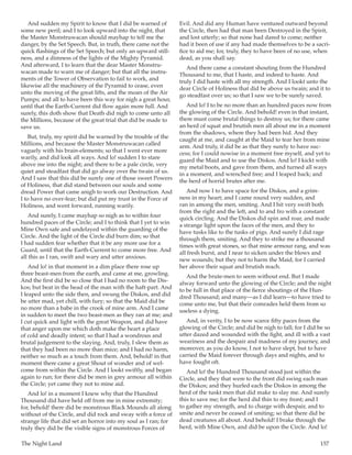 The Night Land	 157
And sudden my Spirit to know that I did be warned of
some new peril; and I to look upward into the night, that
the Master Monstruwacan should mayhap to tell me the
danger, by the Set Speech. But, in truth, there came not the
quick flashings of the Set Speech; but only an upward still-
ness, and a dimness of the lights of the Mighty Pyramid.
And afterward, I to learn that the dear Master Monstru-
wacan made to warn me of danger; but that all the instru-
ments of the Tower of Observation to fail to work, and
likewise all the machinery of the Pyramid to cease, even
unto the moving of the great lifts, and the moan of the Air
Pumps; and all to have been this way for nigh a great hour,
until that the Earth-Current did flow again more full. And
surely, this doth show that Death did nigh to come unto all
the Millions, because of the great trial that did be made to
save us.
But, truly, my spirit did be warned by the trouble of the
Millions, and because the Master Monstruwacan called
vaguely with his brain-elements; so that I went ever more
warily, and did look all ways. And lo! sudden I to stare
above me into the night; and there to be a pale circle, very
quiet and steadfast that did go alway over the twain of us.
And I saw that this did be surely one of those sweet Powers
of Holiness, that did stand between our souls and some
dread Power that came anigh to work our Destruction. And
I to have no over-fear; but did put my trust in the Force of
Holiness, and went forward, running warily.
And surely, I came mayhap so nigh as to within four
hundred paces of the Circle; and I to think that I yet to win
Mine Own safe and undelayed within the guarding of the
Circle. And the light of the Circle did burn dim; so that
I had sudden fear whether that it be any more use for a
Guard, until that the Earth-Current to come more free. And
all this as I ran, swift and wary and utter anxious.
And lo! in that moment in a dim place there rose up
three beast-men from the earth, and came at me, growling.
And the first did be so close that I had no room to the Dis-
kos; but beat in the head of the man with the haft-part. And
I leaped unto the side then, and swung the Diskos, and did
be utter mad, yet chill, with fury; so that the Maid did be
no more than a babe in the crook of mine arm. And I came
in sudden to meet the two beast-men as they ran at me; and
I cut quick and light with the great Weapon, and did have
that anger upon me which doth make the heart a place
of cold and deadly intent; so that I had a wondrous and
brutal judgement to the slaying. And, truly, I slew them as
that they had been no more than mice; and I had no harm,
neither so much as a touch from them. And, behold! in that
moment there came a great Shout of wonder and of wel-
come from within the Circle. And I lookt swiftly, and began
again to run; for there did be men in grey armour all within
the Circle; yet came they not to mine aid.
And lo! in a moment I knew why that the Hundred
Thousand did have held off from me in mine extremity;
for, behold! there did be monstrous Black Mounds all along
without of the Circle, and did rock and sway with a force of
strange life that did set an horror into my soul as I ran; for
truly they did be the visible signs of monstrous Forces of
Evil. And did any Human have ventured outward beyond
the Circle, then had that man been Destroyed in the Spirit,
and lost utterly; so that none had dared to come; neither
had it been of use if any had made themselves to be a sacri-
fice to aid me; for, truly, they to have been of no use, when
dead, as you shall say.
And there came a constant shouting from the Hundred
Thousand to me, that I haste, and indeed to haste. And
truly I did haste with all my strength. And I lookt unto the
dear Circle of Holiness that did be above us twain; and it to
go steadfast over us; so that I saw we to be surely saved.
And lo! I to be no more than an hundred paces now from
the glowing of the Circle. And behold! even in that instant,
there must come brutal things to destroy us; for there came
an herd of squat and brutish men all about me in a moment
from the shadows, where they had been hid. And they
caught at me, and caught at the Maid to tear her from mine
arm. And truly, it did be as that they surely to have suc-
cess; for I could nowise in a moment free myself, and yet to
guard the Maid and to use the Diskos. And lo! I kickt with
my metal boots, and gave from them, and turned all ways
in a moment, and wrenched free; and I leaped back; and
the herd of horrid brutes after me.
And now I to have space for the Diskos, and a grim-
ness in my heart; and I came round very sudden, and
ran in among the men, smiting. And I hit very swift both
from the right and the left, and to and fro with a constant
quick circling. And the Diskos did spin and roar, and made
a strange light upon the faces of the men, and they to
have tusks like to the tusks of pigs. And surely I did rage
through them, smiting. And they to strike me a thousand
times with great stones, so that mine armour rang, and was
all fresh burst, and I near to sicken under the blows and
new wounds; but they not to harm the Maid, for I carried
her above their squat and brutish reach.
And the brute-men to seem without end. But I made
alway forward unto the glowing of the Circle; and the night
to be full in that place of the fierce shoutings of the Hun-
dred Thousand; and many—as I did learn—to have tried to
come unto me, but that their comrades held them from so
useless a dying.
And, in verity, I to be now scarce fifty paces from the
glowing of the Circle; and did be nigh to fall; for I did be so
utter dazed and wounded with the fight, and ill with a vast
weariness and the despair and madness of my journey, and
moreover, as you do know, I not to have slept, but to have
carried the Maid forever through days and nights, and to
have fought oft.
And lo! the Hundred Thousand stood just within the
Circle, and they that were to the front did swing each man
the Diskos; and they hurled each the Diskos in among the
herd of the tuskt men that did make to slay me. And surely
this to save me; for the herd did thin to my front; and I
to gather my strength, and to charge with despair, and to
smite and never be ceased of smiting; so that there did be
dead creatures all about. And behold! I brake through the
herd, with Mine Own, and did be upon the Circle. And lo!
 