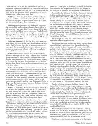158	 William Hope Hodgson
I stept over the Circle, that did scarce now to give out a
Resistance; and a thousand hands did come forward to give
me help; yet did none touch me, but gave back from me; for
there did be that about me which held them off, as with a
little awe; for I to be strange unto them.
And I stood there in a great silence, and the Diskos in
my hand ran blood to the haft. And maybe I rockt as I
stood; for many again did put out their hands, as to hold
me, and again drew back, and were silent.
And I lookt unto them, and they lookt back at me; and I
did gasp awhile, and was strangely dazed, and did try to
tell them that I had need of the Doctors for the Life of Mine
Own Maid, that did be dying in mine arms. And behold, in
that moment, there did be a sound of giants running, out in
the night. And some then to cry out different matters, to aid
me, and to beware of the giants, and to bring the Doctors to
attend me on the instant.
And other voices did call that the Holy Light was gone
from above; and likewise the Black Mounds from the outer
part of the Circle. And there did be a monstrous noise of
roarings in the Land, and all to come bewildered unto my
brain, which did surely fail now with the grim and utter
stress which had been mine so long.
And there to be also a constant noise that came from
near and from upward; and truly I to know, as in a dream,
that it did be made of the shouting of the great Millions,
that did make an eternal and vague roaring-sound upward
in the night, that did come down from the upper heights,
no more loud than a strange and continual murmuring out
of the lofty miles.
And surely, I to find my voice in a little minute, and did
ask a near man whether there be any Doctors with the men.
And in that moment there came forward a Master of the
Diskos, which doth be as a Commander of this age. And
he made the Salute of Honour with the Diskos, and would
have eased the Maid from me; but I to ask again, very slow,
whether that there was a Doctor a-near. And he on the
instant to give an order; and the great thousands to begin to
shape, and did make a mighty lane unto the Great Gateway
of the Mighty Pyramid.
And the Master of the Diskos made a sign to certain that
did be near; and they stood about me, as I to know dully,
lest I fall; but they not to touch me; for I did be as that I
must not be laid hand upon; for I did near to choke with
despair lest I to have come Home too late; and surely, also,
the men to seem as that I did be strange unto them.
And there went orders swift and constant this way and
that; and lo! in a little while, there came two big men of the
Upward Cities, running; and they had a little man between
them upon a sling. And the little man did be a Master of
the Doctors; and he aided me gentle to lay Mine Own Maid
upon the earth. And the Master of the Diskos made a sign,
and the men that did be near, turned each his back; and the
Doctor to make examination for the life of Mine Own.
And there to come about that time a seeming of silence
in the land. And truly the Hundred Thousand did be utter
quiet; and a great quiet in the Mighty Pyramid; for, in truth,
all to know, by this, that there to be a fear that the Maid I
did bring out of the night, did be slain by the Evil Forces.
And sudden the little man that did be the Master Doctor,
lookt up quiet and piteous at me; so that I knew in a mo-
ment that Mine Own Maid did be dead. And he to see that
I knew; and he covered the face of Mine Own, and stood
up very speedy; and he called softly to the men that did
be to my back, and he signed to them that some to support
me, and some to lift Mine Own Maid, and bear her unto
the Great Gateway. And he lookt keen at me; and I to fight
a little that I breathe; and afterward did make with my
hands, that the men not to come near me, neither to touch
Mine Own. And the Master Doctor to understand that I did
be truly strong until I die, and did beckon the men from
me, and from the Maid.
And I stoopt, in a little, and I lifted Mine Own Maid into
mine arms for that last journeying.
And I came down the mighty lane of the Hundred Thou-
sand, all in their grey armour. And they did make silent
salute with the Diskos reversed, each man as I passed him,
and did be utter silent. And I scarce to wot of aught, save
that all the world did be quiet and emptied, and my task to
have failed, and Mine Own to lie dead in mine arms. Yet,
truly, did it to have failed utter? for I had surely saved Mine
Own from the terror of the Second Night Land, and she
not to have come alone and with madness unto her death;
but to have died in mine arms; and she surely to have been
comforted within her spirit, because that my love did be so
utter about her. And I to think vaguely and terribly on an
hundred sweet love actions that she to have shown unto
me; and sudden I did remember with a dreadful pain how
that I never to have waked to discover Mine Own Maid
kissing me in my sleep, as I to have meant. And a madness
of anguish did flash sudden through the numbness upon
my brain; so that I did be blinded a little, and surely went
crooked in my walk; for I to know, sudden, that the Master
Doctor steadied mine elbow for a moment; but afterward
did leave me be, as I to have again control of my spirit.
And lo! as I drew nigh unto the Great Gateway, the
lights of the Pyramid to begin to glow again more strong,
and the machinery of the Lifts and the Air Pumps to work,
because that now the Earth-Current did grow once more to
natural strength. And they to have power now to open the
Great Gate, which did be done by great machines.
And there to come forth to meet me a number of the
Masters of the Mighty Pyramid; and the dear Master Mon-
struwacan did come before them all, so eager as that he
did be mine own Father. And he to have heard somewhat,
vaguely, that there to have been a fear for the life of the
maid that I did bring.
And surely, he did be told by one near to the Gateway,
that the Maid did be dead in mine arms; for he and all the
Masters did pause and stand silent for me to go by, and did
reverse each his Diskos; and this to have been an Honour
shown, than which there did be scarce any greater.
And there went a constant murmuring up in the night,
 