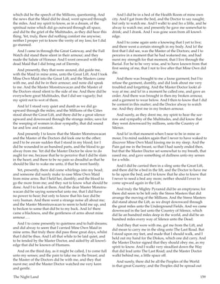 The Night Land	 159
which did be the speech of the Millions, questioning. And
the news that the Maid did be dead, went upward through
the miles. And my spirit to know, as in a dream, of the
spiritual noise which did go outward through all space,
and did be the grief of the Multitudes, as they did hear this
thing. Yet, truly, there did nothing comfort me anywise;
neither I proper yet to know the verity of my loss; for I did
go stunned.
And I came in through the Great Gateway, and the Full
Watch did stand there silent in their armour; and they
made the Salute of Honour. And I went onward with the
dead Maid that I did bring out of Eternity.
And presently, they that were around, did guide me,
with the Maid in mine arms, unto the Great Lift. And I took
Mine Own Maid into the Great Lift; and the Masters came
with me, and did be in their armour; and none did speak
to me. And the Master Monstruwacan and the Master of
the Doctors stood silent to the side of me. And there did be
everywhere great Multitudes, that I did see vaguely; but
my spirit not to wot of them.
And lo! I stood very quiet and dumb as we did go
upward through the miles; and the Millions of the Cities
stood about the Great Lift, and there did be a great silence
upward and downward through the strange miles; save for
the weeping of women in dear sympathy, that did sound
far and low and constant.
And presently I to know that the Master Monstruwacan
and the Master of the Doctors did look one to the other;
and I to be aware sudden that I stood in my blood; for I
did be wounded in an hundred parts, and the blood to go
alway from me. Yet did the Master Doctor be slow to do
aught for me, because that he to perceive that I did be slain
in the heart; and there to be no pain so dreadful as that he
should be like to wake me unto, if that he went hastily.
Yet, presently, there did come whirlings into my head;
and someone did surely make to ease Mine Own Maid
from mine arms. But I held her, dumbly; and the blood to
go the more from me; and they not to know what should be
done. And I to look at them. And the dear Master Monstru-
wacan did be saying somewhat unto me, that I did have
no power to hear; but only to know that his face did be
very human. And there went a strange noise all about me;
and the Master Monstruwacan to seem to hold me up, and
to beckon to some that did be to my back. And lo! there
came a blackness, and the gentleness of arms about mine
armour … .
And I to come presently to quietness and to half-dreams;
and did alway to seem that I carried Mine Own Maid in
mine arms. But truly there did pass three great days, whilst
that I did be thus. And I all that while to be laid quiet, and
to be tended by the Master Doctor, and aided by all knowl-
edge that did be known of Humans.
And on the third day, as it might be called, I to come full
unto my senses; and the pain to take me in the breast; and
the Master of the Doctors did be with me, and they that
nurst me; and the Master Doctor watched me very keen
and gentle.
And I did be in a bed of the Health Room of mine own
city. And I gat from the bed, and the Doctor to say naught;
but only to watch me. And I walkt to and fro a little, and he
alway to watch me; and presently he gave me somewhat to
drink; and I drank. And I was gone soon from all knowl-
edge.
And I to come again unto a knowing that I yet to live;
and there went a certain strength in my body. And lo! the
first that I did see, was the Master of the Doctors; and I to
perceive in a moment that he had wakened me, and had
nurst my strength for that moment, that I live through the
Burial. For he to be very wise, and to have known from that
first seeing of me, that I not to live after that Mine Own did
die.
And there was brought to me a loose garment; but I to
refuse the garment, dumbly, and did look about me very
troubled and forgetting. And the Master Doctor lookt al-
way at me; and lo! in a moment he called one, and gave an
order. And there was brought in then my broken armour,
and a garment to wear below. And I then to know that I did
be content in this matter; and the Doctor alway to watch
me. And they drest me in my broken armour.
And surely, as they drest me, my spirit to hear the sor-
row and sympathy of the Multitudes, and did know that
they went downward by millions, unto the Country of
Silence.
And lo! in that moment when I near to be in mine ar-
mour, I to mind sudden again that I never to have waked to
discover Mine Own Maid kissing me in my sleep. And the
Pain gat me in the breast, so that I had surely ended then,
but that the Master Doctor set somewhat to my breath, that
eased me, and gave something of dullness unto my senses
for a while.
And I did be carried then in a sling unto the Great Lift,
and there did be a bed in the lift, and the Doctor to have me
to lie upon the bed; and I to know that he also to know that
I never to need a bed any more; neither should I ever to
come upward again in the Lift.
And truly the Mighty Pyramid did be an emptyness; for
there did seem to be left only the Stress Masters that did
arrange the moving of the Millions. And the Stress Masters
did stand about the Lift, as we dropt downward through
the great miles unto the Underground Fields. And we came
downward in the last unto the Country of Silence, which
did lie an hundred miles deep in the world, and did be an
hundred miles every way of Silence unto the Dead.
And they that were with me, gat me from the Lift, and
did mean to carry me in the sling unto The Last Road. But
I stood upon my feet, and made that I should walk, and I
held out my hand for the Diskos, which one did carry. And
the Master Doctor signed that they should obey me, as my
spirit to know. And I walkt very steadfast down the Way
that did lead unto The Last Road; and the Master Doctor
walkt behind me, a little space off.
And surely, there did be all the Peoples of the World
in that great Country; and the Peoples did be spread out
 