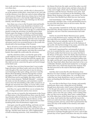 16	 William Hope Hodgson
lions walk and take excursion, and go orderly or not, even
as in these days.
And all this have I seen, and the talk of a thousand lov-
ers in the gardens of that place, comes back to me; and with
it all the memory of my dear one; and of a faint calling that
would seem to whisper about me at times; but so faint and
attenuated, that even I, who had the Night-Hearing, could
not catch its import; and so went, listening ever the more
intently. And oft times calling.
Now there was a Law in the Pyramid, tried and health-
ful, which held that no male should have freedom to ad-
venture into the Night Land, before the age of twenty-two;
and no female ever. Yet that, after such age, if a youth desired
greatly to make the adventure, he should receive three
lectures upon the dangers of which we had knowledge,
and a strict account of the mutilatings and horrid deeds
done to those who had so adventured. And if, after this had
passed over him, he still desired, and if he were accounted
healthful and sane; then should he be allowed to make the
adventure; and it was accounted honour to the youth who
should add to the knowledge of the Pyramid.
But to all such as went forth into the danger of the Night
Land, there was set beneath the skin of the inner side of
the left forearm, a small capsule, and when the wound had
healed, then might the youth make the adventure.
And the wherefore of this, was that the spirit of the
youth might be saved, if he were entrapped; for then, upon
the honour of his soul, must he bite forth the capsule, and
immediately his spirit would have safety in death. And by
this shall you know somewhat the grim and horrid danger
of the Dark Land.
And this I have set down because later I was to make
huge adventure into those Lands; and even at this time,
some thought of the same had come to me; for always I
went listening for that quiet calling; and twice I sent the
Master-Word throbbing solemnly through the everlast-
ing night; yet this I did no more, without certainty; for
the Word must not be used lightly. But often would I say
with my brain-elements “Mirdath! Mirdath!”—sending
the name out into the darkness; and sometimes would I
seem to hear the faint thrilling of the aether around me; as
though one answered; but weakly, as it were with a weak-
ened spirit, or by instrument that lacked of its earth-force.
And thus, for a great while there was no certainty; but
only a strange anxiousness and no clear answer.
Then, one day as I stood by the instruments in the Tower
of Observation, at the thirteenth hour there came the thrill-
ing of beaten aether all about me, as it were that all the void
was disturbed. And I made the Sign for Silence; so that
the men moved not in all the Tower; but bowed over their
breathing-bells, that all disturbance might cease.
And again came the gentle thrilling, and broke out into
a clear, low calling in my brain; and the calling was my
name—the old-earth name of this day, and not the name of
that age. And the name smote me, with a frightenedness
of fresh awakening memories. And, immediately, I sent
the Master-Word into the night; and all the aether was full
of movement. And a silence came; and later a beat afar off
in the void of night, which only I in all that great Redoubt
could hear, until the heavier vibrations were come. And
in a moment there was all about me the throbbing of the
Master-Word, beating in the night a sure answer. Yet, before
this I knew that Mirdath had called; but now had surety.
And immediately, I said “Mirdath,” making use of the
instruments; and there came a swift and beautiful answer;
for out of the dark there stole an old love-name, that she
only had ever used to me.
And, presently, I minded me of the men, and signed to
them that they should continue; for the Records must not
be broken; and now I had the communication full estab-
lished.
And by me stood the Master Monstruwacan, quietly
as any young Monstruwacan, waiting with slips to make
any notes that were needful; and keeping a strict eye upon
those others; but not unkindly. And so, for a space of
wonder, I had speech with that girl out in the darkness of
the world, who had knowledge of my name, and of the old-
earth love-name, and named herself Mirdath.
And much I questioned her, and presently to my sor-
row; for it seemed that her name was not truly Mirdath;
but Naani; neither had she known my name; but that in
the library of that place where she abode, there had been a
story of one named by my name, and called by that sweet
love-name which she had sent out somewhat ruthless into
the night; and the girl’s name had been Mirdath; and when
first she, Naani had called, there had come back to her a cry
of Mirdath, Mirdath; and this had minded her so strangely
of that olden story which had stayed in her memory; that
she had answered as the maid in that book might have
answered.
And thus did it seem that the utter Romance of my
Memory-love had vanished, and I stood strangely troubled
for sorrow of a love of olden times. Yet, even then I mar-
velled that any book should have story so much like to
mine; not heeding that the history of all love is writ with
one pen.
Yet, even then in that hour of my strange, and quaintly
foolish pain, there came a thing that set me thrilling;
though more afterwards, when I came to think afresh upon
it. For the girl who spoke to me through the night made
some wonder that my voice were not deeper; yet in quiet
fashion, and as one who says a thing, scarce wotting what
they say. But even to me then, there came a sudden hope;
for in the olden days of this Present Age my voice had been
very deep. And I said to her that maybe the man in the
book was said to have had a deep tone of speech; but she,
seeming puzzled, said nay; and at that I questioned her the
more; but only to the trouble of her memory and under-
standing.
And strange must it seem that we two should talk on
so trivial a matter, when there was so much else that we
had need to exchange thought upon; for were a man in this
present day to have speech with those who may live within
 