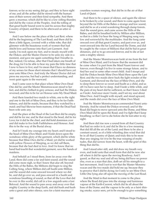 160	 William Hope Hodgson
forever, so far as my seeing did go; and they to have sight
of me; and all the aether did be stirred with the human-
ness of their sorrow and their kind sympathy. And there
grew a murmur, which did be like to a low rolling thunder,
and did be the voices of the Peoples. And the rolling of
that great husht Sound went to and fro across that mighty
Country of Quiet; and there to be afterward an utter si-
lence.
And I saw below me the place of the Last Rest, where
did be the beginning of The Last Road; and there did lie
there a little figure, covered with a white robe, that did
glimmer with the beauteous work of women that had
stitcht love and honour into that Last Garment. And
surely, I to rock upon my feet, and to steady myself with
the Diskos; and the Master Doctor to be unto my side in a
moment, and gave me again something that I breathe-in.
But, indeed, I to refuse, after that I had taken one breath of
the drug; for I to be able to bear my pain the little time that
I now to have to live; and I to mean that I have no dimness
of my senses for those short minutes that I should have yet
near unto Mine Own. And truly the Master Doctor did not
press me anywise, but had a perfect understanding, and
went quiet again to the rearward.
And I came soon to that place where Mine Own Dead
One did lie; and the Master Monstruwacan stood to her
feet, and did be clothed in grey armour, and had the Diskos
reversed; and this to be for an Honour unto My Dead Maid.
And there kneeled two maids in white, one to the right
and one to the left of Mine Own, and they to be for Faith-
fulness, and did be maids, because that they watched by a
maid; and had likewise been matrons, if that the Dead had
been wife unto any.
And the place at the Head of the Last Rest did be empty,
and did be for me; and he that stood to the head, did be for
Love; for it did be the chief, and did hold dominion over
and did make to live both Faithfulness and Honour. And
this to be the way of the Burial alway.
And lo! I took my courage into my heart; and I stood to
the head of Mine Own Maid; and I lookt down upon the
wondrous white glory of the garment, which did be white
because that Mine Own did be a Maid; yet did be worked
with yellow Flowers of Weeping, as we did call them,
because that she had died in love. And I to know that no
hand had toucht that wonderful garment, save the hands of
maidens.
And behold! as I stood there, from far away over the
Land, there did come a far and faint sound; and the sound
did come more nigh, so that I knew that afar off, beyond
the Hills of the Babes, the Millions did begin to sing the
Calling Song, where Million did call husht unto Million,
and the sound did come onward toward where we did
be, and did go over us, and pass onward in a husht and
wondrous breathing of sound, as that all the Love that did
be ever in this world, did call in a low anguish unto a lost
Beloved. And the sound to pass away and away over that
mighty Country in the deep Earth, and did hush and hush
unto a great and utter silence, save for a faint murmur of
countless women weeping, that did be in the air of that
Land of Quiet.
And there to be a space of silence, and again the silence
to be broken by a far sound; and there to come again from
beyond the far Hills of the Babes a strange and low sound,
and did be as of a wind wandering through damp forests.
And the sound grew, and came across the Hills of the
Babes, and did be breathed forth by Million after Million,
so that in a little I to hear the Song of Weeping sung very
low and sorrowful by the multitudes. And the Song came
onward over all that great Country, and past over us, and
went onward into the far Land beyond the Dome, and did
be caught by the voices of Millions that did be hid in great
distances, and so to go onward forever, and to die at last
unto a mighty silence.
And the Master Monstruwacan lookt at me from the feet
of Mine Own Maid, and I to know that the moment did
be come when I to part from the Maid Naani forever and
forever, even though I to live in some strange future, and to
find her soul in some other sweet child. And I stoopt and
laid the Diskos beside Mine Own Maid there upon the Last
Rest; and the two maids drew back the light wonder of the
Garment, and showed me the face of Mine Own, and she
to sleep there forever so sweet and husht as a child, and as
oft I to have seen her to sleep. And I lookt a little while, and
the pain of my heart did be sufficient, so that I knew I died
as I lookt. And once more I lookt, and I set my soul about
Mine Own. And I fought with myself, and stood upward,
and the maids did cover the face of Mine Own Maid.
And the Master Monstruwacan commended Naani unto
Eternity. And he raised the Diskos reversed; and lo! the
Road did begin to move upward unto the Dome, and Mine
Own Maid did be upon the Road; and I to fight that I keep
breathing; so that I not to die before she be lost utter to my
sight.
And there did rise now a sound from all that Country
that had no order in it; and did be like to a low moaning
that did fill all the air of the Land; and there to be also a
constant sound, as of a little whistling dree wind that did
be in all that Country of Quiet; and truly this to be more
than any singing; for it to be the true weeping of multi-
tudes, that did sorrow from the heart, with the grief of this
thing that did be.
And I stood utter still, and did draw my breath very
even, and lookt unto that small form that did be now afar
off where it did lie upon the moving Roadway. And I
gazed, as that my soul and all my being did have no power
else, even as a man that dies, doth set all his strength to a
last movement. And I not to wot that the Master Monstru-
wacan and the two maids did hold me up, because they
to perceive that I did be dying; for I only to see Mine Own
Little One lying afar off upon the moving of the Last Road.
And the Maid in that moment to come to the place
where the Road did pass into the strange and luminous
vapour of the Earth-Current, which did lie all about the
base of the Dome; and the vapour to be only as a faint shin-
ing smoke, scarce seen, yet to be enough to give something
 