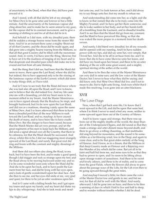 The Night Land	 161
of uncertainty to the Dead, when that they did have past
inward of it.
And I stared, with all that did be left of my strength;
for Mine Own to be gone utter and forever in but a little
minute. And the uncertainty of the luminous vapour did
cling about her, and to make her to seem unreal to my gaze;
for the vapour did be in constant movement, and to give a
seeming of shifting to and fro of all that did be in it.
And behold! as I did stare, with my dreadful pain, there
did be sudden a strange hoarse noise from the nearer Mil-
lions. And lo! in an instant there came a mighty Shout out
of all that Country; and the shout did be made again, and
did grow into a mighty hoarse roaring from the Millions, so
that all that great Country did be filled with the monstrous
sound. And, in verity, I to have seen the thing, likewise; but
to have set it to the madness of longing of my heart and to
that desperate and dreadful pain which did make me to be
crazed and lost from all sane thinking.
And the thing that I did see, had been that the Maid did
seem to move, there upon the Last Road, where she did lie;
but indeed, this to have appeared only to be the stirring of
the luminous vapour of the Earth-Current, which did seem
to make things shift, as I have told.
And lo! I now to see truly that the Maid did move where
she was laid afar off upon the Road; and I now to know,
and to believe that she did indeed live. And my life came
into me with a bounding; yet did my heart seem to be a
moment stilled in my breast. And the Master Monstruwa-
can to have signed already that the Roadway be stopt, and
brought backward; but I to be now upon the Last Road,
and did run as a madman, shouting vainly upon the name
of Mine Own. And I to learn afterward that there to have
been a dreadful peril that all the near Millions to rush
toward the Last Road, and so, mayhap, to have caused
the death of many, and to have been like to have crusht
Mine Own. But this danger to have been eased, because
that the Watch Master did act very prompt, and set the
great regiments of his men to keep back the Millions, and
did send a signal abroad over all the Country, that there to
be calmness, for that the Maid should be succoured. And
alway, whilst this to be, I did run staggering most strangely
upward of the Last Road; and surely that great roof did
ring and boom with the constant and mighty shoutings of
the Millions.
And there did run others also along the Road, to my
back; but I to have been the first, and to make a good speed,
though I did stagger and rock so strange upon my feet; and
the Road alway to be moving backward under me; and so
I to be come wonderful soon unto where the Maid did be.
And she to be upon her back, and to have pusht the Gar-
ment from her face, and did be lying with her eyes open,
and a look of gentle wonderment upon her dear face. And
she then to see me, and her eyes did smile at me, very glad
and quiet; for there to be yet an utter weakness upon her.
And lo! I came with a falling beside her, and I gat upon
my knees and upon my hands, and my heart did shake my
lips to dry whisperings. And she to look weak and stead-
fast unto me, and I to look forever at her; and I did alway
try to say things unto her; but my mouth to refuse me.
And understanding did come into her, as a light; and she
to know in that instant that she to be truly come into the
Mighty Pyramid, and I to have gat her there somewise; and
she to wake sudden in her body, and set her hands forth
all a-trembling from the Garment, and in dreadful trouble.
And I to see then that the blood did go from me, constant;
and the Maid to have perceived this thing, so that she
was waked the more proper in a moment from her death-
swoon.
And surely, I did bleed very dreadful; for all my wounds
did be opened with my running. And I to have sudden
power with my lips, and did say unto her, very simple, that
I loved her. And she to be all in an haze from me; and I to
know that she to have come likewise unto her knees, and
did have my head upon her breast; and there to be an utter
shaking of the air with some great sound, and a mighty
spiritual stirring of the aether of the world.
And there to be then the voice of the Master Monstruwa-
can very dull in mine ears; and the low voice of the Master
Doctor; but I never to hear what they did be saying; and
did know only that Mine Own Maid did live; and I not to
mean to die, but to fight unto living. And even whilst that I
made this resolving, I was gone into an utter blackness.
XVII
The Love Days
Now, when that I gat back unto life, I to know that I
went upward in the Lift, and did be upon that same bed,
where I to think I never to need a bed any more, neither to
come upward again from out of the Country of Silence.
And I to know vague and strange, that there rose up
from out of the mighty depths of the world, the deep thun-
der of the Underground Organs, and did sound as that they
made a strange and utter distant music beyond death; and
there to go alway a rolling chaunting, as that multitudes
did sing beyond far mountains, and the sound to be some-
whiles as a far-blowing wind, low in the Deep; and again to
come clear, and to be that great olden melody of the Song
of Honour. And I knew, as in a dream, that the Millions in
that deep Country made an Honour and a Rejoicing over
this Wonder of Joy which did be come. But yet all to be
faint and half hid from me, and mine eyes to be as that they
had no power to open, and I to seem to be lifting alway
upon strange waters of unrealness. And there to be sweet
and lovely odours, and these to be of reality, and to come
from the great Fields, where the flowers did alway to grow
about the passage ways of the Lifts; for the Lift even then to
be going upward through the great miles.
And mayhap I moved a little; for there came the voice
of the Master Doctor low and gentle to me; and bid me
rest; for that all did be well with the Maid. And surely,
afterward, I did be gone into an haze, and there to be then
a seeming of days in which I half to live and half to sleep,
and to wonder without trouble whether I did be dead.
 