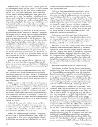 162	 William Hope Hodgson
And then there to come days when I lay very quiet, and
had no thought of aught; and the Master Doctor oft to bend
over me in this hour and that hour, and to look keen into
my face. And in the end, after strange spaces, there bent
over me another, and there lookt down upon me the dear
and lovely face of Mine Own, and the eyes did speak love
into my soul; yet did she be calm and husht. And I to begin
again to live in my body, and I made, mayhap, a little fum-
bling with my hands; for she to take and to hold them; and
life to come from her to me; and she to be ever wordless
and gentle; and contentment to grow in me, and presently a
natural slumber.
And there came a day when I did be let rise, and they
that tended me, carried me to one of the Quiet Gardens of
the Pyramid; and they set me there, and did seem to leave
me alone. And there came One then around a bush, and
lookt at me a moment, as with an half shyness; only that
the love that did shine in her eyes, made the shyness to be
a little thing. And, truly, I knew that it did be Mine Own
Maid; but I never before to have seen Naani drest pretty as
a maid. And I lookt to her, and knew that she did be more
dainty than even I to have known. And sudden I made that
I rise to come unto her; but she to run quick to me, that
she stop me of this natural foolishness; and she then to sit
beside me, and to take my head against her breast, and she
not to deny me her lips; but to be both a maid and a mother
to me in the same moment.
And afterward, she had me to be very still; and we to
sit there in an utter dumb happiness, until they that did
attend me, were come again. And the Master of the Doctors
did be with them, and I to see that there went something of
satisfaction in his face.
And after that day I saw Mine Own Maid every day;
and I gat better unto health with a wondrous quickness;
for Love did mend me. And soon I did be let go downward
unto the Fields; but yet to go by private ways, because that
the Multitudes should be like to follow me alway; and I to
need to be quiet.
And the Maid to be with me; for the Master Monstruwa-
can and the Master of the Doctors did agree upon this mat-
ter, and had an Officer of Marriage to wed us; and we to be
married very quiet and simple; for I yet to be over-weak for
the Public Marriage, which we to have later; when, truly,
the Millions made us a Guard of Honour eight miles high,
from the top unto the bottom of the Mighty Pyramid. But
this to have been later, as I do tell, and did be a Ceremonial
of the Peoples, because that they not to be denied that they
give me an Honour.
And surely the Maid to be with me alway, and did be
now my wife, and my strength to come alway upon me,
and Mine Own to grow again unto a perfect health. And,
in verity, we did be now in the Love Days which do be the
most beauteous, if that the Love to be True.
And we did wander through the mighty Fields at our
will, and walkt in the Love Paths of the Fields, which did
be alway anear to those places where did be the villages.
And I to hide our name, lest we to be beset by any, out of
natural curiousness and kindliness; for we to need to be
utter together and quiet.
And we to chose those places for our slumber where
beauty of flowers did be most wondrous; and we to carry
somewhat of food with us; but also to eat when we came
unto the villages which did be here and there in the Fields,
which were truly so huge as Countries. And Mine Own did
make good her promise an hundred times, as you shall say,
and did prepare me a great and hearty meal; and did tease
me utter that I did be a glutton, as I did eat, and kist me,
lest that I have ever a chance to say aught in mine own de-
fence. And truly, she did be all that my heart and my spirit
did desire; and she to have companioned me with Love,
and to have entered my spirit into Joy.
And once we to go downward unto the Country of
Silence; but not to stay very long at that time; because that
my Memory did return upon me. Yet in the after time, we
to wander there oft with Memory, and Holiness of great
Thinkings, and with Love which doth hold all.
And as we to leave that Country, I to tell Mine Own how
that when she had been suspend of her life by the Horrid
Force of the House, I to have minded me with a dreadful
pain that I never to have waked to discover her kissing me
when that I did sleep. And surely Mine Own Dear One
did blush most lovely, and had never known that I did be
aware of her sweet naughtiness; and she then to have all
thought for mine agony, when that she did be dead, ere the
Vapour of life of the Earth-Force did set her spirit free of
the Silence.
And she to come unto me in dear understanding.
And she then to tell me that the Doctors to say that she
had been, as it were, stunned and froze of the Spirit, and all
her Being and Life suspend; and the great life-force of the
Earth-Current to have waked her spirit, and her body then
to live and her blood to flow proper again. And the Doc-
tors had talkt much and searched much of late in the olden
Records of their Work; and they to have found somewhat
of one such happening in the olden time; but truly, naught
such to have been ever through a mighty age of years.
And whilst that we to wander and to rest in the Fields,
I oft to tell Mine Own of this matter and that matter; and I
to know that she had learned somewhat of odd things, ere
I did be come to health; but not overmuch; for she also to
have been utter alack, as you shall think; and to have come
from her bed, when that I did lie so still; for the Master
Doctor to have ordained this, because he to fear that I to be
going truly to die, if that he not to do somewhat to awaken
my spirit. And in verity, you shall think upon the deepness
of my Love as I to know that she did have held my hands
so brave and gentle, whilst that she to have scarce power to
her feet. And I to say a little holy praise of Mine Own.
And so do I come to mine ending; and have but one
more thing that I tell. And this to happen a while later; after
that Mine Own and I had gone through the second mar-
riage which did be the Public Marriage. For it did be, that
one day My Wife, that did be Mine Own, did take me with
a sweet cunning unto the Hall of Honour. And surely, when
 