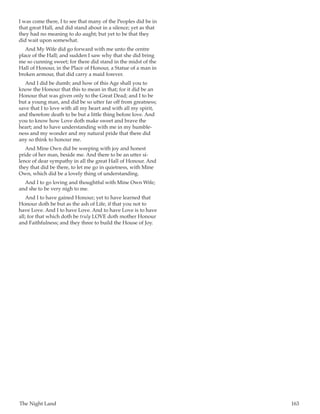 The Night Land	 163
I was come there, I to see that many of the Peoples did be in
that great Hall, and did stand about in a silence; yet as that
they had no meaning to do aught; but yet to be that they
did wait upon somewhat.
And My Wife did go forward with me unto the centre
place of the Hall; and sudden I saw why that she did bring
me so cunning sweet; for there did stand in the midst of the
Hall of Honour, in the Place of Honour, a Statue of a man in
broken armour, that did carry a maid forever.
And I did be dumb; and how of this Age shall you to
know the Honour that this to mean in that; for it did be an
Honour that was given only to the Great Dead; and I to be
but a young man, and did be so utter far off from greatness;
save that I to love with all my heart and with all my spirit,
and therefore death to be but a little thing before love. And
you to know how Love doth make sweet and brave the
heart; and to have understanding with me in my humble-
ness and my wonder and my natural pride that there did
any so think to honour me.
And Mine Own did be weeping with joy and honest
pride of her man, beside me. And there to be an utter si-
lence of dear sympathy in all the great Hall of Honour. And
they that did be there, to let me go in quietness, with Mine
Own, which did be a lovely thing of understanding.
And I to go loving and thoughtful with Mine Own Wife;
and she to be very nigh to me.
And I to have gained Honour; yet to have learned that
Honour doth be but as the ash of Life, if that you not to
have Love. And I to have Love. And to have Love is to have
all; for that which doth be truly LOVE doth mother Honour
and Faithfulness; and they three to build the House of Joy.
 