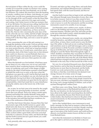 The Night Land	 17
that red planet of Mars within the sky, scarce could the
wonder of it exceed the wonder of a human voice coming
through that night unto the Great Redoubt, out of all that
lost darkness. For, indeed, this must have been the breaking
of, maybe, a million years of silence. And already, as I came
to know later, was the news passing downward from City
to City through all the vast Pyramid; so that the Hour-Slips
were full of the news; and every City eager and excited,
and waiting. And I better known in that one moment, than
in all my life before. For that previous calling, had been but
vaguely put about; and then set to the count of a nature,
blown upon over-easily by spirit-winds of the half-memory
of dreams. Though it is indeed true, as I have set down
before this, that my tales concerning the early days of the
world, when the sun was visible, and full of light, had gone
down through all the cities, and had much comment and
setting forth in the Hour-Slips, and were a cause for speech
and argument.
Now concerning the voice of this girl coming to us
through the darkness of the world, I will set out that which
she had to tell; and this, indeed, but verified the tellings of
our most ancient Records, which had so long been treated
over lightly: There was, it would seem, somewhere out in
the lonesome dark of the Outer Lands, but at what distance
none could ever discover, a second Redoubt; that was a
three-sided Pyramid, and moderate small; being no more
than a mile in height, and scarce three quarters of a mile
along the bases.
When this Redoubt was first builded, it had been upon
the far shore of a sea, where now was no sea; and it had
been raised by those wandering humans who had grown
weary of wandering, and weary of the danger of night
attacks by the tribes of half-human monsters which began
to inhabit the earth even so early as the days when the
half-gloom was upon the world. And he that had made the
plan upon which it was builded, was one who had seen the
Great Redoubt, having lived there in the beginning, but es-
caped because of a correction set upon him for his spirit of
irresponsibility, which had made him to cause disturbance
among the orderly ones in the lowest city of the Great
Redoubt.
Yet, in time, he too had come to be tamed by the weight
of fear of the ever-growing hordes of monsters, and the
Forces that were abroad. And so he, being a master-spirit,
planned and builded the smaller Redoubt, being aided
thereto by four millions, who also were weary of the harass
of the monsters; but until then had been wanderers, be-
cause of the restlessness of their blood.
And they had chosen that place, because there they had
discovered a sign of the Earth-Current in a great valley
which led to the shore; for without the Earth-Current no
Refuge could have existence. And whilst many builded and
guarded, and cared for the Great Camp in which all lived,
others worked within a great shaft; and in ten years had
made this to a distance of many miles, and therewith they
tapt the Earth-Current; but not a great stream; yet a suffi-
ciency, as was believed.
And, presently, after many years, they had builded the
Pyramid, and taken up their refuge there, and made them
instruments, and ordained Monstruwacans; so that they
had speech daily with the Great Pyramid; and thus for
many long ages.
And the Earth-Current then to begin to fail; and though
they laboured through many thousands of years, they came
to no better resource. And so it was they ceased to have
communication with the Great Redoubt; for the current had
a lack of power to work the instruments; and the recording
instruments ceased to be sensible of our messages.
And thereafter came a million years, maybe, of silence;
with ever the birthing and marrying and dying of those
lonesome humans. And they grew less; and some put this
to the lack of the Earth-Current, which dwindled slowly
through the centuries of that Eternity.
And once in a thousand years, maybe, one among them
would be Sensitive, and abled to hear beyond ordinary;
and to these, at times, there would seem to come the thrill-
ing of the aether; so that such an one would go listening;
and sometimes seem to catch half messages; and so awaken
a great interest in all the Pyramid; and there would be turn-
ing up of old Records, and many words and writings, and
attempts to send the Master-Word through the night; in
which, doubtless sometimes they succeeded; for there was
set down in the Records of the Great Redoubt certain occa-
sions on which there had come the call of the Master-Word,
which had been arranged and made holy between the two
Redoubts in the early days of that second life of this world.
Yet, now for an hundred thousand years, there had been
none Sensitive; and in that time the people of the Pyramid
had become no more than ten thousand; and the Earth-
Current was weak and powerless to put the joy of life
into them; so that they went listlessly, but deemed it not
strange, because of so many aeons of usage.
And then, to the wonder of all, the Earth-Current had
put forth a new power; so that young people ceased to be
old over-soon; and there was happiness and a certain joy in
the living; and a strange birthing of children, such as had
not been through half a million years.
And then came a new thing. Naani, the daughter of the
Master Monstruwacan of that Redoubt had shown to all
that she was Sensitive; for she had perceived odd vibra-
tions afloat in the night; and concerning these she told her
father; and presently, because their blood moved afresh
in their bodies, they had heart to discover the plans of the
ancient instruments; for the instruments had long rusted,
and been forgotten.
And so they builded them a new instrument to send
forth a message; for they had no memory at that time that
the brain-elements had power to do thus; though, mayhap,
their brain-elements were weakened, through so many
ages of starvation of the Earth-Current, and could not have
obeyed, even had their masters known all that we of the
Great Redoubt knew.
And when the instrument was finished, to Naani was
given the right to call first across the dark to discover
 
