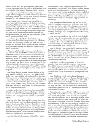 18	 William Hope Hodgson
whether indeed, after that million years of silence, they
were yet companied upon this earth, or whether they were
in truth lonely—the last poor thousands of the Humans.
And a great and painful excitement came upon the
people of the lesser pyramid; for the loneliness of the world
pressed upon them; and it was to them as though we in this
age called to a star across the abyss of space.
And because of the excitement and pain of the mo-
ment, Naani called only vaguely with the instrument into
the dark; and lo! in a moment, as it seemed, there came all
about her in the night the solemn throb of the Master-Word,
beating in the night. And Naani cried out that she was an-
swered, and, as may be thought, many of the people wept,
and some prayed, and some were silent; but others be-
seeched her that she call again and quickly to have further
speech with those of their kind.
And Naani spoke the Master-Word into the night,
and directly there came a calling all about her: “Mirdath!
Mirdath!” and the strange wonder of it made her silent a
moment; but when she would have made reply, the instru-
ment had ceased to work, and she could have no further
speech at that time.
This, as may be thought, occasioned much distress;
and constant work they had between the instrument and
the Earth-Current, to discover the reason for this failing;
but could not for a great while. And in that time, oft did
Naani hear the call of “Mirdath” thrilling about her; and
twice there came the solemn beat of the Master-Word in the
night. Yet never had she the power to answer. And all that
while, as I learned in time, was she stirred with a quaint
ache at heart by the voice that called “Mirdath!” as it might
be the Spirit of Love, searching for its mate; for this is how
she put it.
And thus it chanced, that the constant thrilling of this
name about her, woke her to memory of a book she had
read in early years, and but half understood; for it was an-
cient, and writ in an olden fashion, and it set out the love of
a man and a maid, and the maid’s name was Mirdath. And
so, because she was full of this great awakening of those
ages of silence, and the calling of that name, she found the
book again, and read it many times, and grew to a sound
love of the beauty of that tale.
And, presently, when the instrument was made right,
she called into the night the name of that man within the
book; and so it came about that I had hoped too much; yet
even now was I strangely unsure whether to cease from
hoping.
And one other thing there is which I would make clear.
Many and oft a time had I heard a thrilling of sweet, faint
laughter about me, and the stirring of the aether by words
too gentle to come clearly; and these I make no doubt came
from Naani, using her brain-elements unwittingly and in
ignorance; but very eager to answer my callings; and hav-
ing no knowledge that, far off across the blackness of the
world, they thrilled about me, constantly.
And after Naani had made clear all that I have set out
concerning the Lesser Refuge, she told further how that
food was not plentiful with them; though, until the reawak-
ening of the Earth-Current, they had gone unknowing of
this, being of small appetite, and caring little for aught; but
now wakened, and newly hungry, they savoured a lack of
taste in all that they ate; and this we could well conceive,
from our reasonings and theory; but happily not from our
knowledge.
And we said unto them, that the soil had lost its life,
and the crops therefrom were not vital; and a great while
it would take for the earth within their pyramid to receive
back the life-elements. And we told them certain ways by
which they might bring a more speedy life to the soil; and
this they were eager to do, being freshly alive after so long
a time of half-life.
And now, you must know that in all the great Redoubt
the story went downwards swiftly, and was published in
all the Hour-Sheets, with many comments; and the libraries
were full of those who would look up the olden Records,
which for so long had been forgotten, or taken, as we of
this day would say, with a pinch of salt.
And all the time I was pestered with questions; so that,
had I not been determined, I should scarce have been al-
lowed to sleep; moreover, so much was writ about me, and
my power to hear, and divers stories concerning tales of
love, that I had been like to have grown mazed to take note
of it all; yet some note I did take, and much I found pleas-
ant; but some displeasing.
And, for the rest, I was not spoiled, as the saying
goes; for I had my work to do; moreover, I was always
busied Listening, and having speech through the dark-
ness. Though if any saw me so, they would question; and
because of this, I kept much to the Tower of Observation,
where was the Master Monstruwacan, and a greater disci-
pline.
And then began a fresh matter; though but an old
enough trick; for I speak now of the days that followed that
re-opening of the talk between the Pyramids. Oft would
speech come to us out of the night; and there would be
tales of the sore need of the Lesser Redoubt, and callings
for help. Yet, when I sent the Master-Word abroad, there
would be no answering. And so I feared that the Monsters
and Forces of Evil knew.
Yet, at times, the Master-Word would answer to us, beat-
ing steadily in the night; and when we questioned afresh,
we knew that they in the Lesser Redoubt had caught the
beat of the Master-Word, and so made reply; though it had
not been they who had made the previous talk, which we
had sought to test by the Word. And then they would make
contradiction of all that had been spoken so cunningly; so
that we knew the Monsters and Forces had sought to tempt
some from the safety of the Redoubt. Yet, was this no new
thing, as I have made to hint; saving that it grew now to a
greater persistence, and there was a loathsome cunning in
the using of this new knowledge to the making of wicked
and false messages by those evil things of the Night Land.
And it told to us, as I have made remark, how that those
 