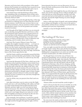 The Night Land	 19
Monsters and Forces had a full awaredness of the speech
between the Pyramids; yet could they have no power to say
the Master-Word; so had we some test left, and a way to
sure knowledge of what made talk in the night.
And all that I have told should bring to those of this
Age something of the yet unbegotten terror of that; and a
quiet and sound thankfulness to God, that we suffer not as
humanity shall yet suffer.
But, for all this, let it not be thought that they of that Age
accounted it as suffering; but as no more than the usual of
human existence. And by this may we know that we can
meet all circumstances, and use ourselves to them and live
through them wisely, if we be but prudent and consider
means of invention.
And through all the Night Land there was an extraordi-
nary awakening among the Monsters and Forces; so that
the instruments made constant note of greater powers at
work out there in the darkness; and the Monstruwacans
were busied recording, and keeping a very strict watch.
And so was there at all that time a sense of difference and
awakening, and of wonders about, and to come.
And from The Country Whence Comes The Great
Laughter, the Laughter sounded constant  … as it were an
uncomfortable and heart-shaking voice-thunder rolling
thence over the Lands, out from the unknown East. And
the Pit of the Red Smoke filled all the Deep Valley with
redness, so that the smoke rose above the edge, and hid the
bases of the Towers upon the far side.
And the Giants could be seen plentiful around the Kilns
to the East; and from the Kilns great belches of fire; though
the meaning of it, as of all else, we could not say; but only
the cause.
And from the Mountain Of The Voice, which rose to the
South-East of the South-East Watcher, and of which I have
made no telling hitherto, in this faulty setting-out, I heard
for the first time in that life, the calling of the Voice. And
though the Records made mention of it; yet not often was
it heard. And the calling was shrill, and very peculiar and
distressful and horrible; as though a giant-woman, hunger-
ing strangely, shouted unknown words across the night.
And this was how it seemed to me; and many thought this
to describe the sound.
And, by all this, may you perceive how that Land was
awakened.
And other tricks there were to entice us into the Night
Land; and once a call came thrilling in the aether, and told
to us that certain humans had escaped from the Lesser
Redoubt, and drew nigh to us; but were faint for food,
and craved succour. Yet, when we sent the Master-Word
into the night, the creatures without could make no reply;
which was a very happy thing for our souls; for we had
been all mightily exercised in our hearts by this one mes-
sage; and now had proof that it was but a trap.
And constantly, and at all hours, I would have speech
with Naani of the Lesser Redoubt; for I had taught her how
she might send her thoughts through the night, with her
brain-elements; but not to over-use this power; for it ex-
hausts the body and the powers of the mind, if it be abused
by exceeding usage.
Yet, despite that I had taught her the use of her brain-ele-
ments, she sent her message always without strength, save
when she had use of the instrument; and this I set to the
cause that she had not the health force needful; but, apart
from this, she had the Night-Hearing very keen; though
less than mine.
And so, with many times of speech, and constant tellings
of our doings and thoughts, we drew near in the spirit to
one another; and had always a feeling in our hearts that we
had been given previous acquaintance.
And this, as may be thought, thrilled my heart very
strangely.
IV
The Hushing Of The Voice
(“Dearest, thine own feet tread the world at night—
Treading, as moon-flakes step across a dark—
Kissing the very dew to holier light  … 
Thy Voice a song past mountains, which to hark
Frightens my soul with an utter lost delight.”)
Now, one night, towards the end of the sixteenth hour,
as I made ready to sleep, there came all about me the thrill-
ing of the aether, as happened oft in those days; but the
thrilling had a strange power in it; and in my soul the voice
of Naani sounded plain, all within and about me.
Yet, though I knew it to be the voice of Naani, I an-
swered not immediately; save to send the sure question of
the Master-Word into the night. And, directly, I heard the
answer, the Master-Word beating steadily in the night; and
I questioned Naani why she had speech with me by the
Instrument at that time, when all were sleeping, and the
watch set among the Monstruwacans; for they in the little
Pyramid had their sleep-time to commence at the eleventh
hour; so that by this it was five hours advanced towards
the time of waking; and Naani should have slept; nor have
been abroad to the Tower of Observation, apart from her
father. For I supposed that she spoke by the Instrument, her
voice sounding very clear in my brain. Yet, to this ques-
tion, she made no answer in kind; but gave a certain thing
into my spirit, which set me trembling; for she said certain
words, that began:
“Dearest, thine own feet tread the world at night—”
And it well may be that she set me to tremble; for as the
words grew about me, there wakened a memory-dream
how that I had made these same words to Mirdath the
Beautiful in the long-gone Eternity of this our Age, when
she had died and left me alone in all the world. And I was
weak a little with the tumult and force of my emotion; but
in a moment I called eagerly with my brain-elements to
Naani to give some explaining of this thing that she had
spoken to the utter troubling of my heart.
Yet, once more she made no direct answer; but spoke the
words again to me across all the dark of the world. And it
 
