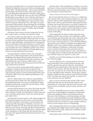 20	 William Hope Hodgson
came to me suddenly, that it was not Naani that spoke; but
Mirdath the Beautiful, from out of all the everlasting night.
And I called: “Mirdath! Mirdath,” with my brain-elements,
into the night; and lo! the far, faint voice spoke again to
my spirit through all the darkness of eternity, saying again
those words. Yet, though the voice was the voice of Mirdath
the Beautiful, it was also the voice of Naani; and I knew in
all my heart that this thing was in verity; and that it had
been given to me to be birthed once more into this world
in the living-time of that Only One, with whom my spirit
and essence hath mated in all ages through the everlasting.
And I called with my brain-elements and all my strength to
Naani; but there came no answer; neither sign of hearing,
though through hours I called.
And thus at last I came to an utter exhaustion; but nei-
ther could be quiet, nor sleep. Yet, presently, I slept.
And when I waked, my first memory was of the won-
drous thing which had befallen in the sleep-time; for none
in all this world could have known those words; save it had
been the spirit of Mirdath, my Beautiful One, looking from
above my shoulder in that utter-lost time, as I made those
words to her, out of an aching and a broken heart. And the
voice had been the voice of Mirdath; and the voice of Mir-
dath had been the voice of Naani. And what shall any say
to this, save that which I had in my heart.
And immediately I called to Naani, once, and again
twice; and in a little moment there came all about me the
throbbing of the Master-Word, beating solemnly in the
night; and I sent the Master-Word to give assurance, and
immediately the voice of Naani, a little weak as was it
always when she had not the Instrument, but sent the mes-
sage with her brain-elements.
And I answered her, and questioned her eagerly con-
cerning her sayings of the past time of sleep; but she
disclaimed, and made clear to me that she had no knowl-
edge of having spoken; but had slept through all that time
of which I made to tell; and, indeed, had dreamed a very
strange dream.
And for a little while I was confused, and meditated,
not knowing what to think; but came suddenly again to a
knowledge that Naani’s far voice was thrilling the aether
all about; and that she would tell to me her dream; which
had set strong upon her mind.
And she told the dream to me, and in the dream she had
seen a tall, dark man, built very big, and dressed in unfa-
miliar clothing. And the man had been in a little room, and
very sorrowful, and lonesome; and in her dream she had
gone nigh to him.
And presently the man made to write, that he might ease
him by giving expression to his sorrow; and Naani had
been able to read the words that he wrote; though to her
waking spirit the language in which they were writ was
strange and unknown. Yet she could not remember what he
had writ, save but one short line, and this she had mind of
in that he had writ the word Mirdath above. And she spoke
of the strangeness of this thing, that she should dream of
this name; but supposed that I had fixed it upon her, by my
first callings.
And then did I, with something of a tremble in my spirit,
ask Naani to tell me what she remembered of the writing of
that big, sorrowful stranger. And, in a little moment, her far
voice said these words all about me:
“Dearest, thine own feet tread the world at night—”
But no more had she memory of. Yet it was a sufficiency,
and I, maybe with a mad, strange triumph in my soul, said
unto her with my brain-elements that which remained of
those words. And my spirit felt them strike upon the spirit
of Naani, and awake her memory, as with the violence of a
blow. And for a little while she stumbled, dumb before so
much newness and certainly. And her spirit then to waken,
and she near wept with the fright and the sudden, new
wonder of this thing.
And immediately, all about me there came her voice
thrilling, and the voice was the voice of Mirdath, and the
voice of Naani; and I heard the tears of her spirit make pure
and wonderful the bewildered and growing gladness of
her far voice. And she asked me, as one who had suddenly
opened the Gates of Memory, whether she might be truly
Mirdath. And I, utter weak and shaken strangely because
of this splendour of fulfilment, could make no instant
answer. And she asked again, but using mine old love-
name, and with a sureness in her far voice. And still I was
so strangely dumb, and the blood to thud peculiar in mine
ears; and this to pass; and speech to come swift.
And this way to be that meeting of our spirits, across all
the everlasting night.
And you shall have for a memory-picture, how that
Naani stood there in the world in that far eternity, and,
with her spirit having speech with mine, looked back
through the part-opened gates of her memory, into the past
of this our life and Age. Yet more than this she saw, and
more than was given to me in that Age; for she had memo-
ry now and sight of other instances, and of other comings
together, which had some confusion and but half-meanings
to me. Yet of this our present Age and life, we spoke as of
some yesterday; but very hallowed.
Now, as may be conceived, the wonder of this surety
which had come into my life stirred me fiercely to its
completion; for all my heart and spirit cried out to be with
that one who was Mirdath, and now spoke with the voice
of Naani.
Yet, how should this be won; for none among all the
learned men of that Mighty Pyramid knew the position
of the Lesser Redoubt; neither could the Records and
Histories of the World give us that knowledge; only that
there was a general thought among the Students and the
Monstruwacans that it lay between the North-West and the
North-East. But no man had any surety; neither could any
conceive of the distance from us of that Refuge.
And counting all this, there was yet the incredible dan-
ger and peril of the Night Land, and the hunger and deso-
lation of the Outer Lands, which were sometimes named
the Unknown Lands.
And I spoke much with Naani concerning this matter
 