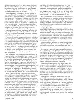 The Night Land	 21
of their position; yet neither she nor her father, the Master
Monstruwacan of that Refuge, had any knowing either of
our position; only that the Builder of the Lesser Redoubt
had come out of the Southward World in the Beginning, as
they had knowledge of by the Records.
Also, the father of Naani set that ancient Compass to
bear; for, as he made explanation to us through the Instru-
ment, so great a power of the Earth-Current must be ours
that, perchance it was our force which did affect the pointer
from steadfastness. For, indeed, the needle did swing in
an arc, as we heard, that held between the North and the
South; within the Westward arc; but this it had done ever
with them, and so was a very helpless guide; save that,
maybe, as we had thought, the force of the Earth-Current
that was with us, had in truth some power to pull the
needle towards us. And if this were so of verity, we made
a reckoning that set the Lesser Redoubt to the North; and
they did likewise, and put us to the South; yet was it all
built upon the sand of guess-work; and nothing to adven-
ture the life and soul upon.
Now we, of curiosity; though a million times had it been
done in the past ages, set the compass before us, having it
from the Great Museum. But, as ever in that age, it did spin
if we but stirred the needle, and would stop nowheres with
surety, for the flow of the Earth-Current from the “Crack”
beneath the Pyramid had a power to affect it away from
the North, and to set it wandering. And this may seem very
strange to this present Age; yet to that, it was most true to
the seeming nature of things; and harder to believe that
ever it did once point steadfastly, to prove a guide of sure-
ness, and unfailing.
For, be it known, we knew the positions of the Land by
tradition, coming from that ancient time when, in the Half-
Gloom they had builded the Pyramid; they having known
the use of that ancient compass, and with sight of the Sun
had named the Positions; though we of that far future
day had forgotten the very beginnings of those Names of
Direction; and used them but because our fathers did a
million years and more. And likewise we did the same with
the names of the day and the night and the weeks and the
months and the years; though of the visible markings of
these there was nothing but only and always the everlast-
ing night; yet the same seeming very natural to that people.
Now, Naani, having heed to my constant questions,
craved with an utter keen hunger that I might come to her;
but yet forbade it, in that it were better to live and com-
mune in the spirit, than to risk my soul, and mayhaps die,
in the foolishness of trying to find her in all the darkness of
the dead world. Yet, no heed had I taken of her commands,
had I but known of a surety the direction in which she might
be discovered; and gained some knowledge of the space
between, for this might be named by thousands of miles, or
but by hundreds; though a great distance it was surely.
Yet, one other thing there was, that has point in this
place; for when I sent my speech out into the night, using
my brain-elements, I came to know that, whether I had a
knowledge of the North, or no knowledge at the moment,
yet did I turn oft with a sure instinction to that Direction.
And of this, the Master Monstruwacan took very great
note, and had me to experiment many a time and way, and
so enclosed about with screens, or with bandages across
mine eyes, that I could not, save by that inward Knowing,
have any knowledge to point me the way. Yet would I turn
Northwards very frequent, by a certain feeling; and seemed
unable of speech, if I were turned otherwise by force.
But when we asked Naani whether she had an unusual-
ness in this matter, she could discover none; and we could
but take note curiously of that which affected my habits;
and which truly I set to the attracting of her spirit; for I had
mind that she did be somewheres out that way in the dark-
ness of the world; but yet was this no more than to sup-
pose, as you perceive.
And the Master Monstruwacan wrote a study of this
matter of the Northwardness of my turning; and it was set
out in the Hour-Slips of the Tower of Observation; and so it
came to be copied by the Hour-Slips of the great cities, and
made much comment, and much calling up to me through
the home instruments; so that with this, and the speech that
went about concerning my powers to hear, I was much in
talk, and diversely pleased and oft angered by overmuch
attention and importunity.
And now, whilst I pondered this matter in all my spirit
and being, how that I should some way come to Naani,
there befell a very terrible thing. And in this wise must I tell
it:
It was at the seventeenth hour, when all the millions of
the Mighty Pyramid slept, that I was with the Master Mon-
struwacan in the Tower of Observation taking my due turn.
And sudden, I heard the thrilling of the aether all about me,
and the voice of Naani in my soul, speaking. And I sent the
Master-Word into the darkness of the world, and presently,
I heard the solemn answer beating steadfastly in the night;
and immediately I called to Naani with my brain-elements,
to know what thing troubled her in her sleep.
And her voice came into my spirit, weak and far and
faint, and so that scarce I could make to hear the words.
Yet, in a while I gathered that all the peoples of the Lesser
Redoubt were in very deadly trouble; for that the Earth-
Current had failed suddenly and mightily; and they had
called her from her sleep, that she might listen whether we
answered their callings by the Instrument; but, indeed, no
calling had come to us.
And they who had been of late so joyful, were now
grown old with sorrow in but an hour or two; for they
feared that the fresh coming of the Earth-Current had been
but the final flicker and outburst before the end. And, even
in this short while of our speech, did it seem to me that the
voice of Naani grew further off from me; and I felt like to
have broken my heart with the trouble of this thing.
And through all that remained of that sleep-time, did I
converse with Naani, as might two lovers who shall pres-
ently part forever. And when the cities awoke, the news
went throughout them, and all our millions were in sorrow
and trouble.
 