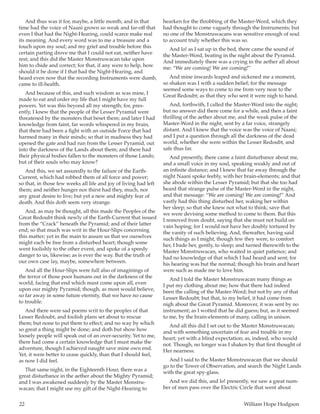 22	 William Hope Hodgson
And thus was it for, maybe, a little month; and in that
time had the voice of Naani grown so weak and far-off that
even I that had the Night-Hearing, could scarce make real
its meaning. And every word was to me a treasure and a
touch upon my soul; and my grief and trouble before this
certain parting drove me that I could not eat, neither have
rest; and this did the Master Monstruwacan take upon
him to chide and correct; for that, if any were to help, how
should it be done if I that had the Night-Hearing, and
heard even now that the recording Instruments were dumb,
came to ill-health.
And because of this, and such wisdom as was mine, I
made to eat and order my life that I might have my full
powers. Yet was this beyond all my strength; for, pres-
ently, I knew that the people of the Lesser Pyramid were
threatened by the monsters that beset them; and later I had
knowledge from faint, far words whispered in my brain,
that there had been a fight with an outside Force that had
harmed many in their minds; so that in madness they had
opened the gate and had run from the Lesser Pyramid, out
into the darkness of the Lands about them; and there had
their physical bodies fallen to the monsters of those Lands;
but of their souls who may know?
And this, we set assuredly to the failure of the Earth-
Current, which had robbed them of all force and power;
so that, in those few weeks all life and joy of living had left
them; and neither hunger nor thirst had they, much, nor
any great desire to live; but yet a new and mighty fear of
death. And this doth seem very strange.
And, as may be thought, all this made the Peoples of the
Great Redoubt think newly of the Earth-Current that issued
from the “Crack” beneath the Pyramid; and of their latter
end; so that much was writ in the Hour-Slips concerning
this matter; yet in the main to assure us that we ourselves
might each be free from a disturbed heart; though some
went foolishly to the other event, and spoke of a speedy
danger to us, likewise; as is ever the way. But the truth of
our own case lay, maybe, somewhere between.
And all the Hour-Slips were full also of imaginings of
the terror of those poor humans out in the darkness of the
world, facing that end which must come upon all, even
upon our mighty Pyramid; though, as most would believe,
so far away in some future eternity, that we have no cause
to trouble.
And there were sad poems writ to the peoples of that
Lesser Redoubt, and foolish plans set about to rescue
them; but none to put them to effect; and no way by which
so great a thing might be done; and doth but show how
loosely people will speak out of an over-security. Yet to me,
there had come a certain knowledge that I must make the
adventure, though I achieved naught save mine own end.
Yet, it were better to cease quickly, than that I should feel,
as now I did feel.
That same night, in the Eighteenth Hour, there was a
great disturbance in the aether about the Mighty Pyramid;
and I was awakened suddenly by the Master Monstru-
wacan; that I might use my gift of the Night-Hearing to
hearken for the throbbing of the Master-Word, which they
had thought to come vaguely through the Instruments; but
no one of the Monstruwacans was sensitive enough of soul
to account truly whether this was so.
And lo! as I sat up in the bed, there came the sound of
the Master-Word, beating in the night about the Pyramid.
And immediately there was a crying in the aether all about
me: “We are coming! We are coming!”
And mine inwards leaped and sickened me a moment,
so shaken was I with a sudden belief; for the message
seemed some ways to come to me from very near to the
Great Redoubt; as that they who sent it were nigh to hand.
And, forthwith, I called the Master-Word into the night;
but no answer did there come for a while, and then a faint
thrilling of the aether about me, and the weak pulse of the
Master-Word in the night, sent by a far voice, strangely
distant. And I knew that the voice was the voice of Naani;
and I put a question through all the darkness of the dead
world, whether she were within the Lesser Redoubt, and
safe thus far.
And presently, there came a faint disturbance about me,
and a small voice in my soul, speaking weakly and out of
an infinite distance; and I knew that far away through the
night Naani spoke feebly, with her brain-elements; and that
she abode within the Lesser Pyramid; but that she too had
heard that strange pulse of the Master-Word in the night,
and that message: “We are coming! We are coming!” And
vastly had this thing disturbed her, waking her within
her sleep; so that she knew not what to think; save that
we were devising some method to come to them. But this
I removed from doubt, saying that she must not build on
vain hoping; for I would not have her doubly tortured by
the vanity of such believing. And, thereafter, having said
such things as I might, though few they were, to comfort
her, I bade her, gently, to sleep; and turned therewith to the
Master Monstruwacan, who waited in quiet patience; and
had no knowledge of that which I had heard and sent; for
his hearing was but the normal; though his brain and heart
were such as made me to love him.
And I told the Master Monstruwacan many things as
I put my clothing about me; how that there had indeed
been the calling of the Master-Word; but not by any of that
Lesser Redoubt; but that, to my belief, it had come from
nigh about the Great Pyramid. Moreover, it was sent by no
instrument; as I wotted that he did guess; but, as it seemed
to me, by the brain-elements of many, calling in unison.
And all this did I set out to the Master Monstruwacan;
and with something uncertain of fear and trouble in my
heart; yet with a blind expectation; as, indeed, who would
not. Though, no longer was I shaken by that first thought of
Her nearness.
And I said to the Master Monstruwacan that we should
go to the Tower of Observation, and search the Night Lands
with the great spy-glass.
And we did this, and lo! presently, we saw a great num-
ber of men pass over the Electric Circle that went about
 
