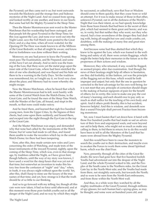 The Night Land	 23
the Pyramid; yet they came not to us; but went outwards
towards the blackness and the strange fires and hideous
mysteries of the Night Land. And we ceased from spying,
and looked swiftly at one another, and knew in our hearts
that some had left the Mighty Pyramid in the Sleep-Time.
Then the Master Monstruwacan sent word to the Master
Watchman that his wardership had been outraged, and
that people left the great Pyramid in the Sleep-Time; for
this was against the Law; and none ever went out into the
Night Land, save the Full Watch were posted to the Great
Door; and at a due time, when all were wakeful; for the
Opening Of The Door was made known to all the Millions
of the Great Redoubt; so that all might be aware; and know
that no foolishness was done without their wotting.
Moreover, ere any had power to leave the Pyramid, they
must pass The Examination, and Be Prepared; and some
of this have I set out already. And so stern was the fram-
ing of the Law, that there were yet the metal pegs upon the
inner side of the Great Gate, where had been stretched the
skin of one who disobeyed; and was flayed and his hide set
there to be a warning in the Early Days. Yet the tradition
was remembered; for, as I might say it, we lived very close
about the place; and Memory had no room whereby she
might escape.
Now the Master Watchman, when he heard that which
the Master Monstruwacan had to tell, went hastily with
some of the Central Watch from the Watch-Dome, to the
Great Gate; and he found the men of the Sleep-Time Watch,
with the Warder of the Gate, all bound, and stopt in the
mouth, so that none could make outcry.
And he freed them, and learned that nigh five hundred
young men, from the Upper Cities, by the bigness of their
chests, had come upon them suddenly, and bound them,
and escaped into the night through the Eye-Gate in the top
of the Great Gate.
And the Master Watchman was angry, and demanded
why that none had called by the instruments of the Watch
House; but lo! some had made to call thus, and found
them unable to wake the recorders which lay in the central
Watch-Dome; for there had been tampering.
Now, after this, they made certain new rules and Laws
concerning the order of Watching, and made tests of the
lesser instruments of the inward Pyramid, nightly, upon the
coming of the Sleep-Time, which was, even in that strange
age, by tradition called the Night, as I have given hint;
though hitherto, until the way of my story was known, I
have used a word for the sleep hours that was yet not of
that time; but somewhat an invention to make this his-
tory free from the confusion of “night” and “day,” when,
in truth, it was always night without upon the world. Yet,
after this, shall I keep to mine use the luxury of the true
names of that time; and yet, how strange is it that the truth
should be of so little to our thinking.
And so to go forward with my telling; for, though all this
care were now taken, it had no force until afterward; and at
this moment were those poor foolish youths out in all the
danger of the Night Land, and no way by which they might
be succoured, or called back; save that Fear or Wisdom
should come to them quickly, that they cease from so wild
an attempt. For it was to make rescue of those in that other,
unknown Pyramid, out in all the darkness of the World’s
Night that was their intent, as we had speedy knowledge
from those boon friends that had been in the secret of their
plot, which had seemed to them great and heroic; and was
so, in verity, but that neither they who went, nor they who
stayed, had a true awaredness of the danger they had deal-
ing with, being all naught but raw and crude youths; yet,
doubtless, with the makings of many fine and great men
among them.
And because some had thus abetted that which they
knew to be against the Law, which was framed to the well-
being and safety of all, there were certain floggings, which
might the better help their memories in the future as to the
properness of their actions and wisdom.
Moreover, they who returned, if any, would be flogged,
as seemed proper, after due examination. And though the
news of their beatings might help all others to hesitation,
ere they did foolishly, in like fashion, yet was the principle
of the flogging not on this base, which would be both
improper and unjust; but only that the one in question be
corrected to the best advantage for his own well-being; for
it is not meet that any principle of correction should shape
to the making of human signposts of pain for the benefit
of others; for in verity, this were to make one pay the cost
of many’s learning; and each should owe to pay only so
much as shall suffice for the teaching of his own body and
spirit. And if others profit thereby, this is but accident,
however helpful. And this is wisdom, and denoteth now
that a sound Principle shall prevent Practice from becom-
ing monstrous.
Yet, now I must hasten that I set down how it fared with
those five hundred youths that had made so sad an adven-
ture of their lives and unprepared souls; and were beyond
our aid to help them, who might not so much as make any
calling to them, to bid them to return; for to do this would
have been to tell to all the Monsters of the Land that hu-
mans were abroad from the Mighty Pyramid.
And this would have been to cause the monsters to
search the youths out to their destruction, and maybe even
to awaken the Forces to work them some dread Spiritual
harm, which was the chief Fear.
Now, presently, through all the cities of the Great Re-
doubt, the news had gone how that five hundred foolish
Youths had adventured out into the despair of the Night
Land; and the whole Pyramid waked to life, and the Peo-
ples of the South came to the Northern sides, for the Great
Gate lay in the North-West side; and the Youths had made
from there, not straightly outwards, but towards the North;
and so were to be seen from the North-East embrasures,
and from those within the North-West wall.
And thus, in a while were they watched by all the
mighty multitudes of the Great Pyramid, through millions
of spy-glasses; for each human had a spying-glass, as may
be thought; and some were an hundred years old, and
 