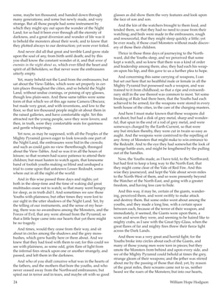 24	 William Hope Hodgson
some, maybe ten thousand, and handed down through
many generations; and some but newly made, and very
strange. But all those people had some instrument by
which they might spy out upon the wonder of the Night
Land; for so had it been ever through all the eternity of
darkness, and a great diversion and wonder of life was it
to behold the monsters about their work; and to know that
they plotted always to our destruction; yet were ever foiled.
And never did all that great and terrible Land grow stale
upon the soul of any, from birth until death; and by this
you shall know the constant wonder of it, and that sense of
enemies in the night about us, which ever filled the heart and
spirit of all Beholders; so that never were the embrasures
utterly empty.
Yet, many beheld not the Land from the embrasures; but
sat about the View-Tables, which were set properly in cer-
tain places throughout the cities, and so beheld the Night
Land, without undue cranings, or poising of spy-glasses,
though less plain-seen. And these same tables were some
form of that which we of this age name Camera Obscura;
but made very great, and with inventions, and low to the
floor, so that ten thousand people might sit about them in
the raised galleries, and have comfortable sight. Yet this
attracted not the young people, save they were lovers; and
then, in truth, were they comfortable seats for quietness
and gentle whisperings.
Yet now, as may be supposed, with all the Peoples of the
Mighty Pyramid grown eager to look towards one part of
the Night Land, the embrasures were hid in the crowds;
and such as could gain no view therethrough, thronged
about the View-Tables. And so was it in all the hours of
leisure; so that women had scarce patience to attend their
children; but must hasten to watch again, that lonesome
band of foolish youths making so blind and unshaped a
trial to come upon that unknown Lesser Redoubt, some-
where out in all the night of the world.
And in this wise passed three days and nights; yet
both in the sleep-time and the time of waking did great
multitudes cease not to watch; so that many went hungry
for sleep, as in truth did I. And sometimes we saw those
Youths with plainness; but other times they were lost to
our sight in the utter shadows of the Night Land. Yet, by
the telling of our instruments, and the sense of my hear-
ing, there was no awaredness among the Monsters, and the
Forces of Evil, that any were abroad from the Pyramid; so
that a little hope came into our hearts that yet there might
be no tragedy.
And times, would they cease from their way, and sit
about in circles among the shadows and the grey moss-
bushes, which grew hardly here or there about. And we
knew that they had food with them to eat; for this could we
see with plainness, as some odd, grim flare of light from
the infernal fires struck upon one or another strangely, and
passed, and left them in the darkness.
And who of you shall conceive what was in the hearts of
the fathers, and the mothers that bore the youths, and who
never ceased away from the Northward embrasures; but
spied out in terror and in tears, and maybe oft with so good
glasses as did show them the very features and look upon
the face of son and son.
And the kin of the watchers brought to them food, and
tended them, so that they had no need to cease from their
watching; and beds were made in the embrasures, rough
and resourceful, that they might sleep quickly a little; yet
be ever ready, if those cruel Monsters without made discov-
ery of those their children.
Thrice in those three days of journeying to the North-
ward, did the Youths sleep, and we perceived that some
kept a watch, and so knew that there was a kind of order
and leadership among them; also, they had each his weap-
on upon his hip, and this gave to us a further plea to hope.
And concerning this same carrying of weapons, I can
but set out here that no healthful male or female in all the
Mighty Pyramid but possessed such a weapon, and was
trained to it from childhood; so that a ripe and extraordi-
nary skill in the use thereof was common to most. Yet some
breaking of Rule had there been, that the Youths had each
achieved to be armed; for the weapons were stored in every
tenth house of the cities, in the care of the charging-masters.
And here I must make known that these weapons did
not shoot; but had a disk of grey metal, sharp and wonder-
ful, that spun in the end of a rod of grey metal, and were
someways charged by the Earth-Current, so that were
any but stricken thereby, they were cut in twain so easy as
aught. And the weapons were contrived to the repelling of
any Army of Monsters that might make to win entrance to
the Redoubt. And to the eye they had somewhat the look of
strange battle-axes, and might be lengthened by the pulling
out of the handles.
Now, the Youths made, as I have told, to the Northward;
but had first to keep a long way to the North-East, that
they might come clear of the Vale of Red Fire. And this
wise they journeyed, and kept the Vale about seven miles
to the North-West of them, and so were presently beyond
the Watcher of the North-East, and going with a greater
freedom, and having less care to hide.
And this way, it may be, certain of the giants, wander-
ing, perceived them, and went swiftly to make attack
and destroy them. But some order went about among the
youths, and they made a long line, with a certain space
between each, because of the terror of their weapon, and
immediately, it seemed, the Giants were upon them, a
score and seven they were, and seeming to be haired like to
mighty crabs, as I saw with the Great Spy-Glass, when the
great flares of far and mighty fires threw their fierce light
across the Dark Lands.
And there was a very great and horrid fight; for the
Youths broke into circles about each of the Giants, and
many of those young men were torn in pieces; but they
smote the Monsters from behind and upon every side, and
we of the Mighty Pyramid could behold at times the grey,
strange gleam of their weapons; and the jether was stirred
about me by the passing of those that died; yet, by reason
of the great miles, their screams came not to us, neither
heard we the roars of the Monsters; but into our hearts,
 