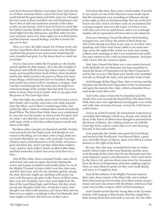 The Night Land	 25
even from that great distance and safety, there stole the ter-
ror of those awesome Brutes; and in the Great Spy-Glass I
could behold the great joints and limbs and e’en, I thought,
the foul sweat of them; and their size and brutishness was
like to that of odd and monstrous animals of the olden
world; yet part human. And it must be borne to mind that
the Fathers and the Mothers of those Youths beheld all this
dread fight from the embrasures, and their other kin like-
wise watched, and a very drear sight was it to their hearts
and their human, natural feelings, and like to breed old
age, ere its due.
Then, in a time, the fight ceased; for of those seven and
twenty Giant Brutes there remained none; only that there
cumbered the ground seven and twenty lumbering hill-
ocks, dreadful and grim. For the lesser dead we could not
see proper.
And we that were within the Pyramid saw the Youths
sorted together by their leaders, all in the dim twilight of
that place; and with the Great Spy-Glass I made a rough
count, and found that there lived of them, three hundred;
and by this shall you know the power of those few mon-
strous things, which had slain full two hundred, though
each youth was armed with so wondrous a weapon. And
I set the word through the Pyramid, that all might have
some knowledge of the number that had died; for it was
better to know, than to be in doubt. And no spy-glass had
the power of The Great Spy-Glass.
After this fight, the youths spent a time having a care to
their bodies and wounds; and some were made separate
from the others, and of these I counted upon fifty; and
whilst the others made to continue their march towards the
Road Where The Silent Ones Walk, these were constrained
by one who was the Leader, to return to the Pyramid. And
in a little, I saw that they came towards us, wearily and
with many a halt, as that they suffered great wounds and
harm of the fight.
But those others (maybe two hundred and fifty Youths)
went onwards into the Night Land; and though we sor-
rowed at this thing; yet was there come a huge pride into
our hearts that those raw ones, who yesterday were but
children, had so held themselves in the battle, and done a
great deed that day. And I wot that whilst their mothers
wept, easeless, their fathers’ hearts swelled within them,
and held somewhat of their Pain away from them for a
time.
And all this while, those wounded Youths came slowly,
and rested, and came on again, the better helping the
worse; and a great excitement and trouble there was in all
the Mighty Pyramid, to learn which were they that came,
and they that went, and who lay out there quietly among
the slain. But none might say anything with surety; for,
even with that great spy-glass in the Tower of Observation,
they were not overplain; save when some light from the
fires of the Land flared high, and lit them. For they stood
not up into the glare of the fires, as had the Giants. And
though I saw them with clearness, yet I knew them not; for
there was so mighty a multitude in that Vast Redoubt, that
none might ever know the half even of their rulers.
And about this time, there came a fresh matter of trouble
to our minds; for one of the Monstruwacans made report
that the instruments were recording an influence abroad
in the night; so that we had knowledge that one of the Evil
Forces was Out. And to me there came an awaredness that
a strange unquiet stole over the Land; yet I knew it not
with mine ears; but my spirit heard, and it was as though
trouble and an expectation of horror did swarm about me.
And once, listening, I heard the Master-Word beating
strangely low, and I knew the aether to thrill about me,
and a faint stirring was there in my soul, as of a faint voice,
speaking; and I knew that Naani called to me some mes-
sage across the night of the world; yet weak and coming
without clear meaning; so that I was tormented and could
but send comfort to her, with my brain-elements. And pres-
ently I knew that she ceased to speak.
And, later, I heard that there was a new matter forward
in the Redoubt; for ten thousand men had assembled to
attend the Room of Preparation for the Short Preparation;
and by this we knew that those poor Youths who stumbled
towards us through the dark, were presently to have help.
And through all that Sleep-Time, there went forward the
Spiritual and the Physical Preparation of the ten thousand;
and upon the morrow they slept, whilst an hundred thou-
sand made ready their arms.
And in this space of time the two hundred and fifty
Youths that went towards the Road Where The Silent Ones
Walk, had come very nigh thereto; having gone very warily
and with some slowness, because, as may be, of the lesson
of the Giants.
And to us in the Pyramid, the instruments made known
constantly that Influence which was abroad, and which all
those of the Tower of Observation thought to proceed from
the House of Silence. Yet, nothing could we see with the
Great Spy-Glass, and so could come to no sure knowing;
but only to fear and wonder.
And, presently, the Youths were upon the Great Road,
and turned to the Northward. And beyond them, a great
way, stood the House of Silence, upon a low hill at a certain
distance to the right of the Road.
By now, they that were wounded had come to within,
maybe, fifteen miles of the Great Redoubt; and the news
went through all the Cities, that the ten thousand men that
were Prepared, made to arm themselves. And I went down
by the Tower Lift, and saw them come down by thousands
from the Room of Preparation; and none might go nigh to
them, or cause them to speak; for they were made Ready,
and were, as it might be, holy.
And all the millions of the Mighty Pyramid stood in
their cities about certain of the Main Lifts, and watched
those thousands go downwards, all in their armour of grey
metal, and each one armed with the Diskos, which was that
same very terrible weapon, which all had training to.
And I doubt not but that the Young Men of the Pyramid
looked, with longing in their hearts, that they might have
been among those that went forth to succour. Yet, the older
 
