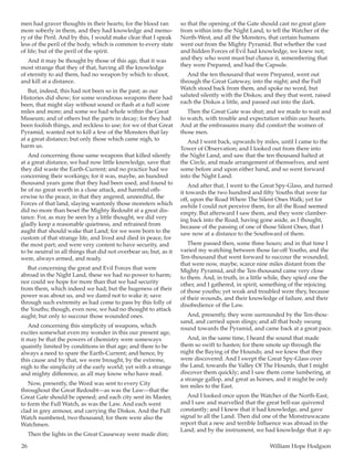26	 William Hope Hodgson
men had graver thoughts in their hearts; for the blood ran
more soberly in them, and they had knowledge and memo-
ry of the Peril. And by this, I would make clear that I speak
less of the peril of the body, which is common to every state
of life; but of the peril of the spirit.
And it may be thought by those of this age, that it was
most strange that they of that, having all the knowledge
of eternity to aid them, had no weapon by which to shoot,
and kill at a distance.
But, indeed, this had not been so in the past; as our
Histories did show; for some wondrous weapons there had
been, that might slay without sound or flash at a full score
miles and more; and some we had whole within the Great
Museum; and of others but the parts in decay; for they had
been foolish things, and reckless to use; for we of that Great
Pyramid, wanted not to kill a few of the Monsters that lay
at a great distance; but only those which came nigh, to
harm us.
And concerning those same weapons that killed silently
at a great distance, we had now little knowledge, save that
they did waste the Earth-Current; and no practice had we
concerning their workings; for it was, maybe, an hundred
thousand years gone that they had been used, and found to
be of no great worth in a close attack, and harmful oth-
erwise to the peace, in that they angered, unneedful, the
Forces of that land, slaying wantonly those monsters which
did no more than beset the Mighty Redoubt at a great dis-
tance. For, as may be seen by a little thought, we did very
gladly keep a reasonable quietness, and refrained from
aught that should wake that Land; for we were born to the
custom of that strange life, and lived and died in peace, for
the most part; and were very content to have security, and
to be neutral in all things that did not overbear us; but, as it
were, always armed, and ready.
But concerning the great and Evil Forces that were
abroad in the Night Land, these we had no power to harm;
nor could we hope for more than that we had security
from them, which indeed we had; but the hugeness of their
power was about us, and we dared not to wake it; save
through such extremity as had come to pass by this folly of
the Youths; though, even now, we had no thought to attack
aught; but only to succour those wounded ones.
And concerning this simplicity of weapons, which
excites somewhat even my wonder in this our present age,
it may be that the powers of chemistry were someways
quaintly limited by conditions in that age; and there to be
always a need to spare the Earth-Current; and hence, by
this cause and by that, we were brought, by the extreme,
nigh to the simplicity of the early world; yet with a strange
and mighty difference, as all may know who have read.
Now, presently, the Word was sent to every City
throughout the Great Redoubt—as was the Law—that the
Great Gate should be opened; and each city sent its Master,
to form the Full Watch, as was the Law. And each went
clad in grey armour, and carrying the Diskos. And the Full
Watch numbered, two thousand; for there were also the
Watchmen.
Then the lights in the Great Causeway were made dim;
so that the opening of the Gate should cast no great glare
from within into the Night Land, to tell the Watcher of the
North-West, and all the Monsters, that certain humans
went out from the Mighty Pyramid. But whether the vast
and hidden Forces of Evil had knowledge, we knew not;
and they who went must but chance it, remembering that
they were Prepared, and had the Capsule.
And the ten thousand that were Prepared, went out
through the Great Gateway, into the night; and the Full
Watch stood back from them, and spoke no word, but
saluted silently with the Diskos; and they that went, raised
each the Diskos a little, and passed out into the dark.
Then the Great Gate was shut; and we made to wait and
to watch, with trouble and expectation within our hearts.
And at the embrasures many did comfort the women of
those men.
And I went back, upwards by miles, until I came to the
Tower of Observation; and I looked out from there into
the Night Land, and saw that the ten thousand halted at
the Circle, and made arrangement of themselves, and sent
some before and upon either hand, and so went forward
into the Night Land.
And after that, I went to the Great Spy-Glass, and turned
it towards the two hundred and fifty Youths that were far
off, upon the Road Where The Silent Ones Walk; yet for
awhile I could not perceive them, for all the Road seemed
empty. But afterward I saw them, and they were clamber-
ing back into the Road, having gone aside, as I thought,
because of the passing of one of those Silent Ones, that I
saw now at a distance to the Southward of them.
There passed then, some three hours; and in that time I
varied my watching between those far-off Youths, and the
Ten-thousand that went forward to succour the wounded,
that were now, maybe, scarce nine miles distant from the
Mighty Pyramid, and the Ten-thousand came very close
to them. And, in truth, in a little while, they spied one the
other, and I gathered, in spirit, something of the rejoicing
of those youths; yet weak and troubled were they, because
of their wounds, and their knowledge of failure, and their
disobedience of the Law.
And, presently, they were surrounded by the Ten-thou-
sand, and carried upon slings; and all that body swung
round towards the Pyramid, and came back at a great pace.
And, in the same time, I heard the sound that made
them so swift to hasten; for there smote up through the
night the Baying of the Hounds; and we knew that they
were discovered. And I swept the Great Spy-Glass over
the Land, towards the Valley Of The Hounds, that I might
discover them quickly; and I saw them come lumbering, at
a strange gallop, and great as horses, and it might be only
ten miles to the East.
And I looked once upon the Watcher of the North-East,
and I saw and marvelled that the great bell-ear quivered
constantly; and I knew that it had knowledge, and gave
signal to all the Land. Then did one of the Monstruwacans
report that a new and terrible Influence was abroad in the
Land; and by the instrument, we had knowledge that it ap-
 