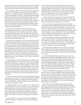 The Night Land	 27
proached; and some of the Monstruwacans called foolishly
with weak voices to the Ten-thousand to haste; forgetting,
and desiring only their safety from that which came near.
Then, looking with the Great Spy-Glass, I saw that there
moved across the Land, from the direction of the Plain
of Blue Fire, a mighty Hump, seeming of Black Mist, and
came with prodigious swiftness. And I called to the Master
Monstruwacan, that he come and look through one of the
eye-pieces that were about the Great Spy-Glass; and he
came quickly, and when he had looked a while, he called to
the Monstruwacan that had made report. And the Mon-
struwacan answered, and replied that the Influence drew
nearer, by the reading of the instrument; yet of the thing
itself the man had no sight.
And I ceased not to look, and in a little while, the
Humped thing passed downwards into the Vale of Red
Fire, which lay across the Land that way. But I watched
steadfastly, and presently I saw the black Hump climb up
from the Vale of Red Fire upon this side, and come through
the night, so that in scarce a minute it had come halfway
across that part of the Night Land.
And my heart stood quiet with fear, and the utter terror
of this Monster, which I knew to be surely one of the Great
Forces of Evil of that Land, and had power, without doubt,
to destroy the spirit. And the Master Monstruwacan leapt
towards the Home-Call, and sent the great Sound down to
the Ten-thousand, that they might attend, and immediately,
he signalled to them to Beware. Yet, already I perceived
that they knew of this Utter Danger that was upon them;
for I saw them slay the Youths quickly, that their spirits
might not be lost; for they were Unprepared. But the men,
being Prepared, had the Capsule, and would die swiftly in
the last moment.
I looked again towards the Hump, and saw that it came
like a Hill of Blackness in the Land, and was almost anigh.
Then there happened a wonder; for in that moment when
all had else gone quickly, that they might save their souls,
out of the earth there rose a little Light, like to the crescent
of the young moon of this early day. And the crescent rose
up into an arch of bright and cold fire, glowing but little;
and it spanned above the Ten-thousand and the dead; and
the Hump stood still, and went backwards and was pres-
ently lost.
And the men came swiftly towards the Mighty Pyramid.
Yet, ere they were come to safety, the Baying of the Hounds
sounded close upon them, and they faced to the danger;
yet, as I could know, without despair, because that they yet
lived after so enormous a peril.
And the Hounds were very nigh, as now I beheld with
the Great Spy-Glass; and I counted five score, running with
mighty heads low, and in a pack. And lo! as the Hounds
came at them, the Ten-thousand drew apart, and had a
space between the men, that they might have full use of
that terrible Diskos; and they fought with the handles at
length, and I saw the disks spin and glisten and send out
fire.
Then was there a very great battle; for the Light that
arched above them, and held away The Power from their
souls, made not to protect them from this danger of the
lesser monsters. And at an hundred thousand embrasures
within the Mighty Pyramid, the women cried and sobbed,
and looked again. And in the lower cities it was told, after,
that the Peoples could hear the crash and splinter of the
armour, as the Hounds ran to and fro, slaying; aye, even
the sound of the armour between their teeth.
Yet, the Ten-thousand ceased not to smite with the Dis-
kos; and they hewed the Hounds in pieces; but of the men
that went forth, there were a thousand and seven hundred
slain by the Hounds, ere the men won to victory.
Then came that wearied band of heroes back to the
home shelter of the Vast Redoubt; and they bore their dead
with them, and the Youths that they slew. And they were
received with great honour, and with exceeding grief, and
in a great silence; for the thing admitted not of words, until
a time had passed. And in the cities of the Pyramid there
was mourning; for there had been no sorrow like unto this
through, mayhap, an hundred thousand years.
And they bore the Youths to their Mothers and to their
Fathers; and the Father of each made thanks to the men
that they had saved the soul of his son; but the women
were silent. Yet, neither to the Father nor to the Mother, was
ever made known the name of the slayers; for this might
not be; as all shall see with a little thought.
And some did remember that, in verity, all was due to
the unwisdom of those Youths, who had heeded not the
Law and their life-teachings. Yet had they paid to the utter-
most, and passed outwards; and the account of their Deeds
was closed.
And all this while did great numbers spy toward the
Road Where The Silent Ones Walk, that they might watch
that band of Youths afar in the Night Land, who went
forward amid those horrid dangers. Yet, when the dead
Youths had been brought in, many had ceased to look out
for a time and had turned to questioning, and some had
made inspection that they might know which had come
back, and which lay out there where the Giants had slain
them, or went forward to more dreadful matters.
But who of those that were abroad, were slain, or still
went onward, we had but indifferent knowledge; though
the men of the Ten-thousand knew somewhat, having had
speech with the wounded Youths, ere they slew them. And,
as may be thought, these men were sorely questioned by
the Mothers and the Fathers of those Youths that were not
accounted of; yet I doubt that few had much knowledge
wherewith to console them.
Now there was presently, in the Garden of Silence,
which was the lowermost of all the Underground Fields,
the Ending of those seventeen hundred heroes, and of the
Youths that they saved and slew. And the Garden was a
great country, and an hundred miles every way, and the
roof thereof was three great miles above, and shaped to a
mighty dome; as it had been that the Builders and Makers
thereof did remember in their spirits the visible sky of this
our present age.
 