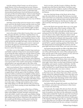 28	 William Hope Hodgson
And the making of that Country was all set out in a
single History of seven thousand and seventy Volumes.
And there were likewise seven thousand and seventy years
spent to the making of that Country; so that there had
unremembered generations lived and laboured and died,
and seen not the end of their labour. And Love had shaped
it and hallowed it; so that of all the wonders of the world,
there has been none that shall ever come anigh to that
Country of Silence—an hundred miles every way of Silence
to the Dead.
And there were in that roof seven moons set in a mighty
circle, and lit by the Earth-Current; and the circle was sixty
miles across, so that all that Country of Quiet was visible;
yet to no great glare, but a sweet and holy light; so that I
did always feel in my heart that a man might weep there,
and be unashamed.
And in the midst of that silent Country, there was a great
hill, and upon the hill a vast Dome. And the Dome was
full of a Light that might be seen in all that Country, which
was the Garden of Silence. And beneath the Dome was the
“Crack,” and within it the glory of the Earth-Current, from
which all had life and light and safety. And in the Dome, at
the North, there was a gateway; and a narrow road went
upward to the gateway; and the Road was named The
Last Road; and the Gateway was named by no name, but
known to all as The Gateway.
And there were in that mighty Country, long roadways,
and hidden methods to help travel; and constant temples
of rest along the miles; and groves; and the charm of water,
falling. And everywhere the Statues of Memory, and the
Tablets of Memory; and the whole of that Great Under-
ground Country full of an echo of Eternity and of Memory
and Love and Greatness; so that to walk alone in that Land
was to grow back to the wonder and mystery of Childhood;
and presently to go upwards again to the Cities of the
Mighty Pyramid, purified and sweetened of soul and mind.
And in my boyhood, I have wandered oft a week of
days in that Country of Silence, and had my food with me,
and slept quietly amid the memories; and gone on again,
wrapped about with the quiet of the Everlasting. And the
man-soul within would be drawn mightily to those places
where the Great Ones of the past Eternity of the World had
their Memory named; but there was that within me which
ever drew me, in the ending, to the Hills of the Babes; those
little hills where might be heard amid the lonesomeness
of an utter quiet, a strange and wondrous echo, as of a
little child calling over the hills. But how this was I know
not, save by the sweet cunning of some dead Maker in the
forgotten years.
And here, mayhaps by reason of this Voice of Pathos,
were to be found the countless Tokens of Memory to all the
babes of the Mighty Pyramid, through a thousand ages.
And, odd whiles, would I come upon some Mother, sitting
there lonely, or mayhaps companied by others. And by this
little telling shall you know somewhat of the quietness and
the wonder and the holiness of that great Country hal-
lowed to all Memory and to Eternity and to our Dead.
And it was here, into the Country of Silence, that they
brought down the Dead to their Burial. And there came
down into the Country of Silence, maybe an Hundred Mil-
lion, out of the Cities of the Pyramid, to be present, and to
do Honour.
Now they that had charge of the Dead, did lay them
upon the road which ran up unto The Gateway, even that
same road which was named The Last Road. And the Road
moved upwards slowly with the Dead; and the Dead went
inward through The Gateway; first the poor Youths, and
afterward they that had given up life that they might save
them.
And as the Dead went upwards, there was a very great
Silence over all the miles of the Country of Silence. But
in a little while there came from afar off, a sound as of a
wind wailing; and it came onwards out of the distance,
and passed over the Hills of the Babes, which were a great
way off. And so came anigh to the place where I stood.
Even as the blowing of a sorrowful wind did it come; and I
knew that all the great multitudes did sing quietly; and the
singing passed onwards, and left behind it an utter silence;
even as the wind doth rustle the corn, and pass onwards,
and all fall to a greater seeming quietness than before. And
the Dead passed inward through The Gateway, into the
great light and silence of the Dome; and came out no more.
And again from beyond the far Hills of the Babes there
was that sound of the millions singing; and there rose up
out of the earth beneath, the voices of the underground or-
gans; and the noise of the sorrow passed over me, and went
again into the distance, and left all hushed.
And lo! as there passed inward to the silence of the
Dome the last of those dead Heroes, there came again the
sound from beyond the Hills of the Babes; and as it came
more nigh, I knew that it was the Song of Honour, loud and
triumphant, and sung by countless multitudes. And the
Voices of the Organs rose up into thunder from the deep
earth. And there was a great Honour done to the glory of
the Dead. And afterwards, once more a silence.
Then did the Peoples of the Cities arrange themselves
so that from every city whence had come a Hero, were the
People of that City gathered together. And when they were
so gathered, they set up Tokens of Memory to the Dead of
their City. But afterwards did charge Artists to the making
of sculpture great and beautiful to that same end; and now
did but place Tablets against that time.
And afterwards the People did wander over that Coun-
try of Silence, and made visit and honour to their Ances-
tors, if such were deserving.
And presently, the mighty lifts did raise them all to the
Cities of the Pyramid; and thereafter there was something
more of usualness; save that ever the embrasures were full
of those that watched the Youths afar upon the Great Road.
And in this place I to remember how that our spy-glasses
had surely some power of the Earth-Current to make great-
er the impulse of the light upon the eye. And they were like
no spy-glass that ever you did see; but oddly shaped and to
touch both the forehead and the eyes; and gave wonderful
 