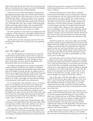 The Night Land	 29
sight of the Land. But the Great Spy-Glass to be beyond all
this; for it had the Eyes of it upon every side of The Mighty
Pyramid, and did be truly an Huge Machine.
And to me, as I went about my duties, or peered forth
through the Great Spy-Glass at the Youths upon the Road
Where The Silent Ones Walk, there came at times a far faint
thrilling of the aether; so that sometimes I was aware that
there was the beating of the Master-Word in the night; but
so strange and weak, that the Instruments had no wotting
of it. And when this came, then would I call back through
all the everlasting night to Naani, who was indeed Mir-
dath; and I would send the Master-Word with my brain-
elements; and afterwards such comfort as I might.
Yet hard and bitter was the truth of my helplessness and
weakness, and the utter terror and might of the Evil Forces
and Monsters of the Night Land. So that I was like to have
brake my heart with pondering.
And the silence would come again; and anon the weak
thrilling of the Aether; but no more the far voice speaking
in my soul.
V
Into The Night Land
Now, after that destruction which had come upon the
Ten-thousand, and the fresh assurance that was upon us
of the terror of the Night Land, it may be known that there
could be no more thought to succour. Though, in truth,
those Youths that went now upon the Road Where The
Silent Ones Walk were far beyond our aid.
Yet might it be thought that we should have signalled
to them, calling by the Home-Call, which was that great
Voice which went forth from the Machine above the sealed
base of the Mighty Pyramid. But this we might not do; for
then we gave signal to the Monsters of that Land, that some
were even now abroad from the Pyramid; yet we could
no more than hope that the Evil Forces had no wotting of
them; for, in verity, none might ever know the knowledge
or the Ignorance which those Powers did possess.
Yet, it must be kept to the mind that we knew even then
there was an Influence abroad in the Land, strange and
quiet; so that the Instruments did not more than make
record of it. And as I have surely set down ere now, we had
belief that it did come from that House of Silence, afar in
the Night Land, upon that low hill to the North of the Great
Road. And many among the Monstruwacans feared that it
was directed upon the Youths; but of this there could be no
surety; and we could but wait and watch.
Now, about this time those poor Youths did draw nigh
to that part of the Road Where The Silent Ones Walk, where
it turned more swiftly to the North; and they to be now at
no mighty distance from that grim and horrid House.
And presently we knew that the Influence had a greater
Power in the Land; and I had an assuredness that it came
from the House; yet no certain proof was this. But I set out
my feelings to the Master Monstruwacan; and he had trust
in them and in my power; moreover, he also had belief
within himself that some secret Power came out from the
House of Silence.
And some talk there was at times that we send the
Home-Call into the night, to give warning to the Youths of
our knowledge and our fear; and to entreat them to make
a safe endeavour to return swiftly. Yet was this an error;
and refused by the Master Monstruwacan; for it was not
meet that we put the souls of those Youths in peril, until
such time as we had certainty that they should be lost if
we did not bestir ourselves. For, indeed, this Home-Call
was as a mighty Voice, calling over the world, and did
have so exceeding a noise, that it had immediately told all
that Land how that some were yet abroad from the Great
Redoubt. And here will I set down how that the Home-Call
had no use in those ages; but had been a Call in the olden
time when yet the great flying-ships went abroad over the
world.
And there passed now a day and a night; and in all that
time there ceased not great multitudes to peer forth into the
Night Land at the Youths. For it was known concerning the
Influence, and all felt that the Youths did draw nigh very
speedy to their fate; and much talk there was; and many
things said, and much foolish speech, and kind intent; but
no courage to go forth to make further attempt to rescue;
which, in truth, calls not for great astonishment, as I have
surely writ or oft thought.
And in this place let me set down that the Land was, as
it might be said, waked, and unquiet, and a sense of things
passing in the night, and of horrid watchfulness; and there
were, at this time and at that, low roars that went across the
Land. And if I have not told the same before this time, it
must be set to count against me and my telling; for, indeed,
I should have writ it down before this place. Yet is the dif-
ficulty of my task great; and all must bear with me, and
entreat for me that I have courage, so that I may come at
last to strength and wisdom to tell all that I did see.
Now, in the space of this day and night, it was known
that the Youths had not slept, neither had they eaten, save
once, as they who had the watch through the Great Spy-
Glass did affirm. But they to hasten alway at a woeful
speed towards the North, along that Great Dismal Road,
so that presently they must cease, or slay themselves with
their endeavour.
And all this did give surety to our fears that they were
under a spell from that horrid House afar in the Land; and
we had an assurance that this thing was. For, presently,
there came a Monstruwacan to the Master Monstruwacan
to report that there had come sudden a mighty Influence
into the Land; and in the same moment, as it might be,
I spied through the Great Spy-Glass, and did see those
Youths break swiftly from the Road Where The Silent Ones
Walk, and begin to run very swift that they might come
quickly to the House of Silence.
Then did the Master Monstruwacan hesitate not; but did
send the Home-Call across the world, aye, even to those
poor doomed ones that hastened, unknowing, to the terror
 